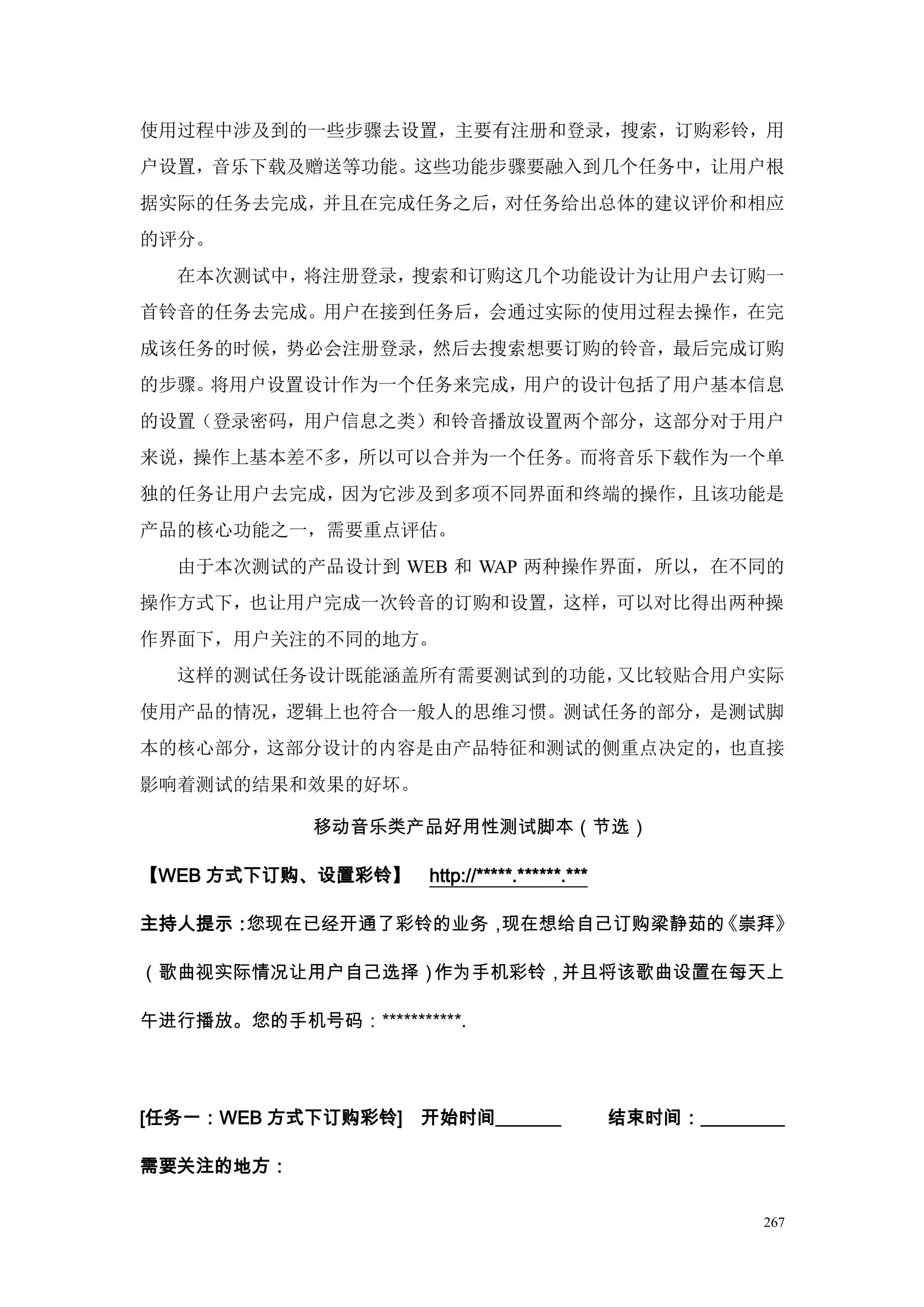 使用过程中涉及到的一些步骤去设置，主要有注册和登录，搜索，订购彩铃，用
户设置，音乐下载及赠送等功能。这些功能步骤要融入到几个任务中，让用户根
据实际的任务去完成，并且在完成任务之后，对任务给出总体的建议评价和相应
的评分。
  在本次测试中，将注册登录，搜索和订购这几个功能设计为让用户去订购一
首铃音的任务去完成。用户在接到任务后，会通过实际的使用过程去操作，在完
成该任务的时候，势必会注册登录，然后去搜索想要订购的铃音，最后完成订购
的步骤。将用户设置设计作为一个任务来完成，用户的设计包括了用户基本信息
的设置（登录密码，用户信息之类）和铃音播放设置两个部分，这部分对于用户
来说，操作上基本差不多，所以可以合并为一个任务。而将音乐下载作为一个单
独的任务让用户去完成，因为它涉及到多项不同界面和终端的操作，且该功能是
产品的核心功能之一，需要重点评估。
  由于本次测试的产品设计到 WEB 和 WAP 两种操作界面，所以，在不同的
操作方式下，也让用户完成一次铃音的订购和设置，这样，可以对比得出两种操
作界面下，用户关注的不同的地方。
  这样的测试任务设计既能涵盖所有需要测试到的功能，又比较贴合用户实际
使用产品的情况，逻辑上也符合一般人的思维习惯。测试任务的部分，是测试脚
本的核心部分，这部分设计的内容是由产品特征和测试的侧重点决定的，也直接
影响着测试的结果和效果的好坏。

             移动音乐类产品好用性测试脚本（节选）

【WEB 方式下订购、设置彩铃】      http://*****.******.***

主持人提示：您现在已经开通了彩铃的业务，现在想给自己订购梁静茹的《崇拜》

（歌曲视实际情况让用户自己选择）作为手机彩铃，并且将该歌曲设置在每天上

午进行播放。您的手机号码：***********.




[任务一：WEB 方式下订购彩铃]    开始时间_______                结束时间：_________

需要关注的地方：

                                                            267
 