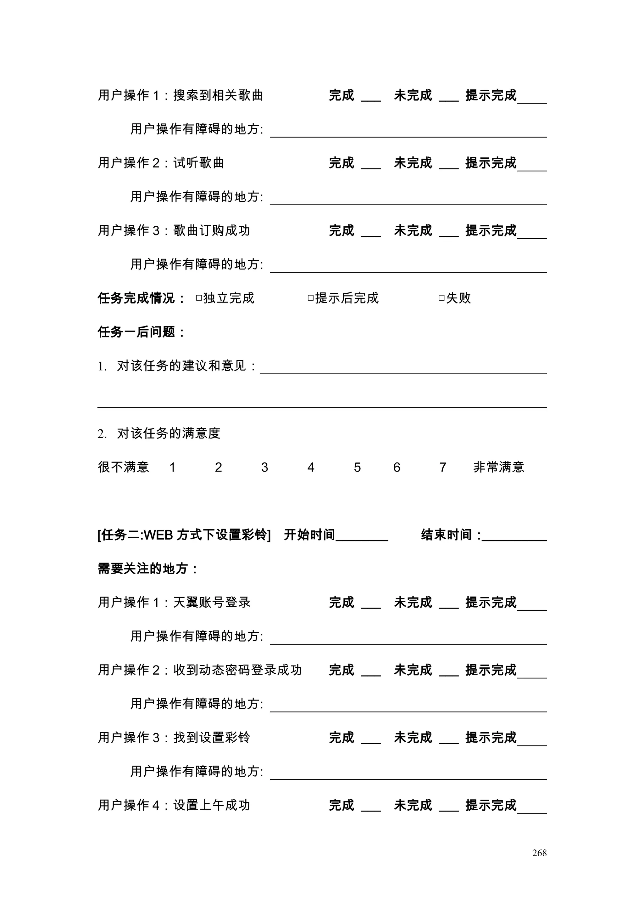用户操作 1：搜索到相关歌曲             完成 ___   未完成 ___ 提示完成

   用户操作有障碍的地方:

用户操作 2：试听歌曲                完成 ___   未完成 ___ 提示完成

   用户操作有障碍的地方:

用户操作 3：歌曲订购成功              完成 ___   未完成 ___ 提示完成

   用户操作有障碍的地方:

任务完成情况： □独立完成          □提示后完成             □失败

任务一后问题：

1. 对该任务的建议和意见：




2. 对该任务的满意度

很不满意   1   2     3     4     5      6     7     非常满意




[任务二:WEB 方式下设置彩铃]    开始时间________       结束时间：__________

需要关注的地方：

用户操作 1：天翼账号登录              完成 ___   未完成 ___ 提示完成

   用户操作有障碍的地方:

用户操作 2：收到动态密码登录成功          完成 ___   未完成 ___ 提示完成

   用户操作有障碍的地方:

用户操作 3：找到设置彩铃              完成 ___   未完成 ___ 提示完成

   用户操作有障碍的地方:

用户操作 4：设置上午成功              完成 ___   未完成 ___ 提示完成


                                                       268
 
