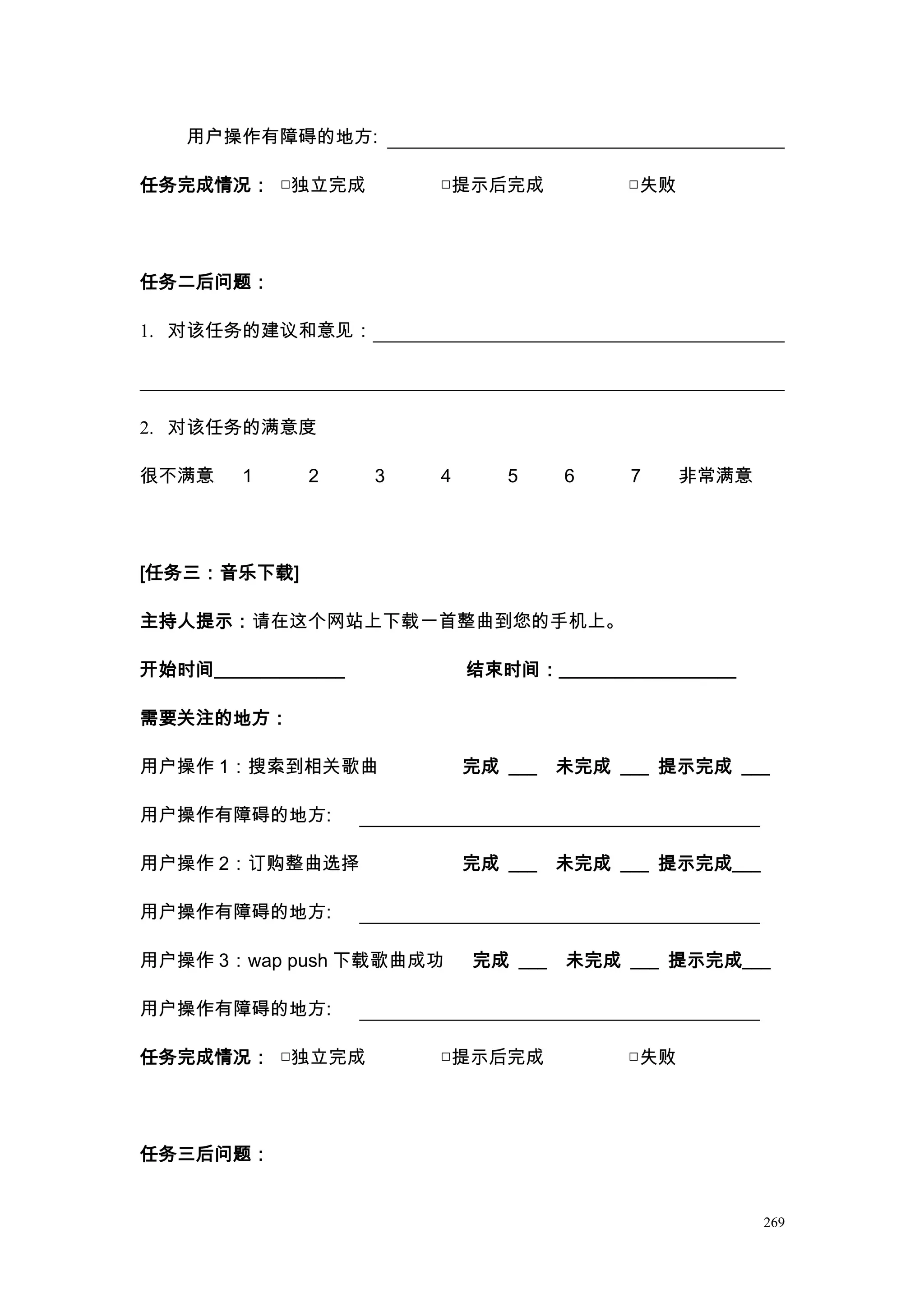 用户操作有障碍的地方:

任务完成情况： □独立完成            □提示后完成            □失败




任务二后问题：

1. 对该任务的建议和意见：




2. 对该任务的满意度

很不满意     1    2      3   4      5     6    7     非常满意




[任务三：音乐下载]

主持人提示：请在这个网站上下载一首整曲到您的手机上。

开始时间______________           结束时间：___________________

需要关注的地方：

用户操作 1：搜索到相关歌曲               完成 ___   未完成 ___ 提示完成 ___

用户操作有障碍的地方:

用户操作 2：订购整曲选择                完成 ___   未完成 ___ 提示完成___

用户操作有障碍的地方:

用户操作 3：wap push 下载歌曲成功       完成 ___   未完成 ___ 提示完成___

用户操作有障碍的地方:

任务完成情况： □独立完成            □提示后完成            □失败




任务三后问题：


                                                        269
 