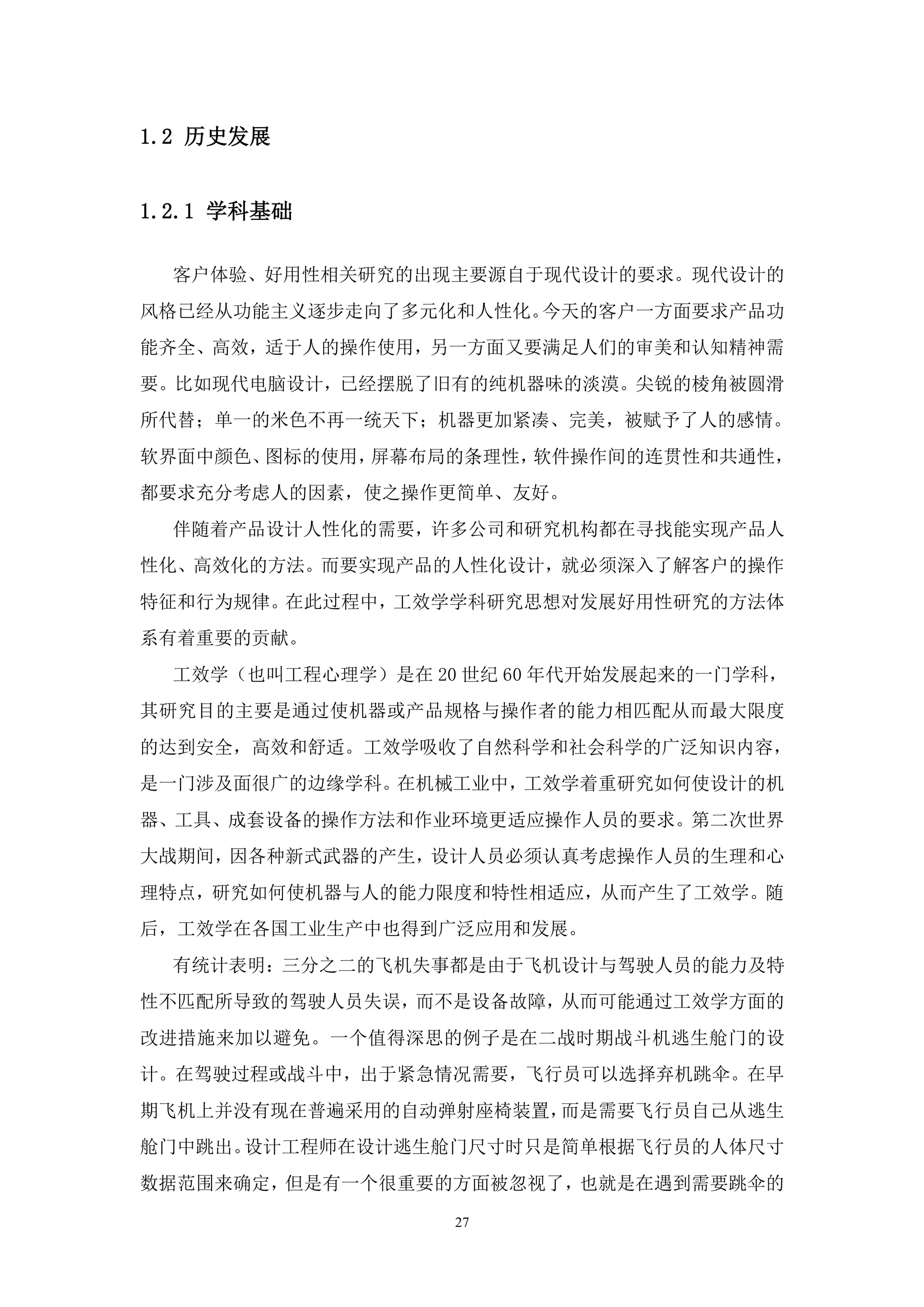 1.2 历史发展


1.2.1 学科基础

  客户体验、好用性相关研究的出现主要源自于现代设计的要求。现代设计的
风格已经从功能主义逐步走向了多元化和人性化。今天的客户一方面要求产品功
能齐全、高效，适于人的操作使用，另一方面又要满足人们的审美和认知精神需
要。比如现代电脑设计，已经摆脱了旧有的纯机器味的淡漠。尖锐的棱角被圆滑
所代替；单一的米色不再一统天下；机器更加紧凑、完美，被赋予了人的感情。
软界面中颜色、图标的使用，屏幕布局的条理性，软件操作间的连贯性和共通性，
都要求充分考虑人的因素，使之操作更简单、友好。
  伴随着产品设计人性化的需要，许多公司和研究机构都在寻找能实现产品人
性化、高效化的方法。而要实现产品的人性化设计，就必须深入了解客户的操作
特征和行为规律。在此过程中，工效学学科研究思想对发展好用性研究的方法体
系有着重要的贡献。
  工效学（也叫工程心理学）是在 20 世纪 60 年代开始发展起来的一门学科，
其研究目的主要是通过使机器或产品规格与操作者的能力相匹配从而最大限度
的达到安全，高效和舒适。工效学吸收了自然科学和社会科学的广泛知识内容，
是一门涉及面很广的边缘学科。在机械工业中，工效学着重研究如何使设计的机
器、工具、成套设备的操作方法和作业环境更适应操作人员的要求。第二次世界
大战期间，因各种新式武器的产生，设计人员必须认真考虑操作人员的生理和心
理特点，研究如何使机器与人的能力限度和特性相适应，从而产生了工效学。随
后，工效学在各国工业生产中也得到广泛应用和发展。
  有统计表明：三分之二的飞机失事都是由于飞机设计与驾驶人员的能力及特
性不匹配所导致的驾驶人员失误，而不是设备故障，从而可能通过工效学方面的
改进措施来加以避免。一个值得深思的例子是在二战时期战斗机逃生舱门的设
计。在驾驶过程或战斗中，出于紧急情况需要，飞行员可以选择弃机跳伞。在早
期飞机上并没有现在普遍采用的自动弹射座椅装置，而是需要飞行员自己从逃生
舱门中跳出。设计工程师在设计逃生舱门尺寸时只是简单根据飞行员的人体尺寸
数据范围来确定，但是有一个很重要的方面被忽视了，也就是在遇到需要跳伞的

                   27
 
