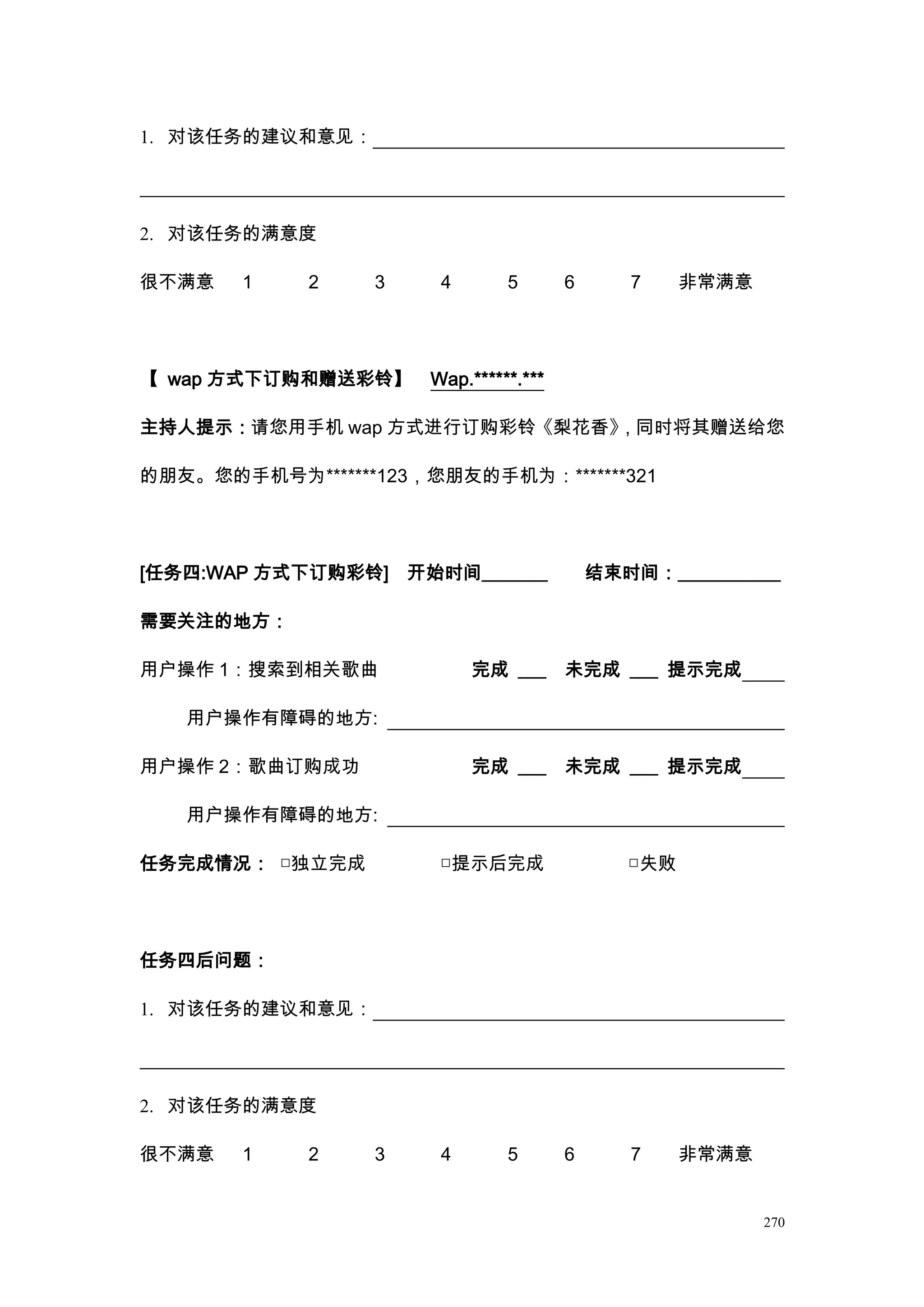 1. 对该任务的建议和意见：




2. 对该任务的满意度

很不满意   1    2    3     4       5       6      7     非常满意




【 wap 方式下订购和赠送彩铃】     Wap.******.***

主持人提示：请您用手机 wap 方式进行订购彩铃《梨花香》，同时将其赠送给您

的朋友。您的手机号为*******123，您朋友的手机为：*******321




[任务四:WAP 方式下订购彩铃]    开始时间_______           结束时间：___________

需要关注的地方：

用户操作 1：搜索到相关歌曲             完成 ___      未完成 ___ 提示完成

   用户操作有障碍的地方:

用户操作 2：歌曲订购成功              完成 ___      未完成 ___ 提示完成

   用户操作有障碍的地方:

任务完成情况： □独立完成          □提示后完成                 □失败




任务四后问题：

1. 对该任务的建议和意见：




2. 对该任务的满意度

很不满意   1    2    3     4       5       6      7     非常满意


                                                           270
 