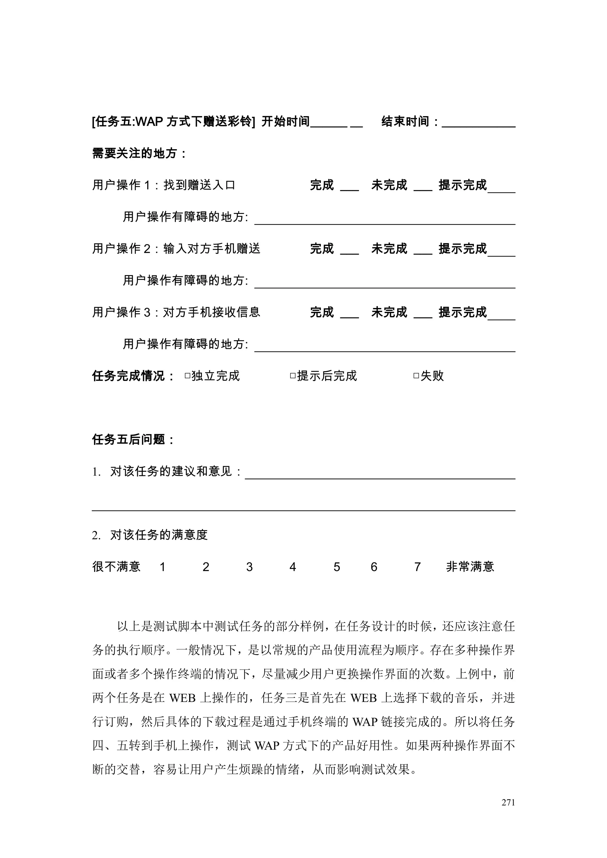 [任务五:WAP 方式下赠送彩铃] 开始时间______ __        结束时间：____________

需要关注的地方：

用户操作 1：找到赠送入口             完成 ___   未完成 ___ 提示完成

   用户操作有障碍的地方:

用户操作 2：输入对方手机赠送           完成 ___   未完成 ___ 提示完成

   用户操作有障碍的地方:

用户操作 3：对方手机接收信息           完成 ___   未完成 ___ 提示完成

   用户操作有障碍的地方:

任务完成情况： □独立完成         □提示后完成              □失败




任务五后问题：

1. 对该任务的建议和意见：




2. 对该任务的满意度

很不满意   1    2    3    4     5      6       7    非常满意



  以上是测试脚本中测试任务的部分样例，在任务设计的时候，还应该注意任
务的执行顺序。一般情况下，是以常规的产品使用流程为顺序。存在多种操作界
面或者多个操作终端的情况下，尽量减少用户更换操作界面的次数。上例中，前
两个任务是在 WEB 上操作的，任务三是首先在 WEB 上选择下载的音乐，并进
行订购，然后具体的下载过程是通过手机终端的 WAP 链接完成的。所以将任务
四、五转到手机上操作，测试 WAP 方式下的产品好用性。如果两种操作界面不
断的交替，容易让用户产生烦躁的情绪，从而影响测试效果。

                                                       271
 