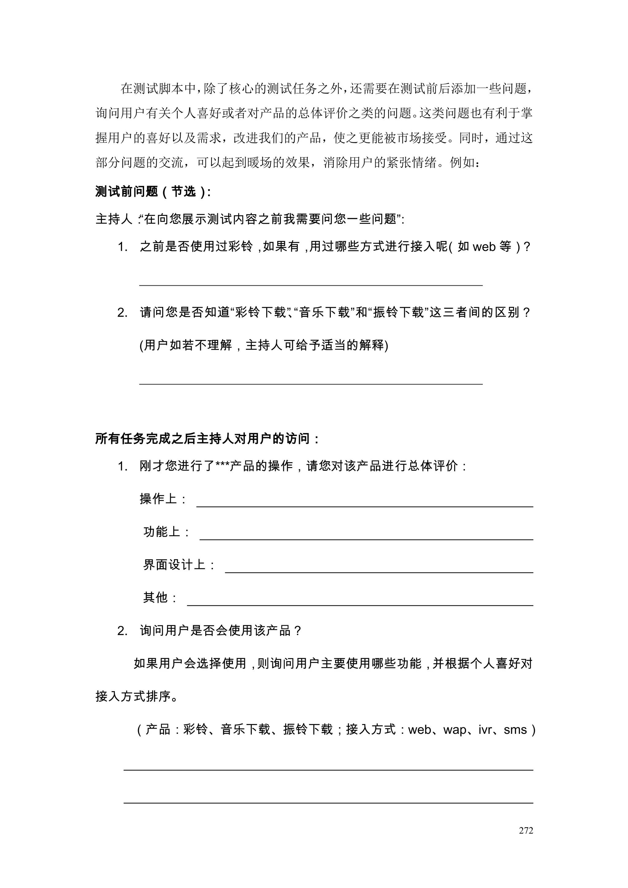 在测试脚本中，除了核心的测试任务之外，还需要在测试前后添加一些问题，
询问用户有关个人喜好或者对产品的总体评价之类的问题。这类问题也有利于掌
握用户的喜好以及需求，改进我们的产品，使之更能被市场接受。同时，通过这
部分问题的交流，可以起到暖场的效果，消除用户的紧张情绪。例如：

测试前问题（节选）：

主持人：“在向您展示测试内容之前我需要问您一些问题”
                         ：

 1. 之前是否使用过彩铃，如果有，用过哪些方式进行接入呢（如 web 等）？




 2. 请问您是否知道“彩铃下载” “音乐下载”和“振铃下载”这三者间的区别？
                、

   (用户如若不理解，主持人可给予适当的解释)




所有任务完成之后主持人对用户的访问：

 1. 刚才您进行了***产品的操作，请您对该产品进行总体评价：

   操作上：

   功能上：

   界面设计上：

   其他：

 2. 询问用户是否会使用该产品？

   如果用户会选择使用，则询问用户主要使用哪些功能，并根据个人喜好对

接入方式排序。

   （产品：彩铃、音乐下载、振铃下载；接入方式：web、wap、ivr、sms）




                                       272
 