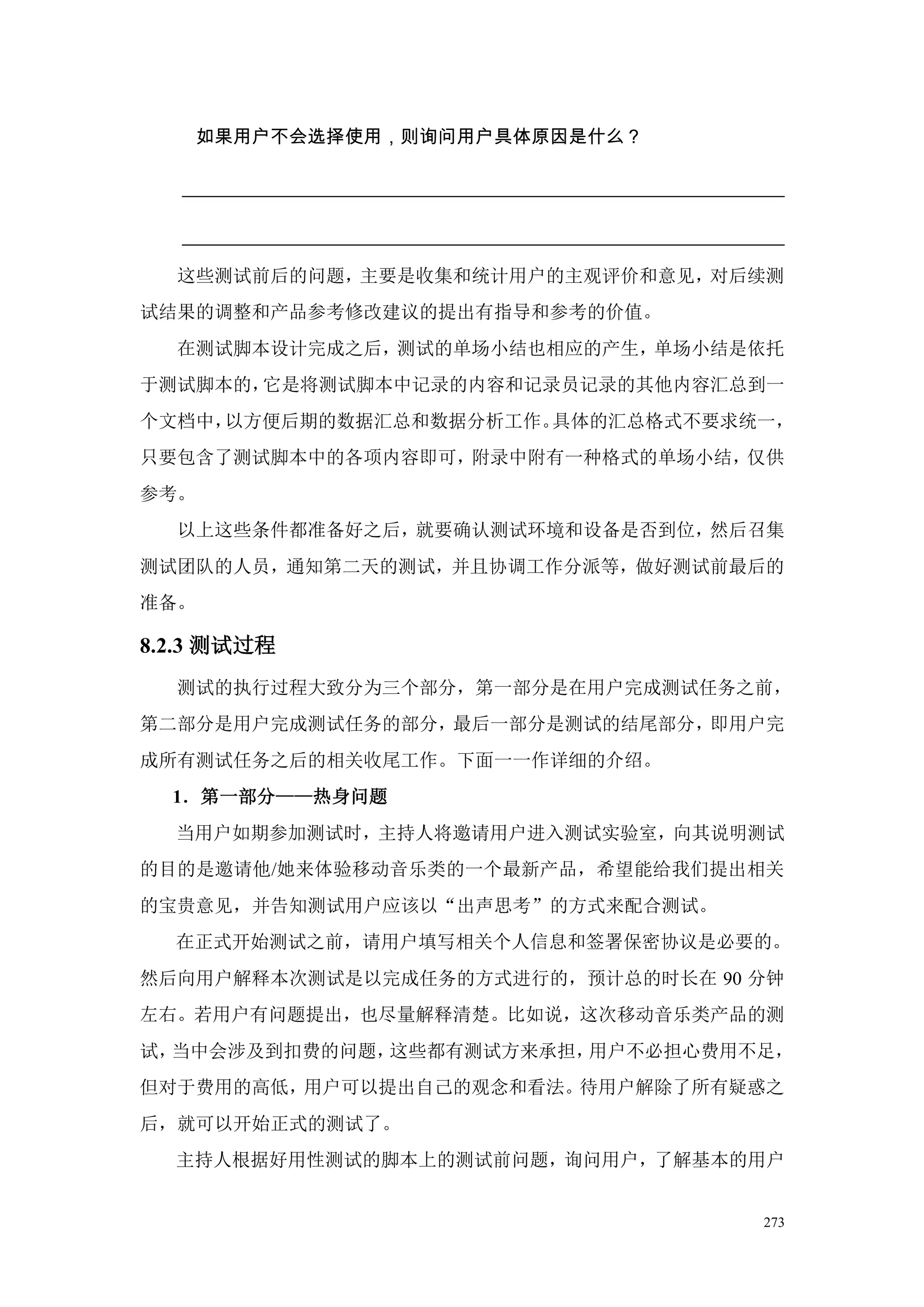 如果用户不会选择使用，则询问用户具体原因是什么？




  这些测试前后的问题，主要是收集和统计用户的主观评价和意见，对后续测
试结果的调整和产品参考修改建议的提出有指导和参考的价值。
  在测试脚本设计完成之后，测试的单场小结也相应的产生，单场小结是依托
于测试脚本的，它是将测试脚本中记录的内容和记录员记录的其他内容汇总到一
个文档中，以方便后期的数据汇总和数据分析工作。具体的汇总格式不要求统一，
只要包含了测试脚本中的各项内容即可，附录中附有一种格式的单场小结，仅供
参考。
  以上这些条件都准备好之后，就要确认测试环境和设备是否到位，然后召集
测试团队的人员，通知第二天的测试，并且协调工作分派等，做好测试前最后的
准备。

8.2.3 测试过程
  测试的执行过程大致分为三个部分，第一部分是在用户完成测试任务之前，
第二部分是用户完成测试任务的部分，最后一部分是测试的结尾部分，即用户完
成所有测试任务之后的相关收尾工作。下面一一作详细的介绍。
  1．第一部分——热身问题
  当用户如期参加测试时，主持人将邀请用户进入测试实验室，向其说明测试
的目的是邀请他/她来体验移动音乐类的一个最新产品，希望能给我们提出相关
的宝贵意见，并告知测试用户应该以“出声思考”的方式来配合测试。
  在正式开始测试之前，请用户填写相关个人信息和签署保密协议是必要的。
然后向用户解释本次测试是以完成任务的方式进行的，预计总的时长在 90 分钟
左右。若用户有问题提出，也尽量解释清楚。比如说，这次移动音乐类产品的测
试，当中会涉及到扣费的问题，这些都有测试方来承担，用户不必担心费用不足，
但对于费用的高低，用户可以提出自己的观念和看法。待用户解除了所有疑惑之
后，就可以开始正式的测试了。
  主持人根据好用性测试的脚本上的测试前问题，询问用户，了解基本的用户


                                   273
 