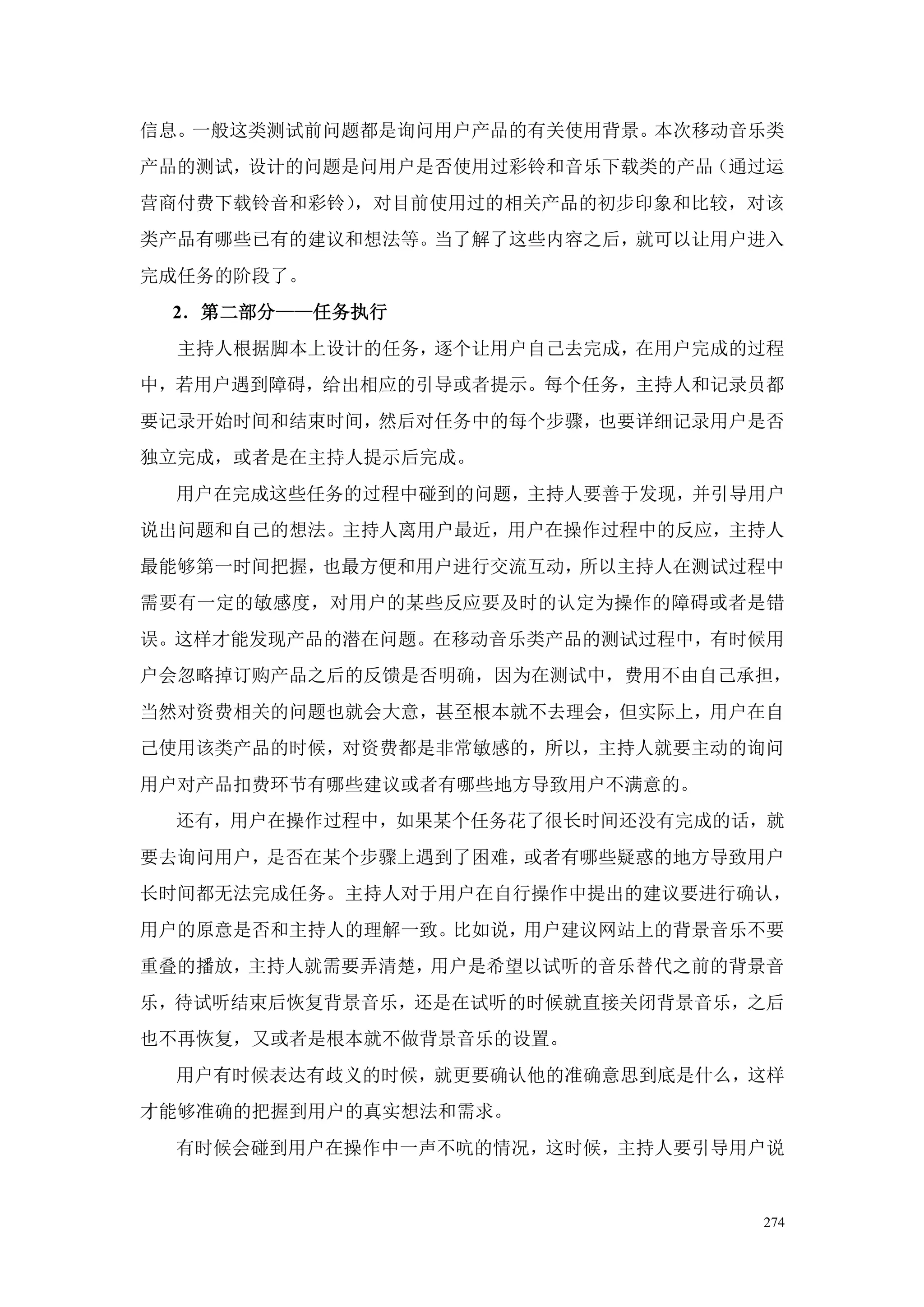 信息。一般这类测试前问题都是询问用户产品的有关使用背景。本次移动音乐类
产品的测试，设计的问题是问用户是否使用过彩铃和音乐下载类的产品（通过运
营商付费下载铃音和彩铃），对目前使用过的相关产品的初步印象和比较，对该
类产品有哪些已有的建议和想法等。当了解了这些内容之后，就可以让用户进入
完成任务的阶段了。
 2．第二部分——任务执行
  主持人根据脚本上设计的任务，逐个让用户自己去完成，在用户完成的过程
中，若用户遇到障碍，给出相应的引导或者提示。每个任务，主持人和记录员都
要记录开始时间和结束时间，然后对任务中的每个步骤，也要详细记录用户是否
独立完成，或者是在主持人提示后完成。
 用户在完成这些任务的过程中碰到的问题，主持人要善于发现，并引导用户
说出问题和自己的想法。主持人离用户最近，用户在操作过程中的反应，主持人
最能够第一时间把握，也最方便和用户进行交流互动，所以主持人在测试过程中
需要有一定的敏感度，对用户的某些反应要及时的认定为操作的障碍或者是错
误。这样才能发现产品的潜在问题。在移动音乐类产品的测试过程中，有时候用
户会忽略掉订购产品之后的反馈是否明确，因为在测试中，费用不由自己承担，
当然对资费相关的问题也就会大意，甚至根本就不去理会，但实际上，用户在自
己使用该类产品的时候，对资费都是非常敏感的，所以，主持人就要主动的询问
用户对产品扣费环节有哪些建议或者有哪些地方导致用户不满意的。
 还有，用户在操作过程中，如果某个任务花了很长时间还没有完成的话，就
要去询问用户，是否在某个步骤上遇到了困难，或者有哪些疑惑的地方导致用户
长时间都无法完成任务。主持人对于用户在自行操作中提出的建议要进行确认，
用户的原意是否和主持人的理解一致。比如说，用户建议网站上的背景音乐不要
重叠的播放，主持人就需要弄清楚，用户是希望以试听的音乐替代之前的背景音
乐，待试听结束后恢复背景音乐，还是在试听的时候就直接关闭背景音乐，之后
也不再恢复，又或者是根本就不做背景音乐的设置。
 用户有时候表达有歧义的时候，就更要确认他的准确意思到底是什么，这样
才能够准确的把握到用户的真实想法和需求。
 有时候会碰到用户在操作中一声不吭的情况，这时候，主持人要引导用户说


                                 274
 