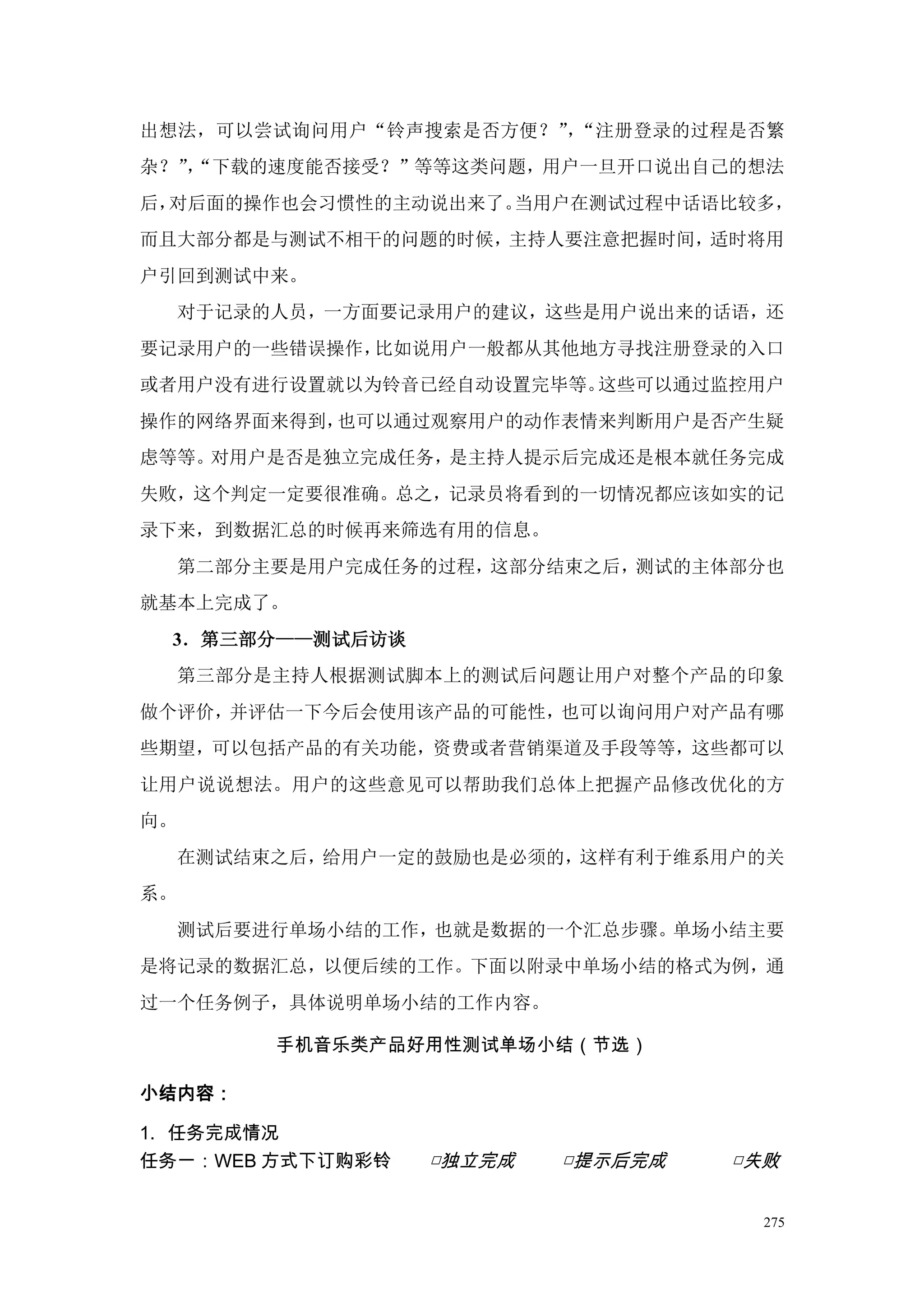 出想法，可以尝试询问用户“铃声搜索是否方便？” “注册登录的过程是否繁
                       ，
杂？”“下载的速度能否接受？”等等这类问题，用户一旦开口说出自己的想法
   ，
后，对后面的操作也会习惯性的主动说出来了。当用户在测试过程中话语比较多，
而且大部分都是与测试不相干的问题的时候，主持人要注意把握时间，适时将用
户引回到测试中来。
     对于记录的人员，一方面要记录用户的建议，这些是用户说出来的话语，还
要记录用户的一些错误操作，比如说用户一般都从其他地方寻找注册登录的入口
或者用户没有进行设置就以为铃音已经自动设置完毕等。这些可以通过监控用户
操作的网络界面来得到，也可以通过观察用户的动作表情来判断用户是否产生疑
虑等等。对用户是否是独立完成任务，是主持人提示后完成还是根本就任务完成
失败，这个判定一定要很准确。总之，记录员将看到的一切情况都应该如实的记
录下来，到数据汇总的时候再来筛选有用的信息。
     第二部分主要是用户完成任务的过程，这部分结束之后，测试的主体部分也
就基本上完成了。
 3．第三部分——测试后访谈
     第三部分是主持人根据测试脚本上的测试后问题让用户对整个产品的印象
做个评价，并评估一下今后会使用该产品的可能性，也可以询问用户对产品有哪
些期望，可以包括产品的有关功能，资费或者营销渠道及手段等等，这些都可以
让用户说说想法。用户的这些意见可以帮助我们总体上把握产品修改优化的方
向。
     在测试结束之后，给用户一定的鼓励也是必须的，这样有利于维系用户的关
系。
     测试后要进行单场小结的工作，也就是数据的一个汇总步骤。单场小结主要
是将记录的数据汇总，以便后续的工作。下面以附录中单场小结的格式为例，通
过一个任务例子，具体说明单场小结的工作内容。

          手机音乐类产品好用性测试单场小结（节选）

小结内容：

1. 任务完成情况
任务一：WEB 方式下订购彩铃   □独立完成   □提示后完成   □失败


                                     275
 