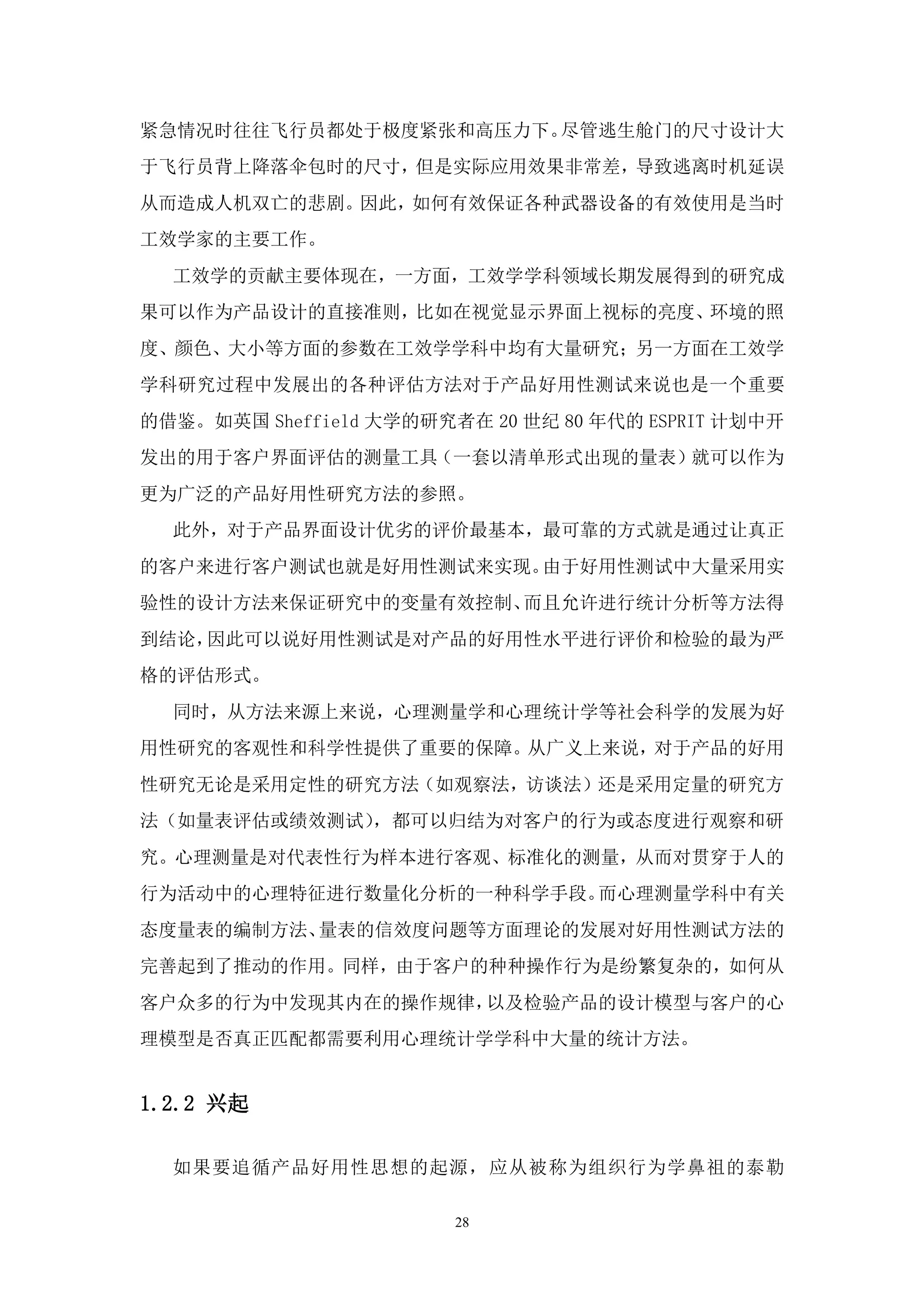紧急情况时往往飞行员都处于极度紧张和高压力下。尽管逃生舱门的尺寸设计大
于飞行员背上降落伞包时的尺寸，但是实际应用效果非常差，导致逃离时机延误
从而造成人机双亡的悲剧。因此，如何有效保证各种武器设备的有效使用是当时
工效学家的主要工作。
  工效学的贡献主要体现在，一方面，工效学学科领域长期发展得到的研究成
果可以作为产品设计的直接准则，比如在视觉显示界面上视标的亮度、环境的照
度、颜色、大小等方面的参数在工效学学科中均有大量研究；另一方面在工效学
学科研究过程中发展出的各种评估方法对于产品好用性测试来说也是一个重要
的借鉴。如英国 Sheffield 大学的研究者在 20 世纪 80 年代的 ESPRIT 计划中开
发出的用于客户界面评估的测量工具（一套以清单形式出现的量表）就可以作为
更为广泛的产品好用性研究方法的参照。
  此外，对于产品界面设计优劣的评价最基本，最可靠的方式就是通过让真正
的客户来进行客户测试也就是好用性测试来实现。由于好用性测试中大量采用实
验性的设计方法来保证研究中的变量有效控制、而且允许进行统计分析等方法得
到结论，因此可以说好用性测试是对产品的好用性水平进行评价和检验的最为严
格的评估形式。
  同时，从方法来源上来说，心理测量学和心理统计学等社会科学的发展为好
用性研究的客观性和科学性提供了重要的保障。从广义上来说，对于产品的好用
性研究无论是采用定性的研究方法（如观察法，访谈法）还是采用定量的研究方
法（如量表评估或绩效测试），都可以归结为对客户的行为或态度进行观察和研
究。心理测量是对代表性行为样本进行客观、标准化的测量，从而对贯穿于人的
行为活动中的心理特征进行数量化分析的一种科学手段。而心理测量学科中有关
态度量表的编制方法、量表的信效度问题等方面理论的发展对好用性测试方法的
完善起到了推动的作用。同样，由于客户的种种操作行为是纷繁复杂的，如何从
客户众多的行为中发现其内在的操作规律，以及检验产品的设计模型与客户的心
理模型是否真正匹配都需要利用心理统计学学科中大量的统计方法。


1.2.2 兴起

  如果要追循产品好用性思想的起源，应从被称为组织行为学鼻祖的泰勒

                        28
 