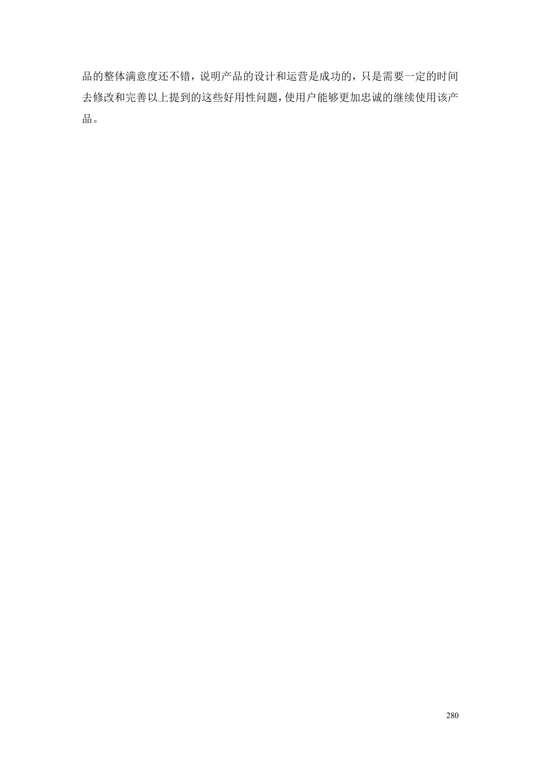 品的整体满意度还不错，说明产品的设计和运营是成功的，只是需要一定的时间
去修改和完善以上提到的这些好用性问题，使用户能够更加忠诚的继续使用该产
品。




                                 280
 