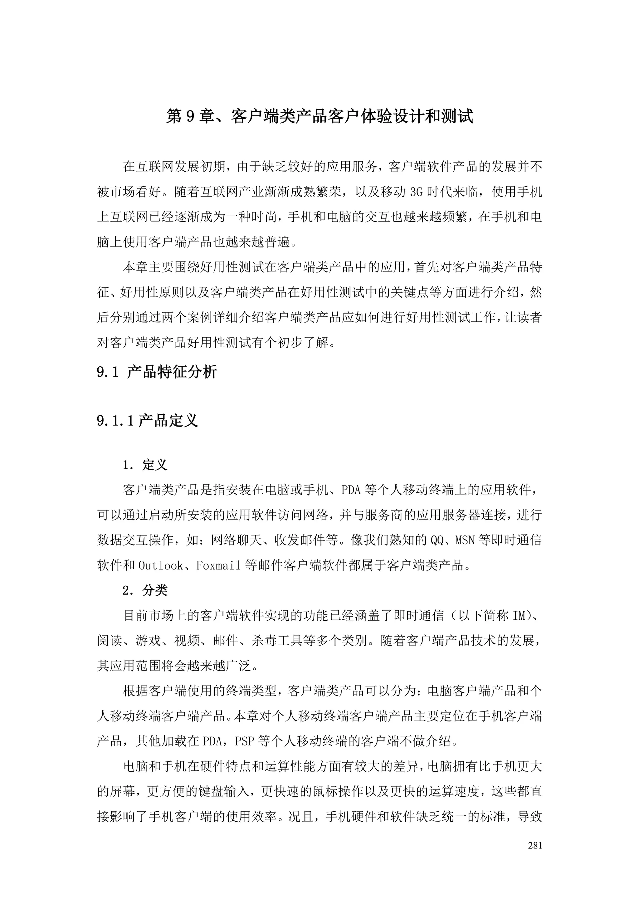 第 9 章、客户端类产品客户体验设计和测试


  在互联网发展初期，由于缺乏较好的应用服务，客户端软件产品的发展并不
被市场看好。随着互联网产业渐渐成熟繁荣，以及移动 3G 时代来临，使用手机
上互联网已经逐渐成为一种时尚，手机和电脑的交互也越来越频繁，在手机和电
脑上使用客户端产品也越来越普遍。
  本章主要围绕好用性测试在客户端类产品中的应用，首先对客户端类产品特
征、好用性原则以及客户端类产品在好用性测试中的关键点等方面进行介绍，然
后分别通过两个案例详细介绍客户端类产品应如何进行好用性测试工作，让读者
对客户端类产品好用性测试有个初步了解。

9.1 产品特征分析


9.1.1 产品定义

  1．定义
  客户端类产品是指安装在电脑或手机、PDA 等个人移动终端上的应用软件，
可以通过启动所安装的应用软件访问网络，并与服务商的应用服务器连接，进行
数据交互操作，如：网络聊天、收发邮件等。像我们熟知的 QQ、MSN 等即时通信
软件和 Outlook、Foxmail 等邮件客户端软件都属于客户端类产品。
  2．分类
  目前市场上的客户端软件实现的功能已经涵盖了即时通信（以下简称 IM）、
阅读、游戏、视频、邮件、杀毒工具等多个类别。随着客户端产品技术的发展，
其应用范围将会越来越广泛。
  根据客户端使用的终端类型，客户端类产品可以分为：电脑客户端产品和个
人移动终端客户端产品。本章对个人移动终端客户端产品主要定位在手机客户端
产品，其他加载在 PDA，PSP 等个人移动终端的客户端不做介绍。
  电脑和手机在硬件特点和运算性能方面有较大的差异，电脑拥有比手机更大
的屏幕，更方便的键盘输入，更快速的鼠标操作以及更快的运算速度，这些都直
接影响了手机客户端的使用效率。况且，手机硬件和软件缺乏统一的标准，导致

                                         281
 
