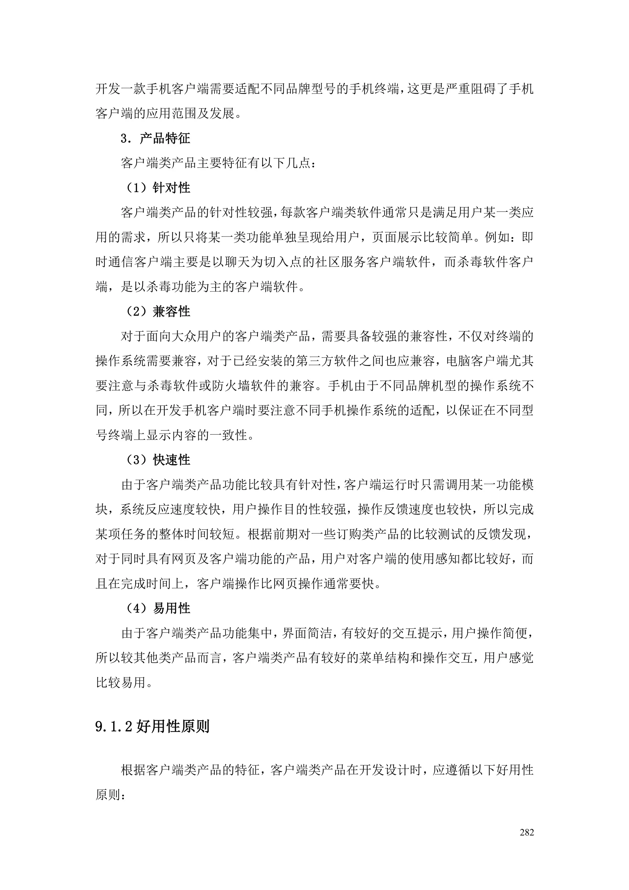 开发一款手机客户端需要适配不同品牌型号的手机终端，这更是严重阻碍了手机
客户端的应用范围及发展。
  3．产品特征
  客户端类产品主要特征有以下几点：
  （1）针对性
  客户端类产品的针对性较强，每款客户端类软件通常只是满足用户某一类应
用的需求，所以只将某一类功能单独呈现给用户，页面展示比较简单。例如：即
时通信客户端主要是以聊天为切入点的社区服务客户端软件，而杀毒软件客户
端，是以杀毒功能为主的客户端软件。
  （2）兼容性
  对于面向大众用户的客户端类产品，需要具备较强的兼容性，不仅对终端的
操作系统需要兼容，对于已经安装的第三方软件之间也应兼容，电脑客户端尤其
要注意与杀毒软件或防火墙软件的兼容。手机由于不同品牌机型的操作系统不
同，所以在开发手机客户端时要注意不同手机操作系统的适配，以保证在不同型
号终端上显示内容的一致性。
  （3）快速性
  由于客户端类产品功能比较具有针对性，客户端运行时只需调用某一功能模
块，系统反应速度较快，用户操作目的性较强，操作反馈速度也较快，所以完成
某项任务的整体时间较短。根据前期对一些订购类产品的比较测试的反馈发现，
对于同时具有网页及客户端功能的产品，用户对客户端的使用感知都比较好，而
且在完成时间上，客户端操作比网页操作通常要快。
  （4）易用性
  由于客户端类产品功能集中，界面简洁，有较好的交互提示，用户操作简便，
所以较其他类产品而言，客户端类产品有较好的菜单结构和操作交互，用户感觉
比较易用。


9.1.2 好用性原则

  根据客户端类产品的特征，客户端类产品在开发设计时，应遵循以下好用性
原则：

                                  282
 