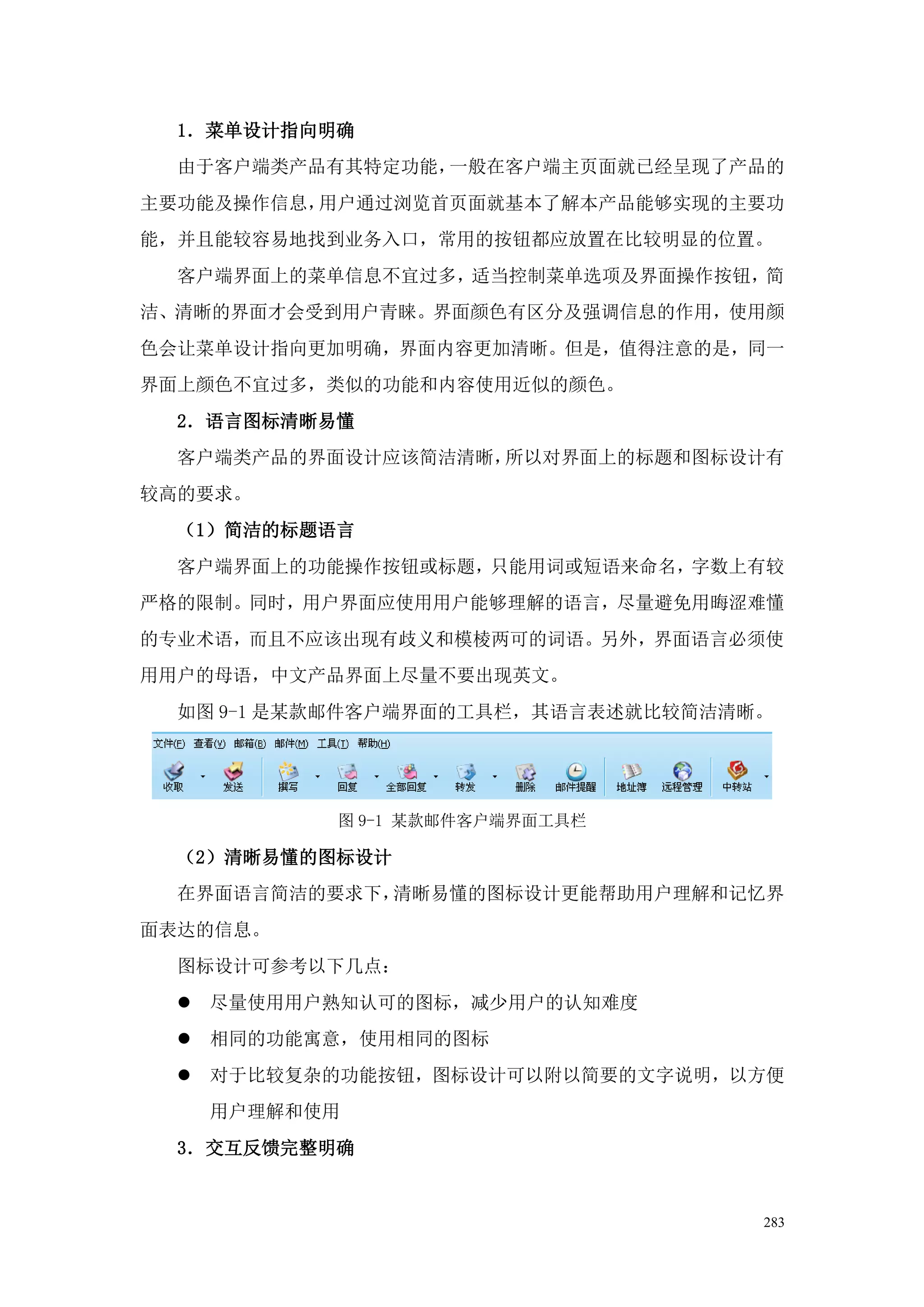 1．菜单设计指向明确
  由于客户端类产品有其特定功能，一般在客户端主页面就已经呈现了产品的
主要功能及操作信息，用户通过浏览首页面就基本了解本产品能够实现的主要功
能，并且能较容易地找到业务入口，常用的按钮都应放置在比较明显的位置。
  客户端界面上的菜单信息不宜过多，适当控制菜单选项及界面操作按钮，简
洁、清晰的界面才会受到用户青睐。界面颜色有区分及强调信息的作用，使用颜
色会让菜单设计指向更加明确，界面内容更加清晰。但是，值得注意的是，同一
界面上颜色不宜过多，类似的功能和内容使用近似的颜色。
  2．语言图标清晰易懂
  客户端类产品的界面设计应该简洁清晰，所以对界面上的标题和图标设计有
较高的要求。
  （1）简洁的标题语言
  客户端界面上的功能操作按钮或标题，只能用词或短语来命名，字数上有较
严格的限制。同时，用户界面应使用用户能够理解的语言，尽量避免用晦涩难懂
的专业术语，而且不应该出现有歧义和模棱两可的词语。另外，界面语言必须使
用用户的母语，中文产品界面上尽量不要出现英文。
  如图 9-1 是某款邮件客户端界面的工具栏，其语言表述就比较简洁清晰。




            图 9-1 某款邮件客户端界面工具栏

  （2）清晰易懂的图标设计
  在界面语言简洁的要求下，清晰易懂的图标设计更能帮助用户理解和记忆界
面表达的信息。
  图标设计可参考以下几点：
     尽量使用用户熟知认可的图标，减少用户的认知难度
     相同的功能寓意，使用相同的图标
     对于比较复杂的功能按钮，图标设计可以附以简要的文字说明，以方便
      用户理解和使用
  3．交互反馈完整明确


                                    283
 