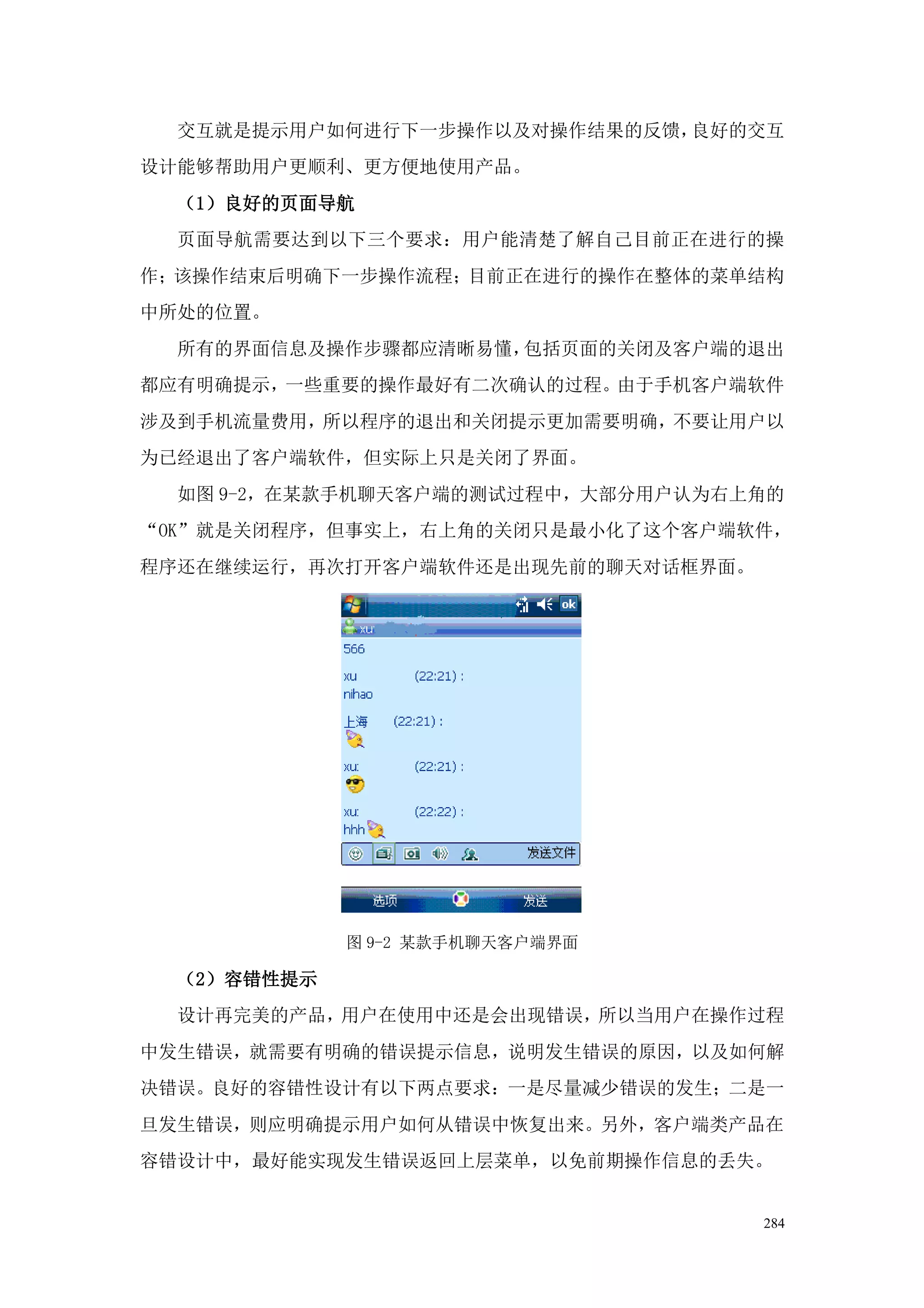 交互就是提示用户如何进行下一步操作以及对操作结果的反馈，良好的交互
设计能够帮助用户更顺利、更方便地使用产品。
  （1）良好的页面导航
  页面导航需要达到以下三个要求：用户能清楚了解自己目前正在进行的操
作；该操作结束后明确下一步操作流程；目前正在进行的操作在整体的菜单结构
中所处的位置。
  所有的界面信息及操作步骤都应清晰易懂，包括页面的关闭及客户端的退出
都应有明确提示，一些重要的操作最好有二次确认的过程。由于手机客户端软件
涉及到手机流量费用，所以程序的退出和关闭提示更加需要明确，不要让用户以
为已经退出了客户端软件，但实际上只是关闭了界面。
  如图 9-2，在某款手机聊天客户端的测试过程中，大部分用户认为右上角的
“OK”就是关闭程序，但事实上，右上角的关闭只是最小化了这个客户端软件，
程序还在继续运行，再次打开客户端软件还是出现先前的聊天对话框界面。




             图 9-2 某款手机聊天客户端界面

  （2）容错性提示
  设计再完美的产品，用户在使用中还是会出现错误，所以当用户在操作过程
中发生错误，就需要有明确的错误提示信息，说明发生错误的原因，以及如何解
决错误。良好的容错性设计有以下两点要求：一是尽量减少错误的发生；二是一
旦发生错误，则应明确提示用户如何从错误中恢复出来。另外，客户端类产品在
容错设计中，最好能实现发生错误返回上层菜单，以免前期操作信息的丢失。


                                    284
 