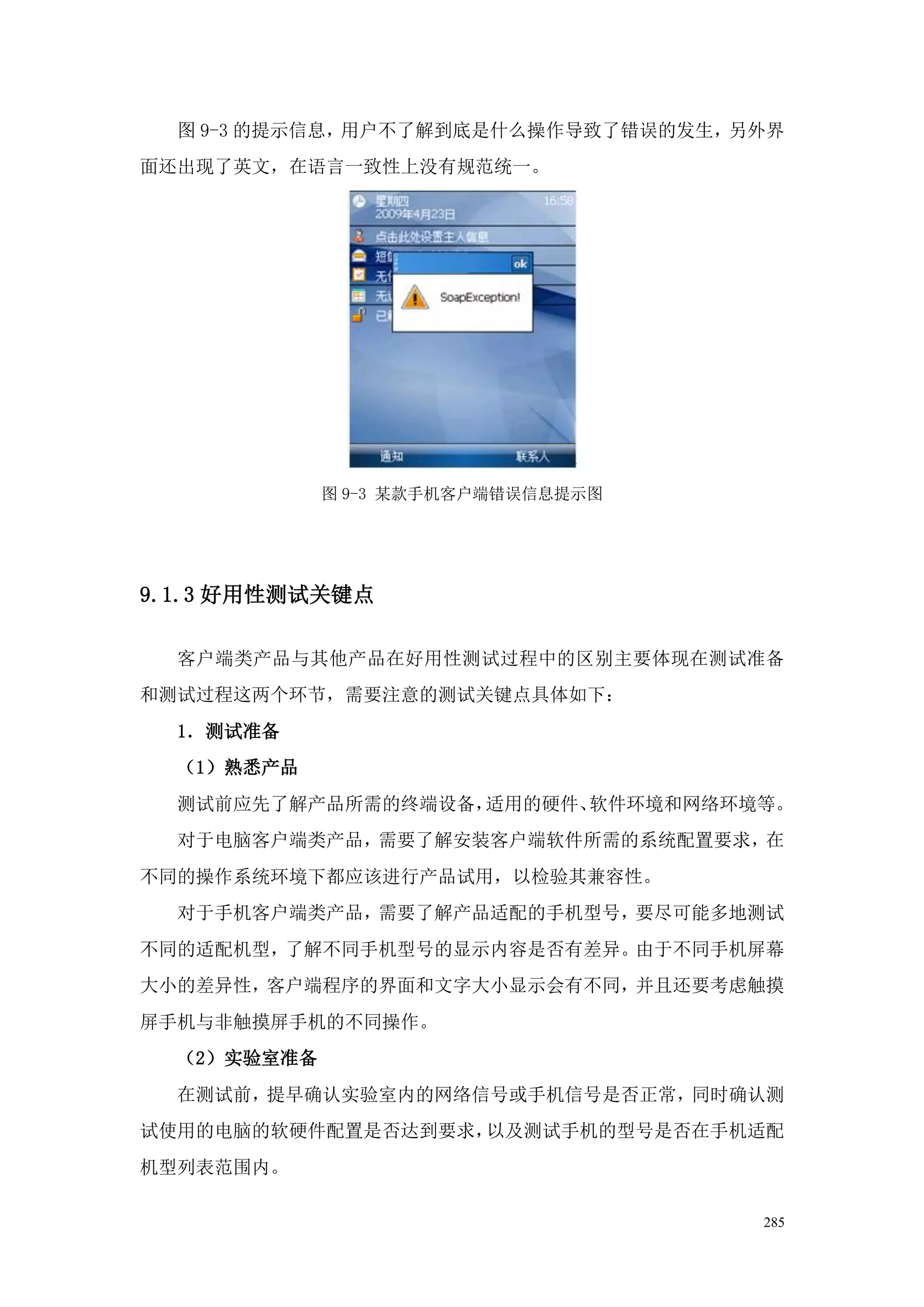 图 9-3 的提示信息，用户不了解到底是什么操作导致了错误的发生，另外界
面还出现了英文，在语言一致性上没有规范统一。




             图 9-3 某款手机客户端错误信息提示图




9.1.3 好用性测试关键点

  客户端类产品与其他产品在好用性测试过程中的区别主要体现在测试准备
和测试过程这两个环节，需要注意的测试关键点具体如下：
  1．测试准备
  （1）熟悉产品
  测试前应先了解产品所需的终端设备，适用的硬件、软件环境和网络环境等。
  对于电脑客户端类产品，需要了解安装客户端软件所需的系统配置要求，在
不同的操作系统环境下都应该进行产品试用，以检验其兼容性。
  对于手机客户端类产品，需要了解产品适配的手机型号，要尽可能多地测试
不同的适配机型，了解不同手机型号的显示内容是否有差异。由于不同手机屏幕
大小的差异性，客户端程序的界面和文字大小显示会有不同，并且还要考虑触摸
屏手机与非触摸屏手机的不同操作。
  （2）实验室准备
  在测试前，提早确认实验室内的网络信号或手机信号是否正常，同时确认测
试使用的电脑的软硬件配置是否达到要求，以及测试手机的型号是否在手机适配
机型列表范围内。

                                    285
 
