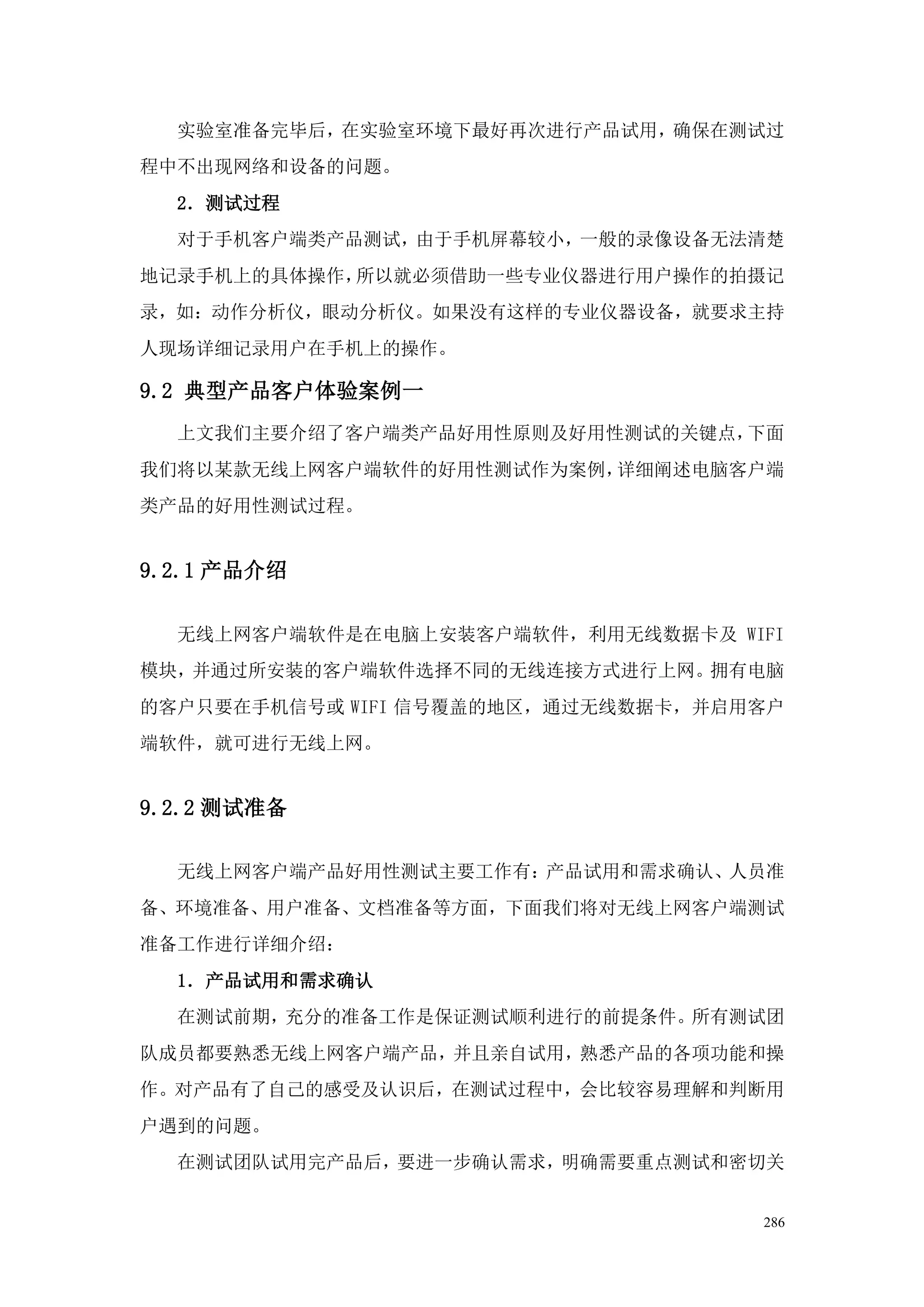 实验室准备完毕后，在实验室环境下最好再次进行产品试用，确保在测试过
程中不出现网络和设备的问题。
  2．测试过程
  对于手机客户端类产品测试，由于手机屏幕较小，一般的录像设备无法清楚
地记录手机上的具体操作，所以就必须借助一些专业仪器进行用户操作的拍摄记
录，如：动作分析仪，眼动分析仪。如果没有这样的专业仪器设备，就要求主持
人现场详细记录用户在手机上的操作。

9.2 典型产品客户体验案例一
  上文我们主要介绍了客户端类产品好用性原则及好用性测试的关键点，下面
我们将以某款无线上网客户端软件的好用性测试作为案例，详细阐述电脑客户端
类产品的好用性测试过程。


9.2.1 产品介绍

  无线上网客户端软件是在电脑上安装客户端软件，利用无线数据卡及 WIFI
模块，并通过所安装的客户端软件选择不同的无线连接方式进行上网。拥有电脑
的客户只要在手机信号或 WIFI 信号覆盖的地区，通过无线数据卡，并启用客户
端软件，就可进行无线上网。


9.2.2 测试准备

  无线上网客户端产品好用性测试主要工作有：产品试用和需求确认、人员准
备、环境准备、用户准备、文档准备等方面，下面我们将对无线上网客户端测试
准备工作进行详细介绍：
  1．产品试用和需求确认
  在测试前期，充分的准备工作是保证测试顺利进行的前提条件。所有测试团
队成员都要熟悉无线上网客户端产品，并且亲自试用，熟悉产品的各项功能和操
作。对产品有了自己的感受及认识后，在测试过程中，会比较容易理解和判断用
户遇到的问题。
  在测试团队试用完产品后，要进一步确认需求，明确需要重点测试和密切关


                                    286
 