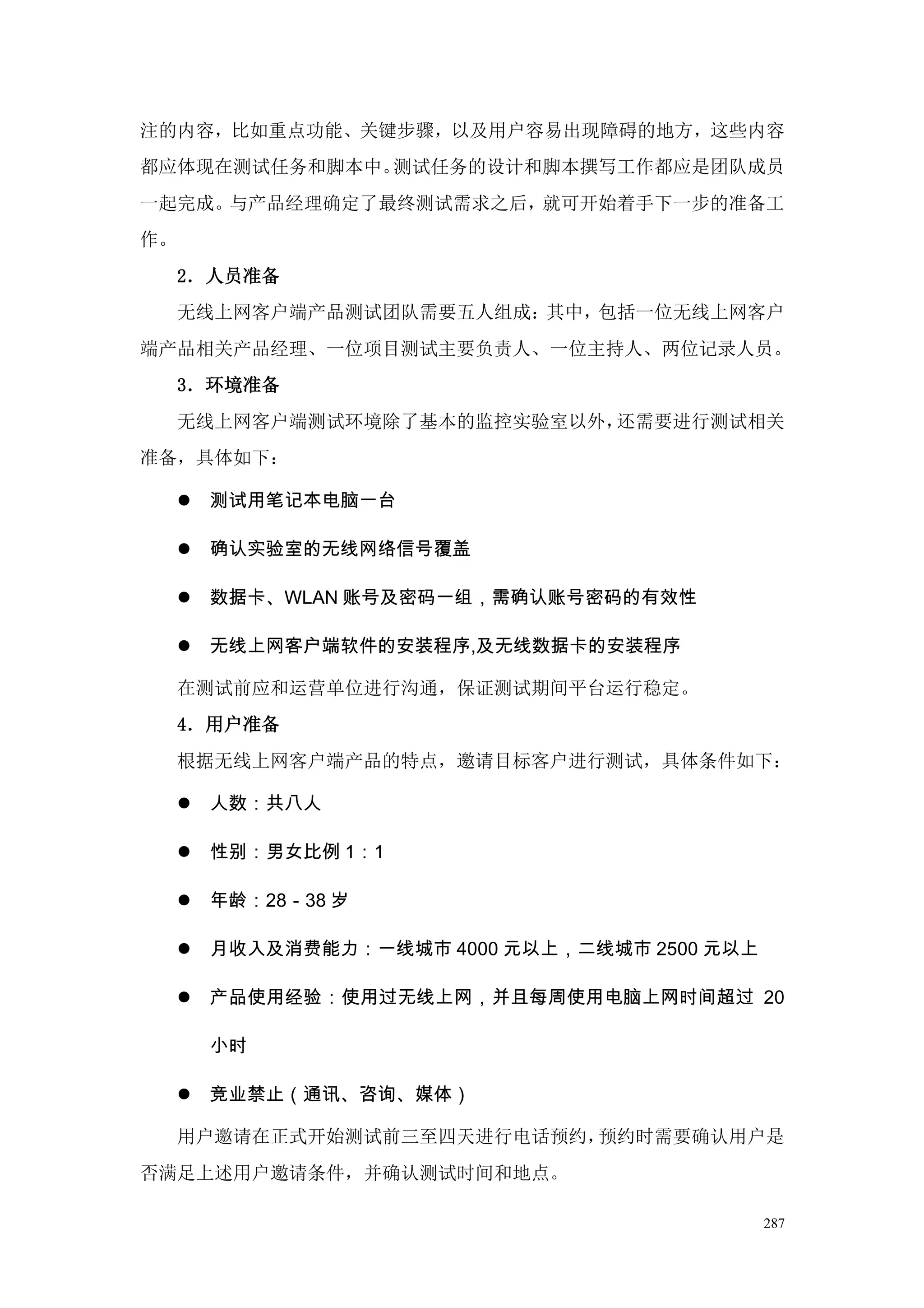 注的内容，比如重点功能、关键步骤，以及用户容易出现障碍的地方，这些内容
都应体现在测试任务和脚本中。测试任务的设计和脚本撰写工作都应是团队成员
一起完成。与产品经理确定了最终测试需求之后，就可开始着手下一步的准备工
作。
     2．人员准备
     无线上网客户端产品测试团队需要五人组成：其中，包括一位无线上网客户
端产品相关产品经理、一位项目测试主要负责人、一位主持人、两位记录人员。
     3．环境准备
     无线上网客户端测试环境除了基本的监控实验室以外，还需要进行测试相关
准备，具体如下：

        测试用笔记本电脑一台

        确认实验室的无线网络信号覆盖

        数据卡、WLAN 账号及密码一组，需确认账号密码的有效性

        无线上网客户端软件的安装程序,及无线数据卡的安装程序

     在测试前应和运营单位进行沟通，保证测试期间平台运行稳定。
     4．用户准备
     根据无线上网客户端产品的特点，邀请目标客户进行测试，具体条件如下：

        人数：共八人

        性别：男女比例 1：1

        年龄：28－38 岁

        月收入及消费能力：一线城市 4000 元以上，二线城市 2500 元以上

        产品使用经验：使用过无线上网，并且每周使用电脑上网时间超过 20

         小时

        竞业禁止（通讯、咨询、媒体）

     用户邀请在正式开始测试前三至四天进行电话预约，预约时需要确认用户是
否满足上述用户邀请条件，并确认测试时间和地点。

                                                287
 