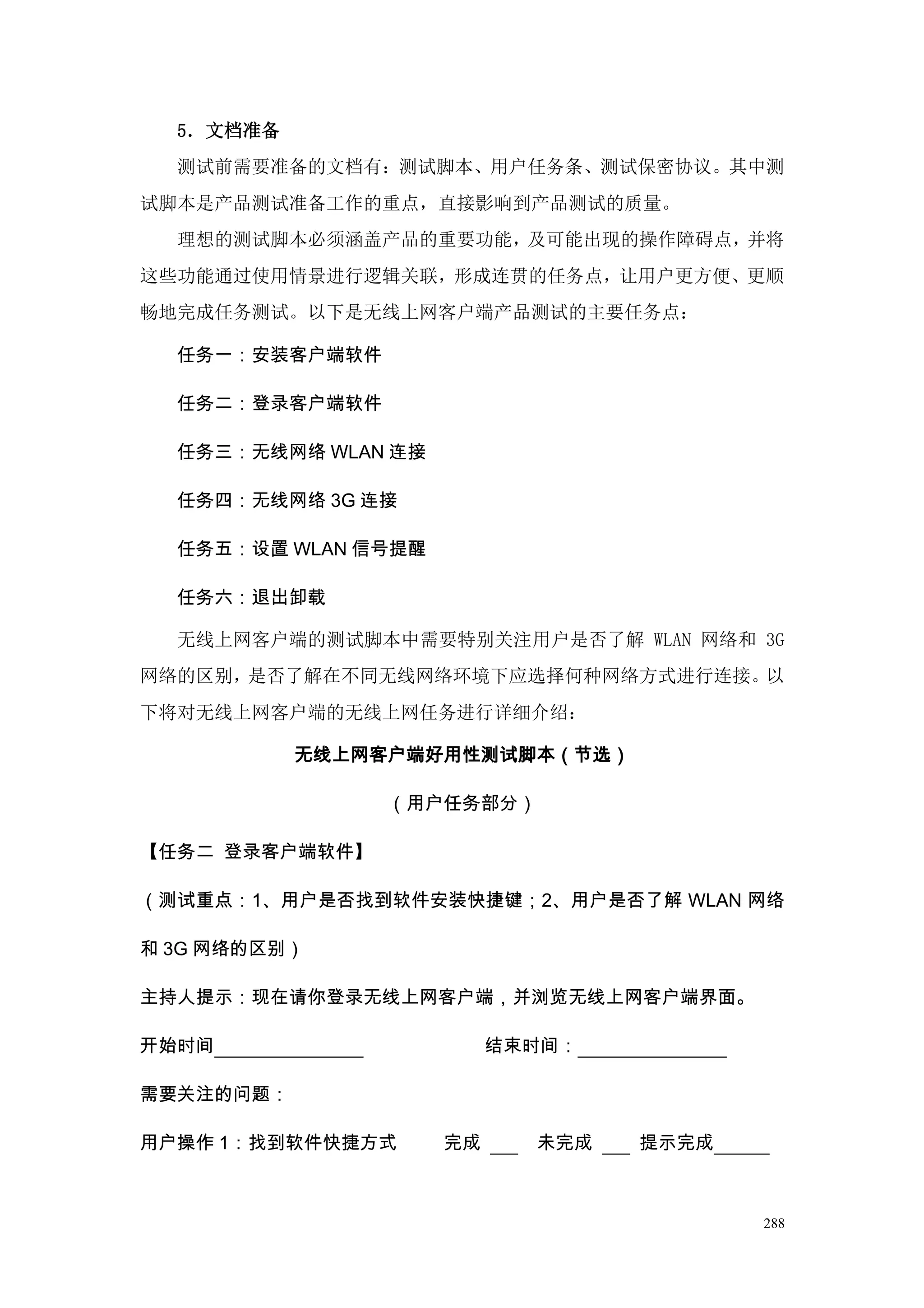 5．文档准备
  测试前需要准备的文档有：测试脚本、用户任务条、测试保密协议。其中测
试脚本是产品测试准备工作的重点，直接影响到产品测试的质量。
  理想的测试脚本必须涵盖产品的重要功能，及可能出现的操作障碍点，并将
这些功能通过使用情景进行逻辑关联，形成连贯的任务点，让用户更方便、更顺
畅地完成任务测试。以下是无线上网客户端产品测试的主要任务点：

  任务一：安装客户端软件

  任务二：登录客户端软件

  任务三：无线网络 WLAN 连接

  任务四：无线网络 3G 连接

  任务五：设置 WLAN 信号提醒

  任务六：退出卸载

  无线上网客户端的测试脚本中需要特别关注用户是否了解 WLAN 网络和 3G
网络的区别，是否了解在不同无线网络环境下应选择何种网络方式进行连接。以
下将对无线上网客户端的无线上网任务进行详细介绍：

           无线上网客户端好用性测试脚本（节选）

                （用户任务部分）

【任务二 登录客户端软件】

（测试重点：1、用户是否找到软件安装快捷键；2、用户是否了解 WLAN 网络

和 3G 网络的区别）

主持人提示：现在请你登录无线上网客户端，并浏览无线上网客户端界面。

开始时间                      结束时间：

需要关注的问题：

用户操作 1：找到软件快捷方式      完成     未完成   提示完成



                                         288
 