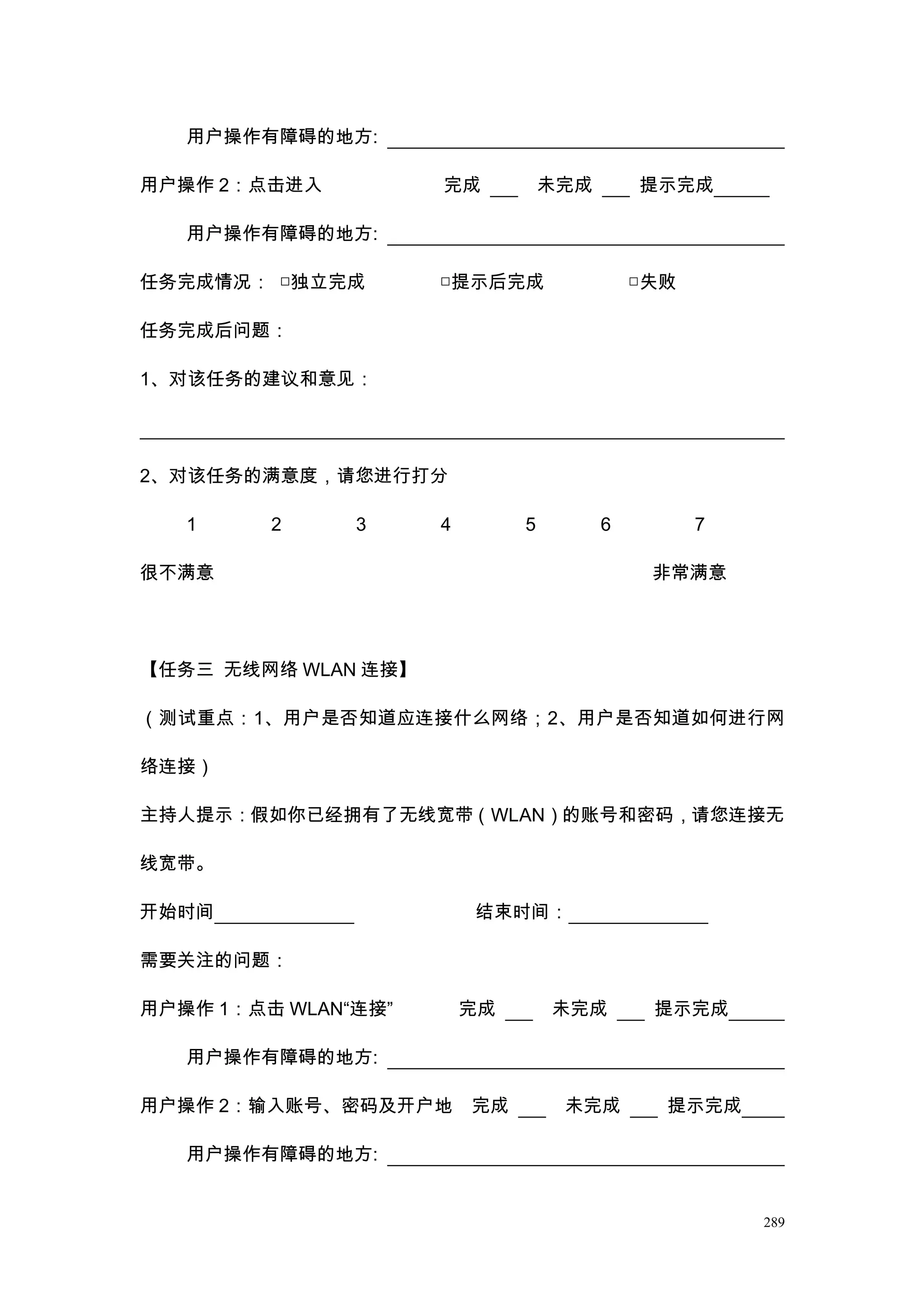 用户操作有障碍的地方:

用户操作 2：点击进入          完成           未完成       提示完成

   用户操作有障碍的地方:

任务完成情况： □独立完成        □提示后完成                 □失败

任务完成后问题：

1、对该任务的建议和意见：




2、对该任务的满意度，请您进行打分

   1     2     3     4        5         6         7

很不满意                                         非常满意




【任务三 无线网络 WLAN 连接】

（测试重点：1、用户是否知道应连接什么网络；2、用户是否知道如何进行网

络连接）

主持人提示：假如你已经拥有了无线宽带（WLAN）的账号和密码，请您连接无

线宽带。

开始时间                     结束时间：

需要关注的问题：

用户操作 1：点击 WLAN“连接”       完成       未完成        提示完成

   用户操作有障碍的地方:

用户操作 2：输入账号、密码及开户地       完成        未完成        提示完成

   用户操作有障碍的地方:


                                                      289
 