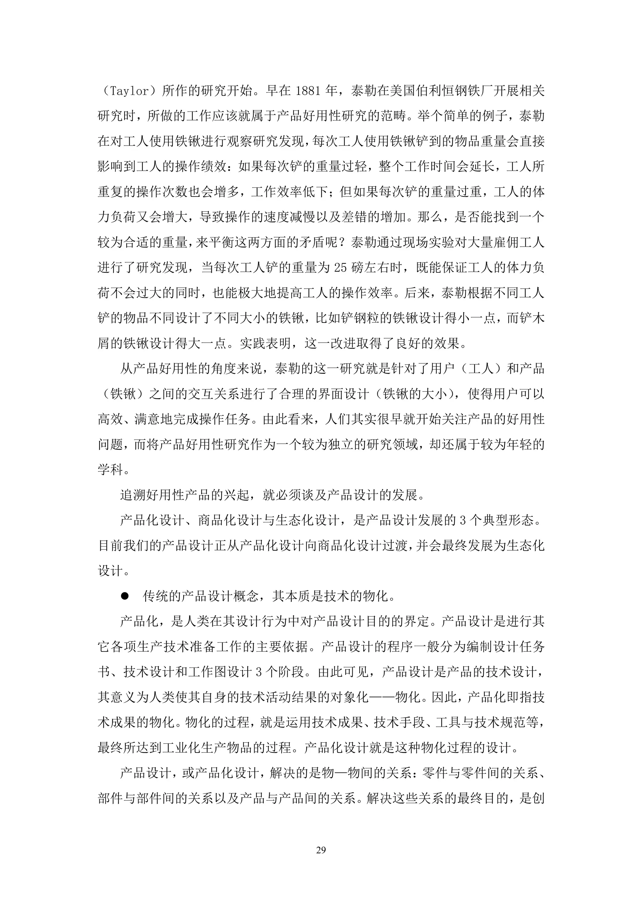（Taylor）所作的研究开始。早在 1881 年，泰勒在美国伯利恒钢铁厂开展相关
研究时，所做的工作应该就属于产品好用性研究的范畴。举个简单的例子，泰勒
在对工人使用铁锹进行观察研究发现，每次工人使用铁锹铲到的物品重量会直接
影响到工人的操作绩效：如果每次铲的重量过轻，整个工作时间会延长，工人所
重复的操作次数也会增多，工作效率低下；但如果每次铲的重量过重，工人的体
力负荷又会增大，导致操作的速度减慢以及差错的增加。那么，是否能找到一个
较为合适的重量，来平衡这两方面的矛盾呢？泰勒通过现场实验对大量雇佣工人
进行了研究发现，当每次工人铲的重量为 25 磅左右时，既能保证工人的体力负
荷不会过大的同时，也能极大地提高工人的操作效率。后来，泰勒根据不同工人
铲的物品不同设计了不同大小的铁锹，比如铲钢粒的铁锹设计得小一点，而铲木
屑的铁锹设计得大一点。实践表明，这一改进取得了良好的效果。
  从产品好用性的角度来说，泰勒的这一研究就是针对了用户（工人）和产品
（铁锹）之间的交互关系进行了合理的界面设计（铁锹的大小），使得用户可以
高效、满意地完成操作任务。由此看来，人们其实很早就开始关注产品的好用性
问题，而将产品好用性研究作为一个较为独立的研究领域，却还属于较为年轻的
学科。
  追溯好用性产品的兴起，就必须谈及产品设计的发展。
  产品化设计、商品化设计与生态化设计，是产品设计发展的 3 个典型形态。
目前我们的产品设计正从产品化设计向商品化设计过渡，并会最终发展为生态化
设计。
   传统的产品设计概念，其本质是技术的物化。
  产品化，是人类在其设计行为中对产品设计目的的界定。产品设计是进行其
它各项生产技术准备工作的主要依据。产品设计的程序一般分为编制设计任务
书、技术设计和工作图设计 3 个阶段。由此可见，产品设计是产品的技术设计，
其意义为人类使其自身的技术活动结果的对象化——物化。因此，产品化即指技
术成果的物化。物化的过程，就是运用技术成果、技术手段、工具与技术规范等，
最终所达到工业化生产物品的过程。产品化设计就是这种物化过程的设计。
  产品设计，或产品化设计，解决的是物—物间的关系：零件与零件间的关系、
部件与部件间的关系以及产品与产品间的关系。解决这些关系的最终目的，是创


                    29
 