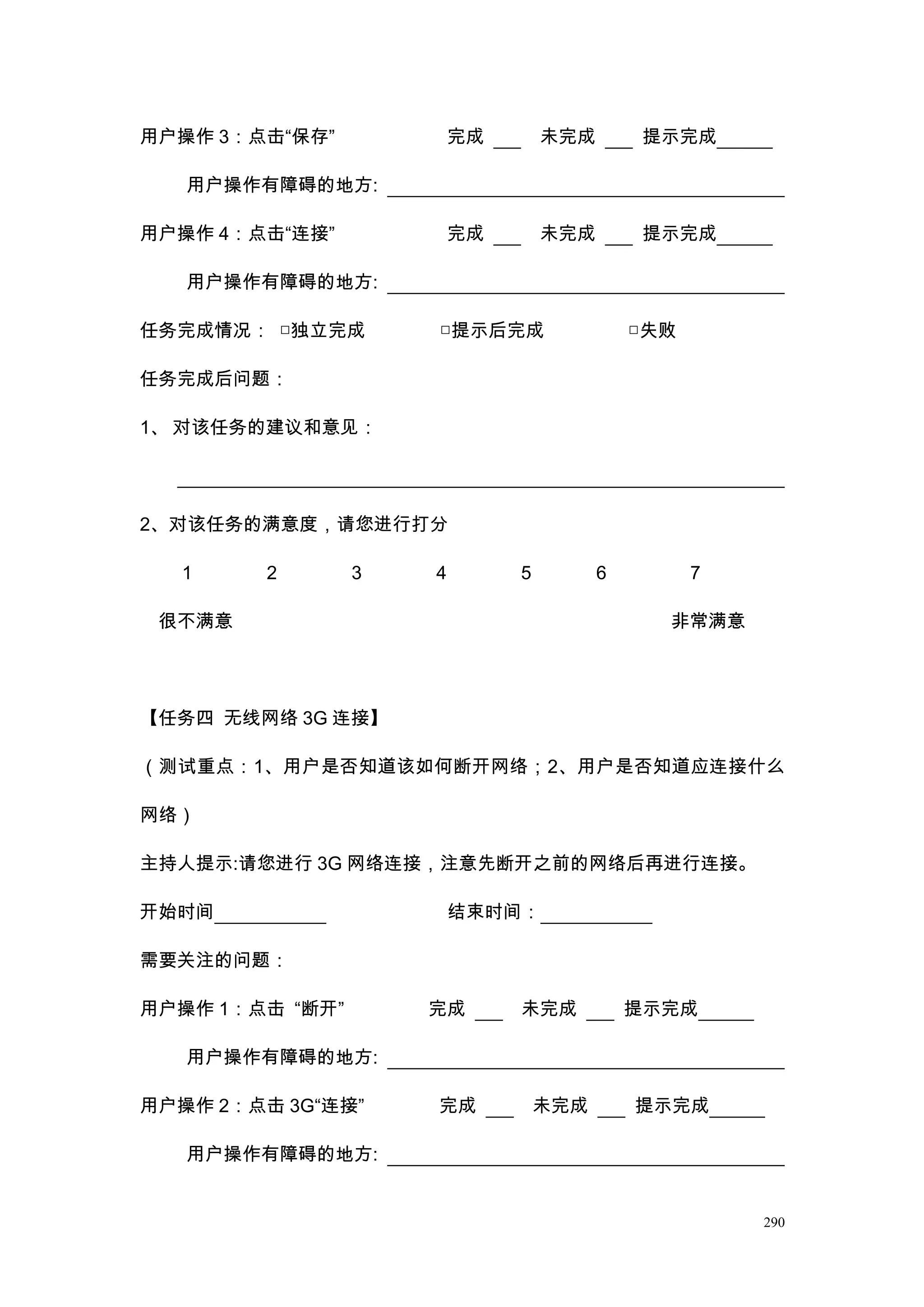 用户操作 3：点击“保存”            完成       未完成        提示完成

   用户操作有障碍的地方:

用户操作 4：点击“连接”            完成       未完成        提示完成

   用户操作有障碍的地方:

任务完成情况： □独立完成        □提示后完成                 □失败

任务完成后问题：

1、 对该任务的建议和意见：




2、对该任务的满意度，请您进行打分

   1     2       3   4        5         6         7

 很不满意                                         非常满意




【任务四 无线网络 3G 连接】

（测试重点：1、用户是否知道该如何断开网络；2、用户是否知道应连接什么

网络）

主持人提示:请您进行 3G 网络连接，注意先断开之前的网络后再进行连接。

开始时间                     结束时间：

需要关注的问题：

用户操作 1：点击 “断开”       完成       未完成           提示完成

   用户操作有障碍的地方:

用户操作 2：点击 3G“连接”     完成           未完成       提示完成

   用户操作有障碍的地方:


                                                      290
 