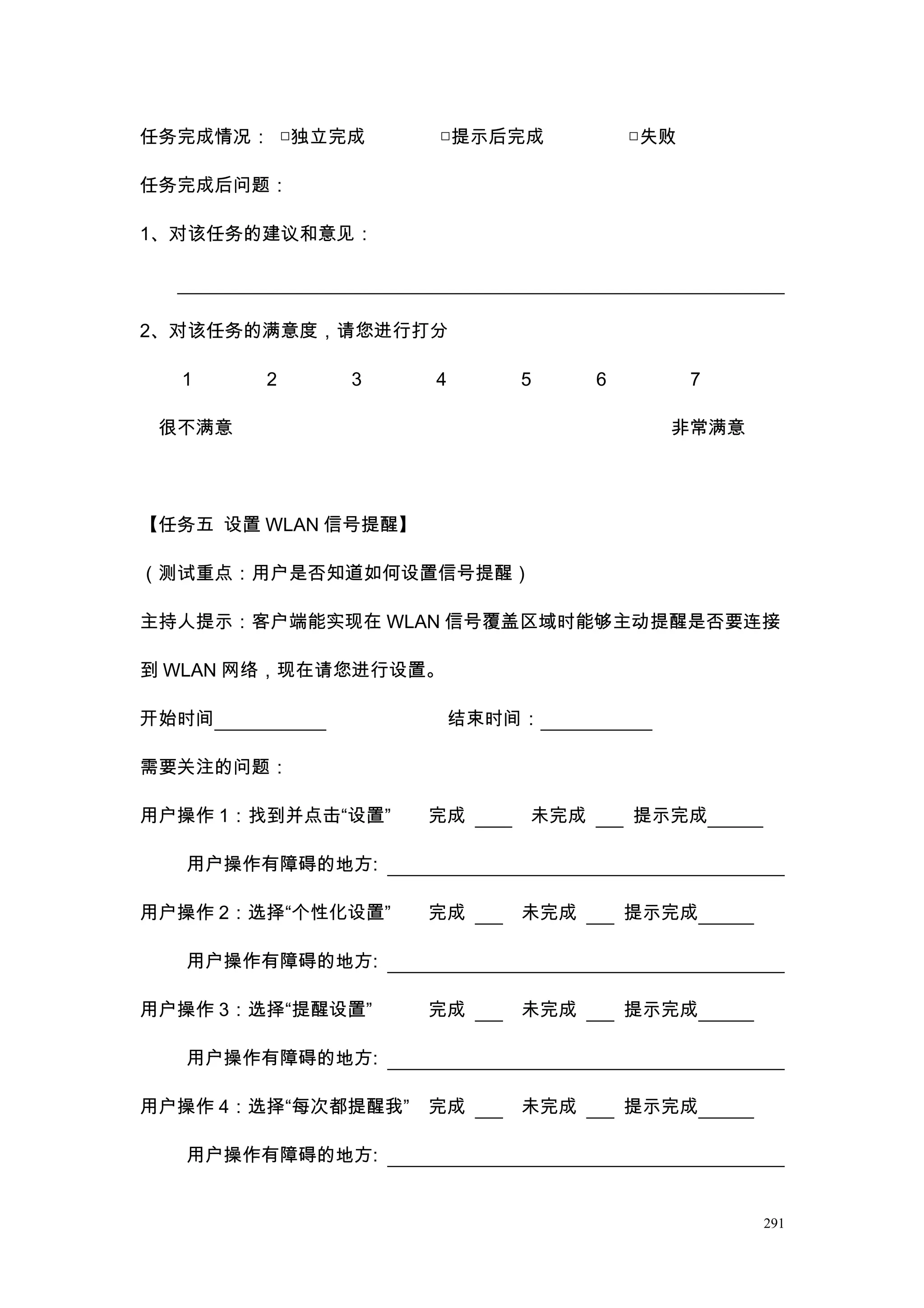 任务完成情况： □独立完成        □提示后完成            □失败

任务完成后问题：

1、对该任务的建议和意见：




2、对该任务的满意度，请您进行打分

  1     2    3       4      5      6         7

 很不满意                                    非常满意




【任务五 设置 WLAN 信号提醒】

（测试重点：用户是否知道如何设置信号提醒）

主持人提示：客户端能实现在 WLAN 信号覆盖区域时能够主动提醒是否要连接

到 WLAN 网络，现在请您进行设置。

开始时间                     结束时间：

需要关注的问题：

用户操作 1：找到并点击“设置”     完成      未完成       提示完成

   用户操作有障碍的地方:

用户操作 2：选择“个性化设置”     完成     未完成        提示完成

   用户操作有障碍的地方:

用户操作 3：选择“提醒设置”      完成     未完成        提示完成

   用户操作有障碍的地方:

用户操作 4：选择“每次都提醒我”    完成     未完成        提示完成

   用户操作有障碍的地方:


                                                 291
 