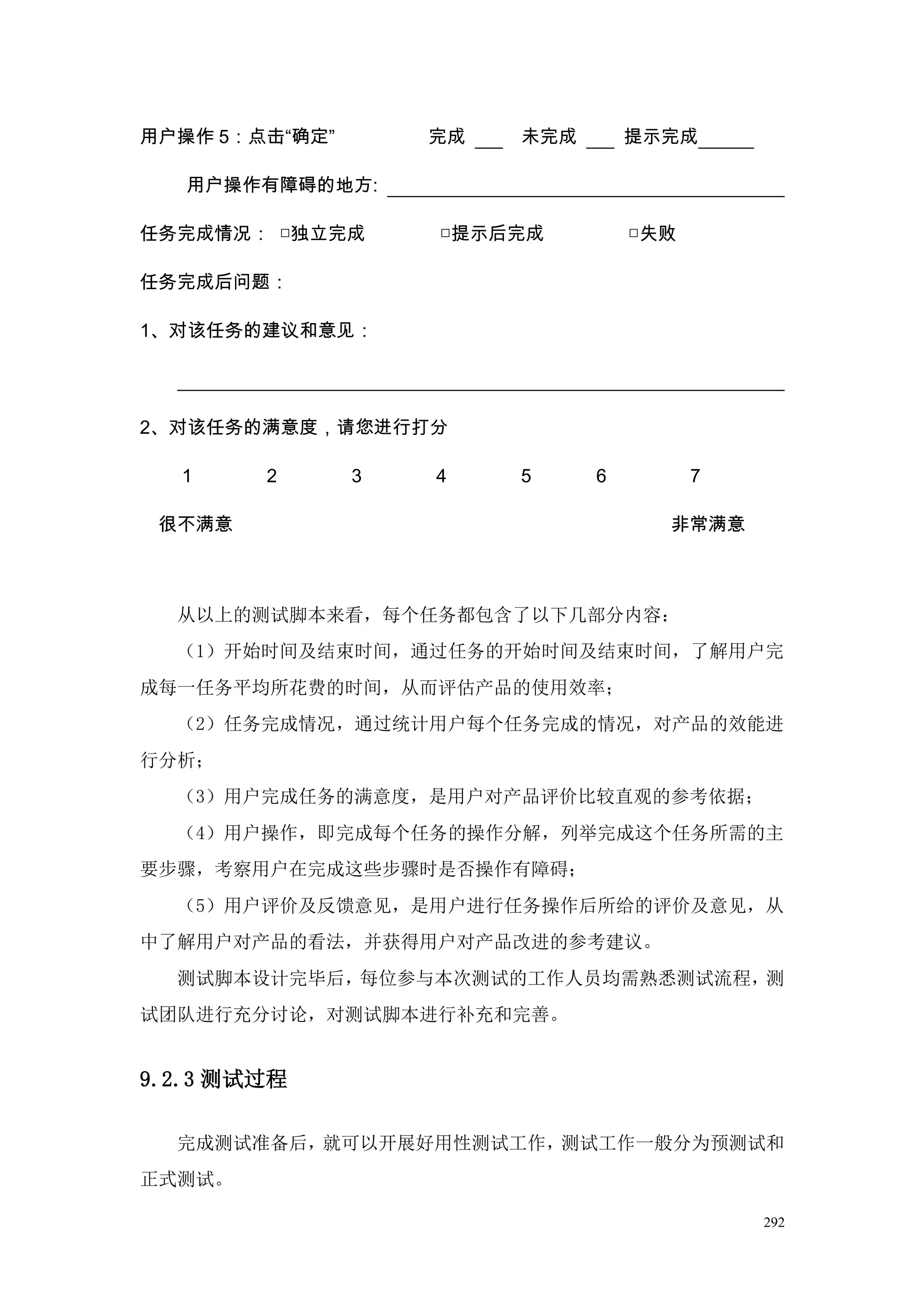 用户操作 5：点击“确定”       完成   未完成       提示完成

   用户操作有障碍的地方:

任务完成情况： □独立完成       □提示后完成         □失败

任务完成后问题：

1、对该任务的建议和意见：




2、对该任务的满意度，请您进行打分

  1     2       3   4    5     6         7

 很不满意                                非常满意



  从以上的测试脚本来看，每个任务都包含了以下几部分内容：
  （1）开始时间及结束时间，通过任务的开始时间及结束时间，了解用户完
成每一任务平均所花费的时间，从而评估产品的使用效率；
  （2）任务完成情况，通过统计用户每个任务完成的情况，对产品的效能进
行分析；
  （3）用户完成任务的满意度，是用户对产品评价比较直观的参考依据；
  （4）用户操作，即完成每个任务的操作分解，列举完成这个任务所需的主
要步骤，考察用户在完成这些步骤时是否操作有障碍；
  （5）用户评价及反馈意见，是用户进行任务操作后所给的评价及意见，从
中了解用户对产品的看法，并获得用户对产品改进的参考建议。
  测试脚本设计完毕后，每位参与本次测试的工作人员均需熟悉测试流程，测
试团队进行充分讨论，对测试脚本进行补充和完善。


9.2.3 测试过程

  完成测试准备后，就可以开展好用性测试工作，测试工作一般分为预测试和
正式测试。

                                             292
 