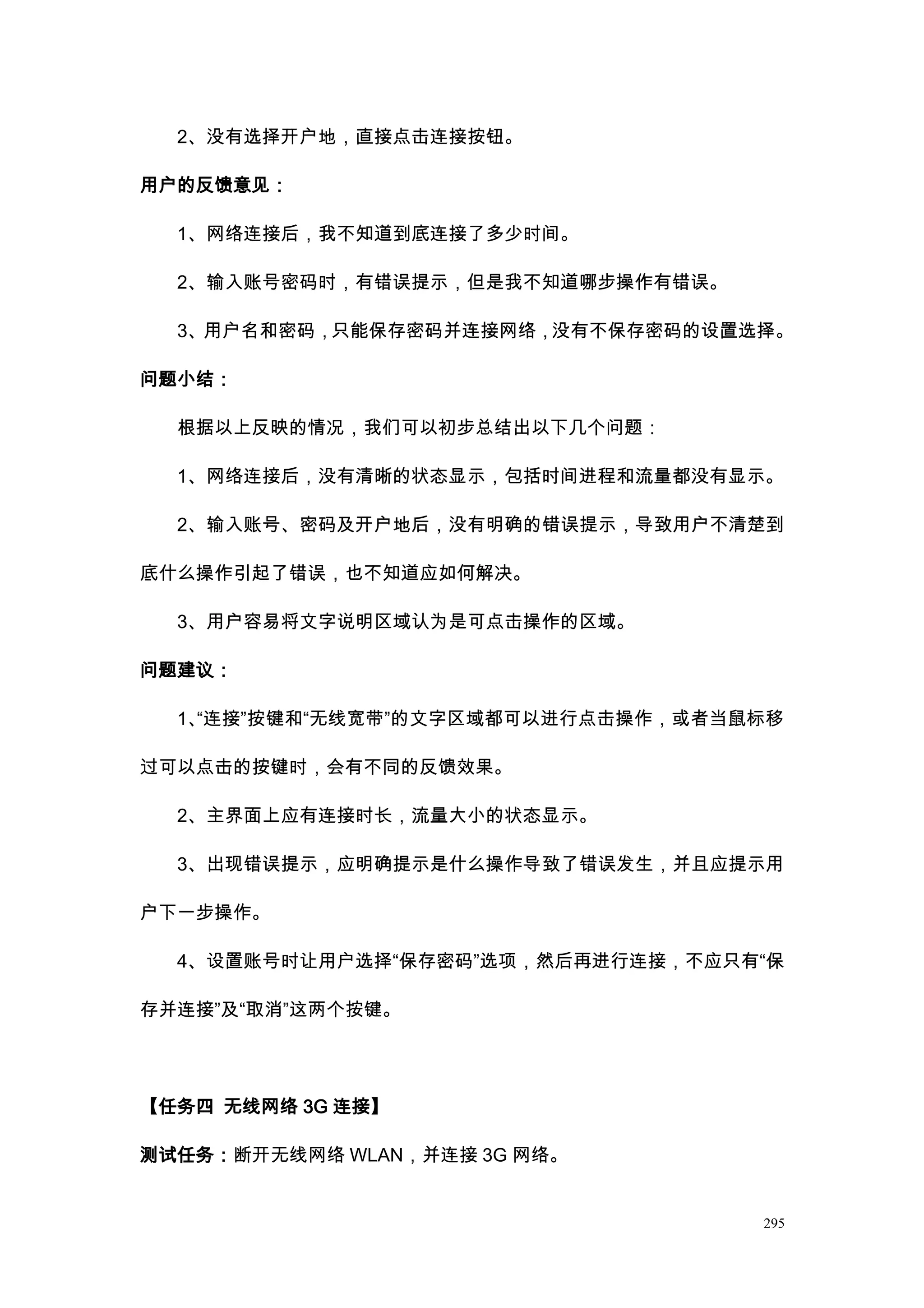 2、没有选择开户地，直接点击连接按钮。

用户的反馈意见：

  1、网络连接后，我不知道到底连接了多少时间。

  2、输入账号密码时，有错误提示，但是我不知道哪步操作有错误。

  3、用户名和密码，只能保存密码并连接网络，没有不保存密码的设置选择。

问题小结：

  根据以上反映的情况，我们可以初步总结出以下几个问题：

  1、网络连接后，没有清晰的状态显示，包括时间进程和流量都没有显示。

  2、输入账号、密码及开户地后，没有明确的错误提示，导致用户不清楚到

底什么操作引起了错误，也不知道应如何解决。

  3、用户容易将文字说明区域认为是可点击操作的区域。

问题建议：

  1、
   “连接”按键和“无线宽带”的文字区域都可以进行点击操作，或者当鼠标移

过可以点击的按键时，会有不同的反馈效果。

  2、主界面上应有连接时长，流量大小的状态显示。

  3、出现错误提示，应明确提示是什么操作导致了错误发生，并且应提示用

户下一步操作。

  4、设置账号时让用户选择“保存密码”选项，然后再进行连接，不应只有“保

存并连接”及“取消”这两个按键。




【任务四 无线网络 3G 连接】

测试任务：断开无线网络 WLAN，并连接 3G 网络。


                                   295
 