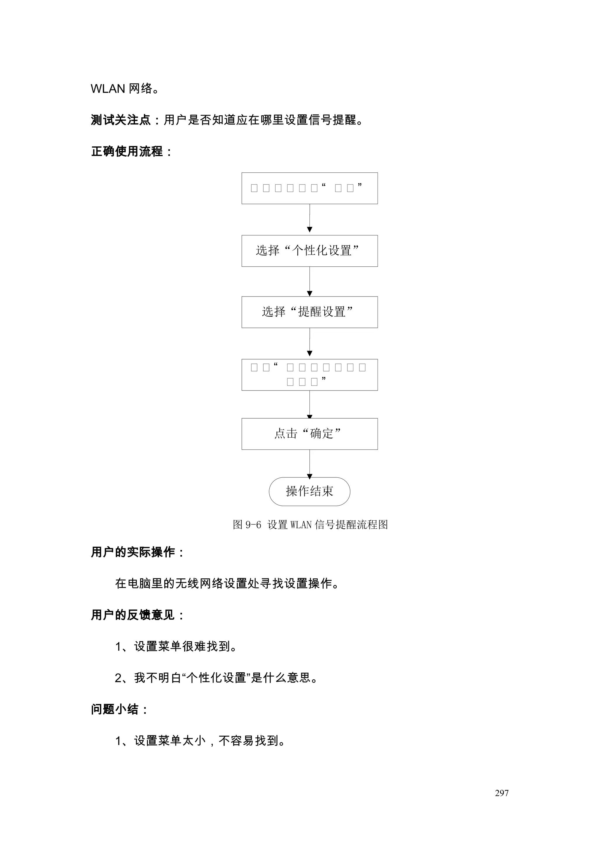 WLAN 网络。

测试关注点：用户是否知道应在哪里设置信号提醒。

正确使用流程：

                点点点点点点“ 点点”




                选择“个性化设置”




                 选择“提醒设置”



                点点“ 点点点点点点点
                    点点点”



                  点击“确定”



                   操作结束

            图 9-6 设置 WLAN 信号提醒流程图

用户的实际操作：

  在电脑里的无线网络设置处寻找设置操作。

用户的反馈意见：

  1、设置菜单很难找到。

  2、我不明白“个性化设置”是什么意思。

问题小结：

  1、设置菜单太小，不容易找到。



                                    297
 