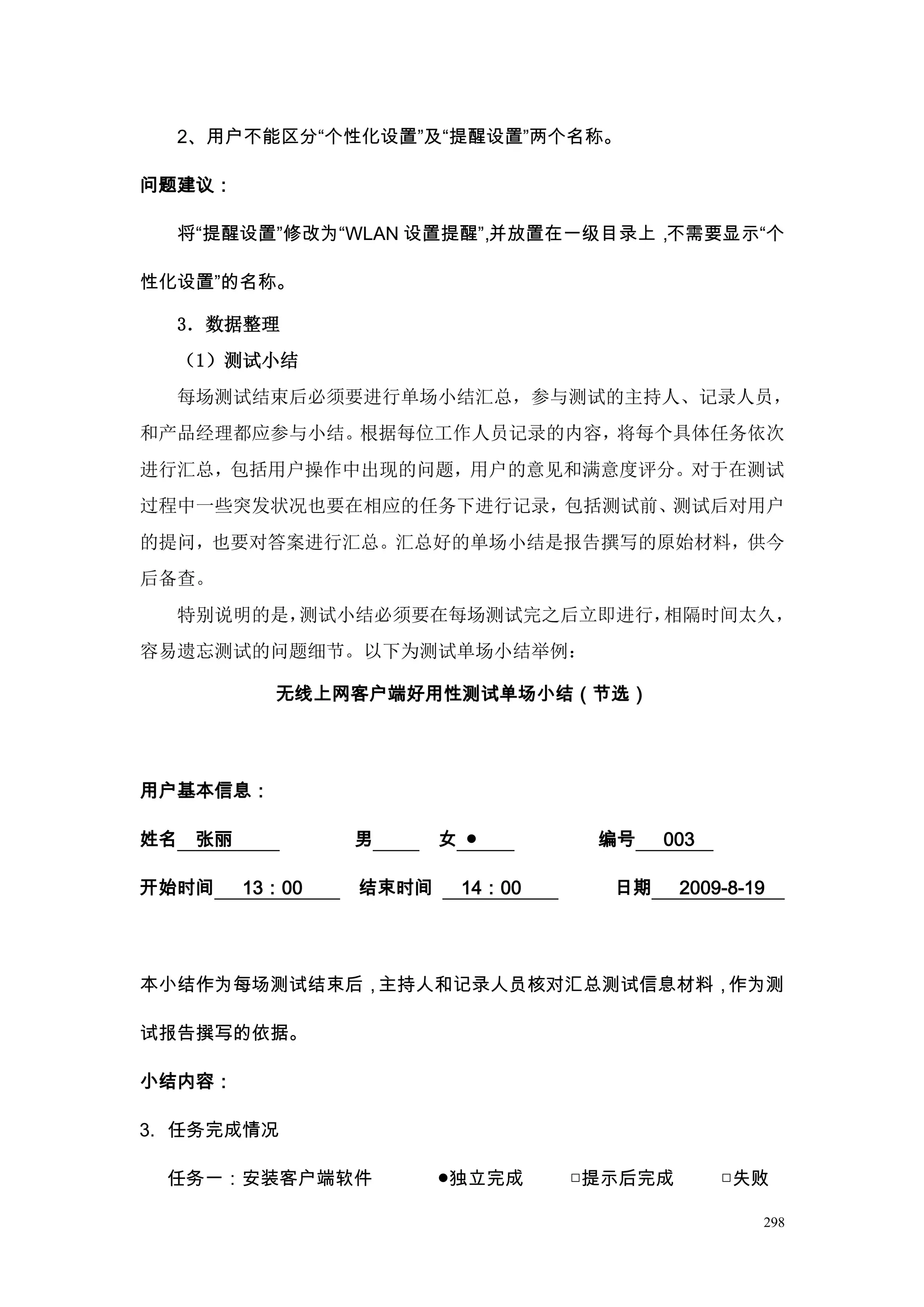 2、用户不能区分“个性化设置”及“提醒设置”两个名称。

问题建议：

     将“提醒设置”修改为“WLAN 设置提醒” 并放置在一级目录上，
                         ，           不需要显示“个

性化设置”的名称。

     3．数据整理
     （1）测试小结
     每场测试结束后必须要进行单场小结汇总，参与测试的主持人、记录人员，
和产品经理都应参与小结。根据每位工作人员记录的内容，将每个具体任务依次
进行汇总，包括用户操作中出现的问题，用户的意见和满意度评分。对于在测试
过程中一些突发状况也要在相应的任务下进行记录，包括测试前、测试后对用户
的提问，也要对答案进行汇总。汇总好的单场小结是报告撰写的原始材料，供今
后备查。
     特别说明的是，测试小结必须要在每场测试完之后立即进行，相隔时间太久，
容易遗忘测试的问题细节。以下为测试单场小结举例：

             无线上网客户端好用性测试单场小结（节选）




用户基本信息：

姓名    张丽           男      女 ●       编号    003

开始时间       13：00   结束时间    14：00     日期     2009-8-19




本小结作为每场测试结束后，主持人和记录人员核对汇总测试信息材料，作为测

试报告撰写的依据。

小结内容：

3. 任务完成情况

 任务一：安装客户端软件              ●独立完成    □提示后完成       □失败

                                                    298
 