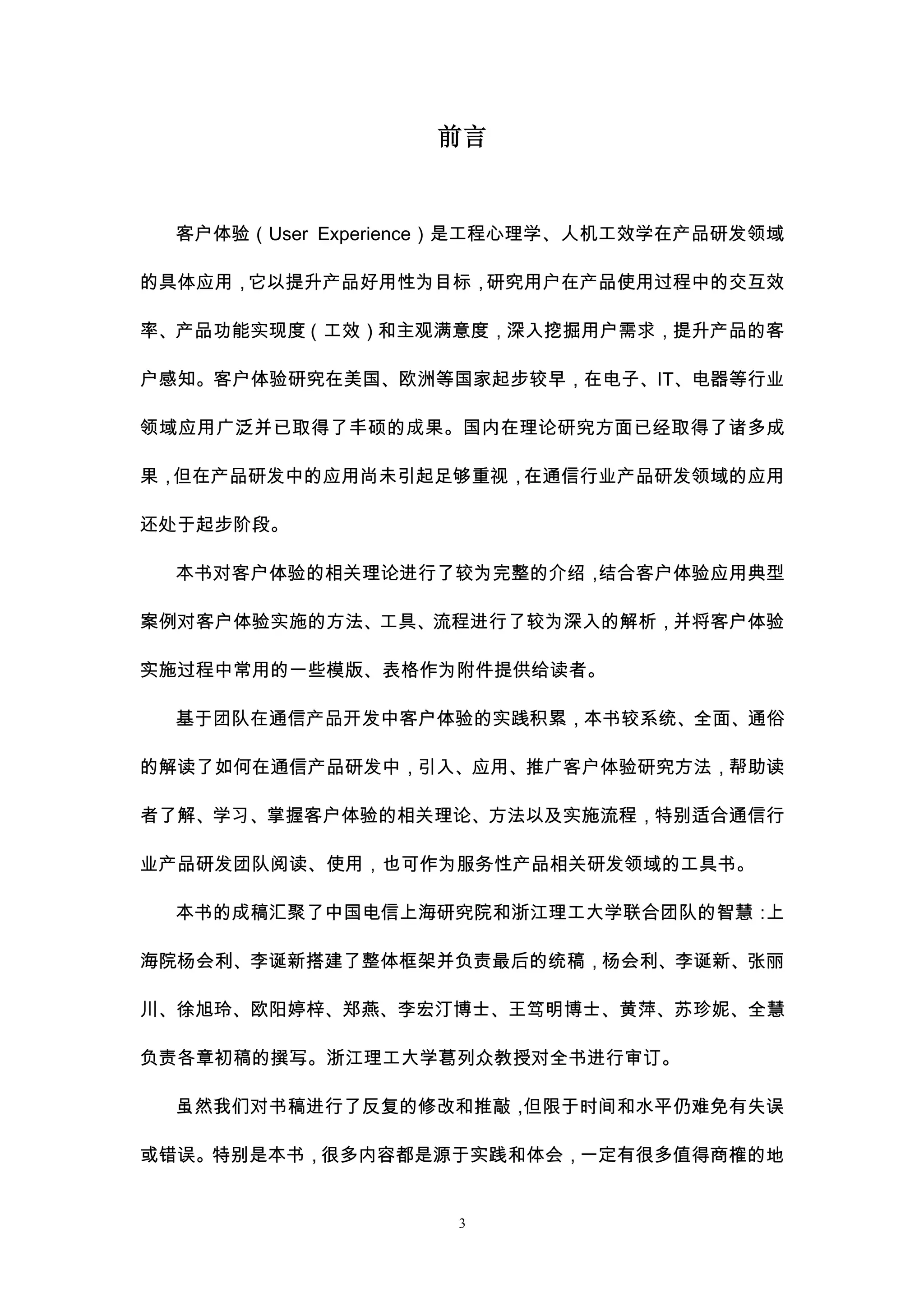 前言


 客户体验（User Experience）是工程心理学、人机工效学在产品研发领域

的具体应用，它以提升产品好用性为目标，研究用户在产品使用过程中的交互效

率、产品功能实现度（工效）和主观满意度，深入挖掘用户需求，提升产品的客

户感知。客户体验研究在美国、欧洲等国家起步较早，在电子、IT、电器等行业

领域应用广泛并已取得了丰硕的成果。国内在理论研究方面已经取得了诸多成

果，但在产品研发中的应用尚未引起足够重视，在通信行业产品研发领域的应用

还处于起步阶段。

 本书对客户体验的相关理论进行了较为完整的介绍，结合客户体验应用典型

案例对客户体验实施的方法、工具、流程进行了较为深入的解析，并将客户体验

实施过程中常用的一些模版、表格作为附件提供给读者。

 基于团队在通信产品开发中客户体验的实践积累，本书较系统、全面、通俗

的解读了如何在通信产品研发中，引入、应用、推广客户体验研究方法，帮助读

者了解、学习、掌握客户体验的相关理论、方法以及实施流程，特别适合通信行

业产品研发团队阅读、使用，也可作为服务性产品相关研发领域的工具书。

 本书的成稿汇聚了中国电信上海研究院和浙江理工大学联合团队的智慧：上

海院杨会利、李诞新搭建了整体框架并负责最后的统稿，杨会利、李诞新、张丽

川、徐旭玲、欧阳婷梓、郑燕、李宏汀博士、王笃明博士、黄萍、苏珍妮、全慧

负责各章初稿的撰写。浙江理工大学葛列众教授对全书进行审订。

 虽然我们对书稿进行了反复的修改和推敲，但限于时间和水平仍难免有失误

或错误。特别是本书，很多内容都是源于实践和体会，一定有很多值得商榷的地


                   3
 