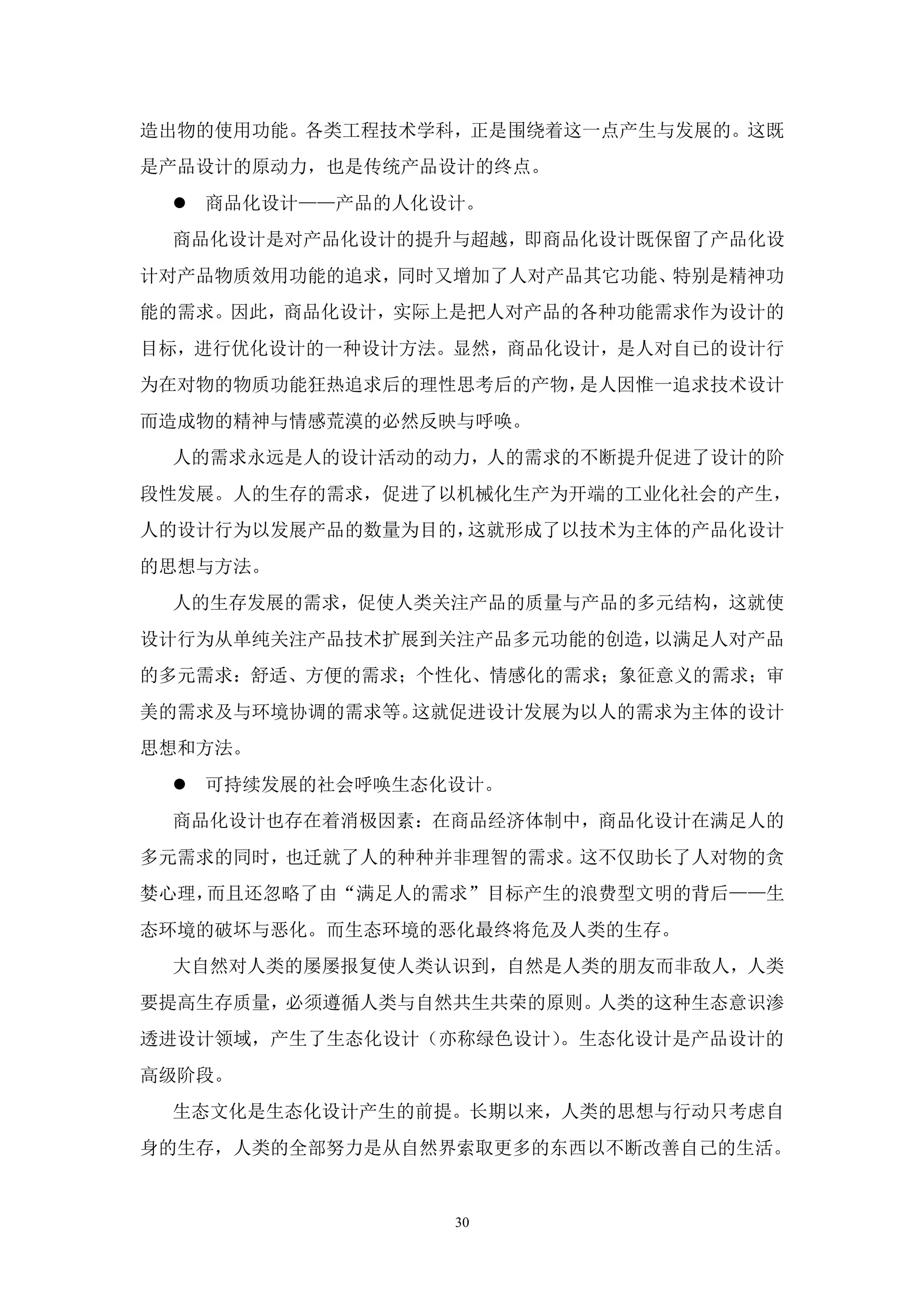 造出物的使用功能。各类工程技术学科，正是围绕着这一点产生与发展的。这既
是产品设计的原动力，也是传统产品设计的终点。
  商品化设计——产品的人化设计。
 商品化设计是对产品化设计的提升与超越，即商品化设计既保留了产品化设
计对产品物质效用功能的追求，同时又增加了人对产品其它功能、特别是精神功
能的需求。因此，商品化设计，实际上是把人对产品的各种功能需求作为设计的
目标，进行优化设计的一种设计方法。显然，商品化设计，是人对自已的设计行
为在对物的物质功能狂热追求后的理性思考后的产物，是人因惟一追求技术设计
而造成物的精神与情感荒漠的必然反映与呼唤。
 人的需求永远是人的设计活动的动力，人的需求的不断提升促进了设计的阶
段性发展。人的生存的需求，促进了以机械化生产为开端的工业化社会的产生，
人的设计行为以发展产品的数量为目的，这就形成了以技术为主体的产品化设计
的思想与方法。
 人的生存发展的需求，促使人类关注产品的质量与产品的多元结构，这就使
设计行为从单纯关注产品技术扩展到关注产品多元功能的创造，以满足人对产品
的多元需求：舒适、方便的需求；个性化、情感化的需求；象征意义的需求；审
美的需求及与环境协调的需求等。这就促进设计发展为以人的需求为主体的设计
思想和方法。
  可持续发展的社会呼唤生态化设计。
 商品化设计也存在着消极因素：在商品经济体制中，商品化设计在满足人的
多元需求的同时，也迁就了人的种种并非理智的需求。这不仅助长了人对物的贪
婪心理，而且还忽略了由“满足人的需求”目标产生的浪费型文明的背后——生
态环境的破坏与恶化。而生态环境的恶化最终将危及人类的生存。
 大自然对人类的屡屡报复使人类认识到，自然是人类的朋友而非敌人，人类
要提高生存质量，必须遵循人类与自然共生共荣的原则。人类的这种生态意识渗
透进设计领域，产生了生态化设计（亦称绿色设计）。生态化设计是产品设计的
高级阶段。
 生态文化是生态化设计产生的前提。长期以来，人类的思想与行动只考虑自
身的生存，人类的全部努力是从自然界索取更多的东西以不断改善自己的生活。


                 30
 