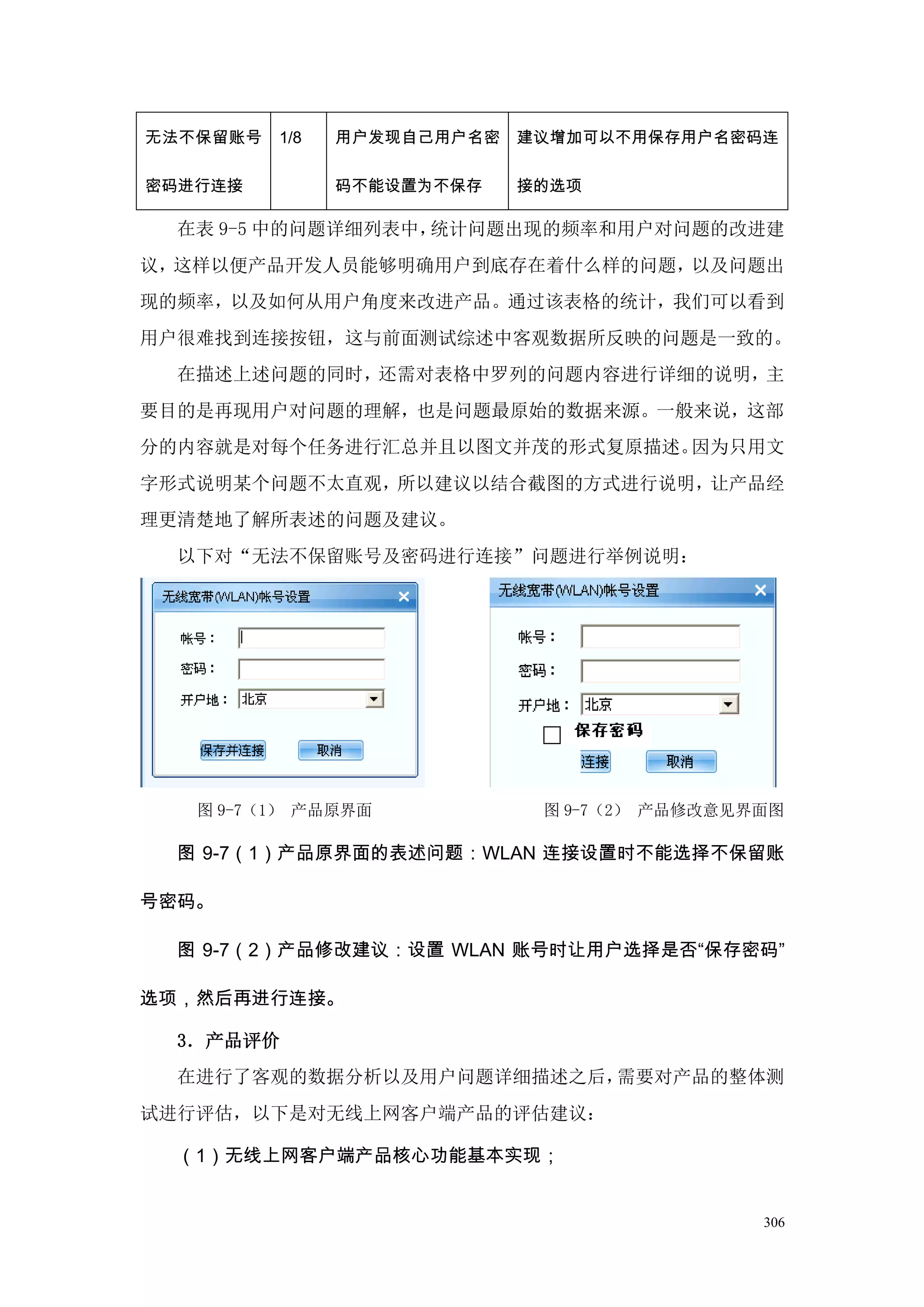 无法不保留账号   1/8   用户发现自己用户名密   建议增加可以不用保存用户名密码连

密码进行连接          码不能设置为不保存    接的选项

  在表 9-5 中的问题详细列表中，统计问题出现的频率和用户对问题的改进建
议，这样以便产品开发人员能够明确用户到底存在着什么样的问题，以及问题出
现的频率，以及如何从用户角度来改进产品。通过该表格的统计，我们可以看到
用户很难找到连接按钮，这与前面测试综述中客观数据所反映的问题是一致的。
  在描述上述问题的同时，还需对表格中罗列的问题内容进行详细的说明，主
要目的是再现用户对问题的理解，也是问题最原始的数据来源。一般来说，这部
分的内容就是对每个任务进行汇总并且以图文并茂的形式复原描述。因为只用文
字形式说明某个问题不太直观，所以建议以结合截图的方式进行说明，让产品经
理更清楚地了解所表述的问题及建议。
  以下对“无法不保留账号及密码进行连接”问题进行举例说明：




   图 9-7（1） 产品原界面             图 9-7（2） 产品修改意见界面图

  图 9-7（1）产品原界面的表述问题：WLAN 连接设置时不能选择不保留账

号密码。

  图 9-7（2）产品修改建议：设置 WLAN 账号时让用户选择是否“保存密码”

选项，然后再进行连接。

  3．产品评价
  在进行了客观的数据分析以及用户问题详细描述之后，需要对产品的整体测
试进行评估，以下是对无线上网客户端产品的评估建议：

  （1）无线上网客户端产品核心功能基本实现；


                                              306
 