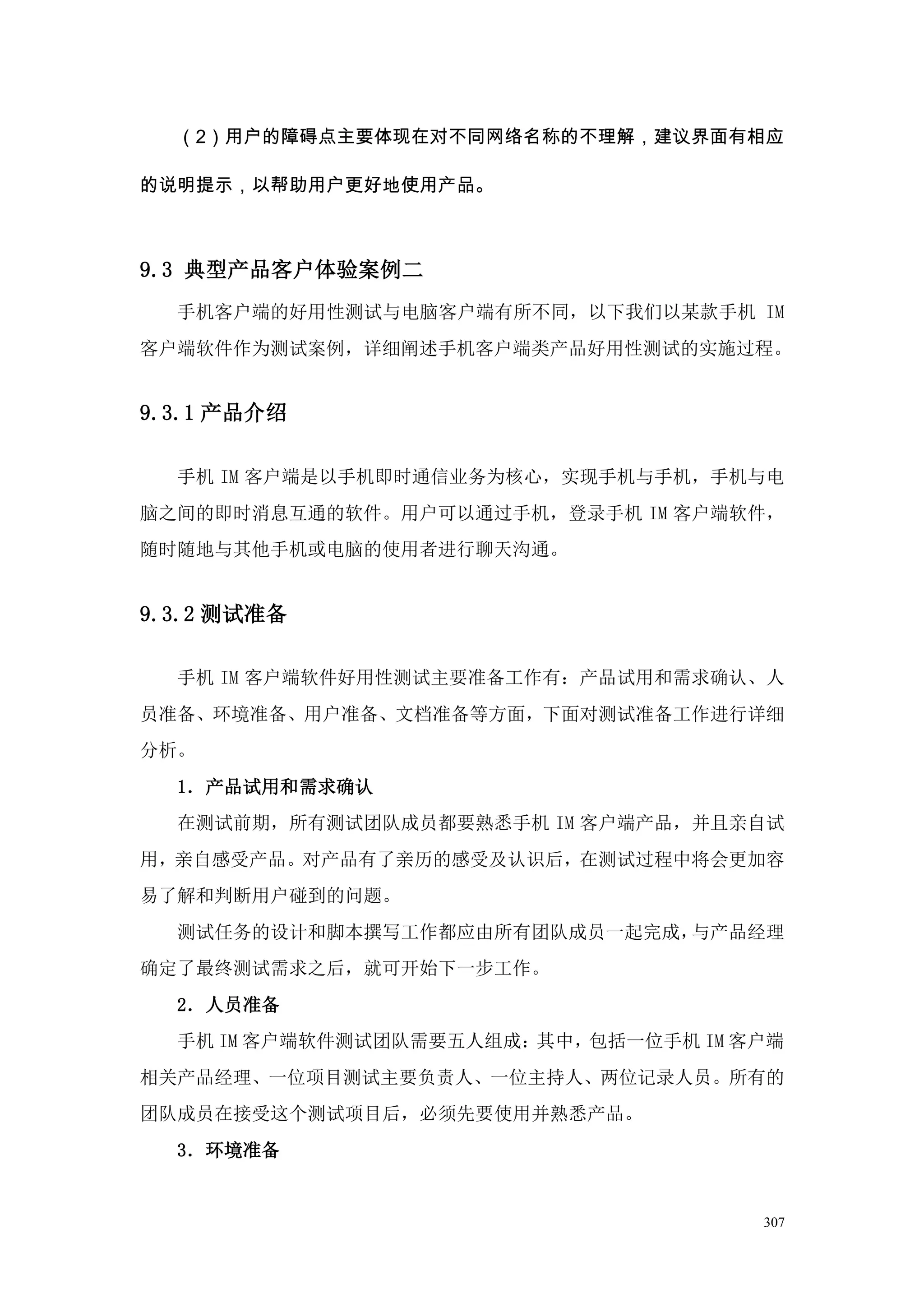 （2）用户的障碍点主要体现在对不同网络名称的不理解，建议界面有相应

的说明提示，以帮助用户更好地使用产品。



9.3 典型产品客户体验案例二
  手机客户端的好用性测试与电脑客户端有所不同，以下我们以某款手机 IM
客户端软件作为测试案例，详细阐述手机客户端类产品好用性测试的实施过程。


9.3.1 产品介绍

  手机 IM 客户端是以手机即时通信业务为核心，实现手机与手机，手机与电
脑之间的即时消息互通的软件。用户可以通过手机，登录手机 IM 客户端软件，
随时随地与其他手机或电脑的使用者进行聊天沟通。


9.3.2 测试准备

  手机 IM 客户端软件好用性测试主要准备工作有：产品试用和需求确认、人
员准备、环境准备、用户准备、文档准备等方面，下面对测试准备工作进行详细
分析。
  1．产品试用和需求确认
  在测试前期，所有测试团队成员都要熟悉手机 IM 客户端产品，并且亲自试
用，亲自感受产品。对产品有了亲历的感受及认识后，在测试过程中将会更加容
易了解和判断用户碰到的问题。
  测试任务的设计和脚本撰写工作都应由所有团队成员一起完成，与产品经理
确定了最终测试需求之后，就可开始下一步工作。
  2．人员准备
  手机 IM 客户端软件测试团队需要五人组成：其中，包括一位手机 IM 客户端
相关产品经理、一位项目测试主要负责人、一位主持人、两位记录人员。所有的
团队成员在接受这个测试项目后，必须先要使用并熟悉产品。
  3．环境准备


                                      307
 