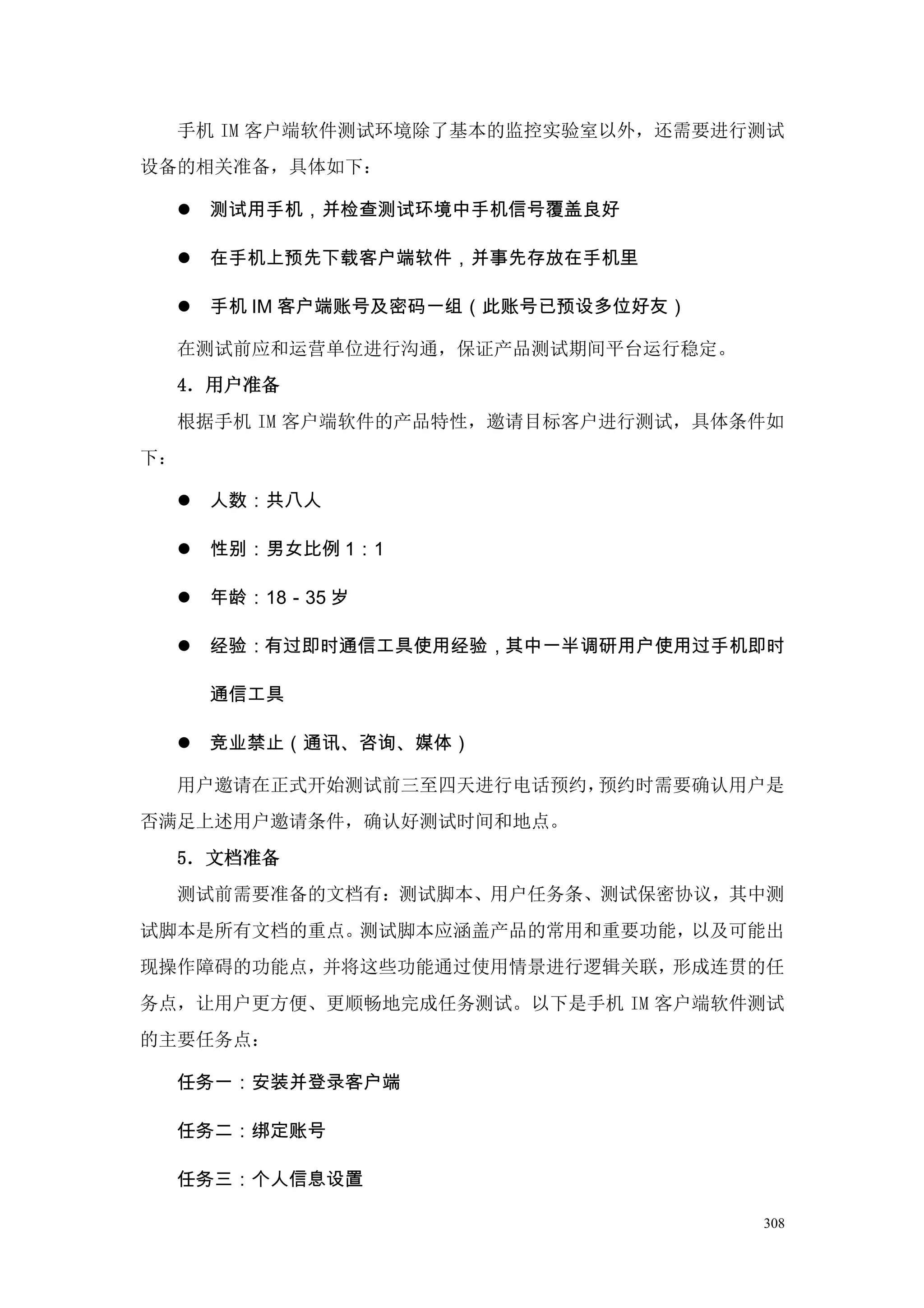 手机 IM 客户端软件测试环境除了基本的监控实验室以外，还需要进行测试
设备的相关准备，具体如下：

        测试用手机，并检查测试环境中手机信号覆盖良好

        在手机上预先下载客户端软件，并事先存放在手机里

        手机 IM 客户端账号及密码一组（此账号已预设多位好友）

     在测试前应和运营单位进行沟通，保证产品测试期间平台运行稳定。
     4．用户准备
     根据手机 IM 客户端软件的产品特性，邀请目标客户进行测试，具体条件如
下：

        人数：共八人

        性别：男女比例 1：1

        年龄：18－35 岁

        经验：有过即时通信工具使用经验，其中一半调研用户使用过手机即时

         通信工具

        竞业禁止（通讯、咨询、媒体）

     用户邀请在正式开始测试前三至四天进行电话预约，预约时需要确认用户是
否满足上述用户邀请条件，确认好测试时间和地点。
     5．文档准备
     测试前需要准备的文档有：测试脚本、用户任务条、测试保密协议，其中测
试脚本是所有文档的重点。测试脚本应涵盖产品的常用和重要功能，以及可能出
现操作障碍的功能点，并将这些功能通过使用情景进行逻辑关联，形成连贯的任
务点，让用户更方便、更顺畅地完成任务测试。以下是手机 IM 客户端软件测试
的主要任务点：

     任务一：安装并登录客户端

     任务二：绑定账号

     任务三：个人信息设置

                                        308
 