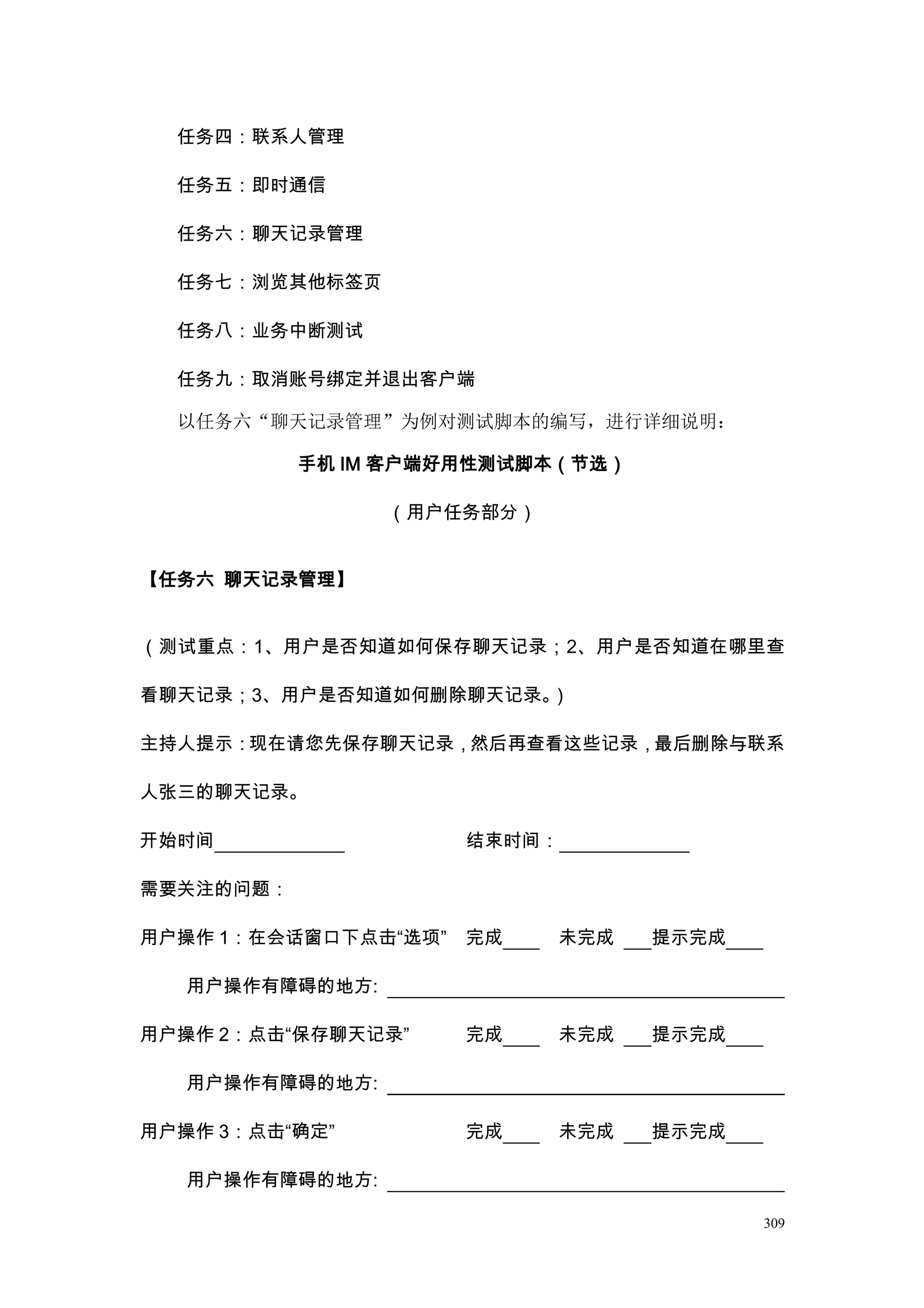 任务四：联系人管理

  任务五：即时通信

  任务六：聊天记录管理

  任务七：浏览其他标签页

  任务八：业务中断测试

  任务九：取消账号绑定并退出客户端

  以任务六“聊天记录管理”为例对测试脚本的编写，进行详细说明：

           手机 IM 客户端好用性测试脚本（节选）

                 （用户任务部分）


【任务六 聊天记录管理】


（测试重点：1、用户是否知道如何保存聊天记录；2、用户是否知道在哪里查

看聊天记录；3、用户是否知道如何删除聊天记录。）

主持人提示：现在请您先保存聊天记录，然后再查看这些记录，最后删除与联系

人张三的聊天记录。

开始时间                  结束时间：

需要关注的问题：

用户操作 1：在会话窗口下点击“选项”   完成    未完成   提示完成

   用户操作有障碍的地方:

用户操作 2：点击“保存聊天记录”     完成    未完成   提示完成

   用户操作有障碍的地方:

用户操作 3：点击“确定”         完成    未完成   提示完成

   用户操作有障碍的地方:

                                         309
 