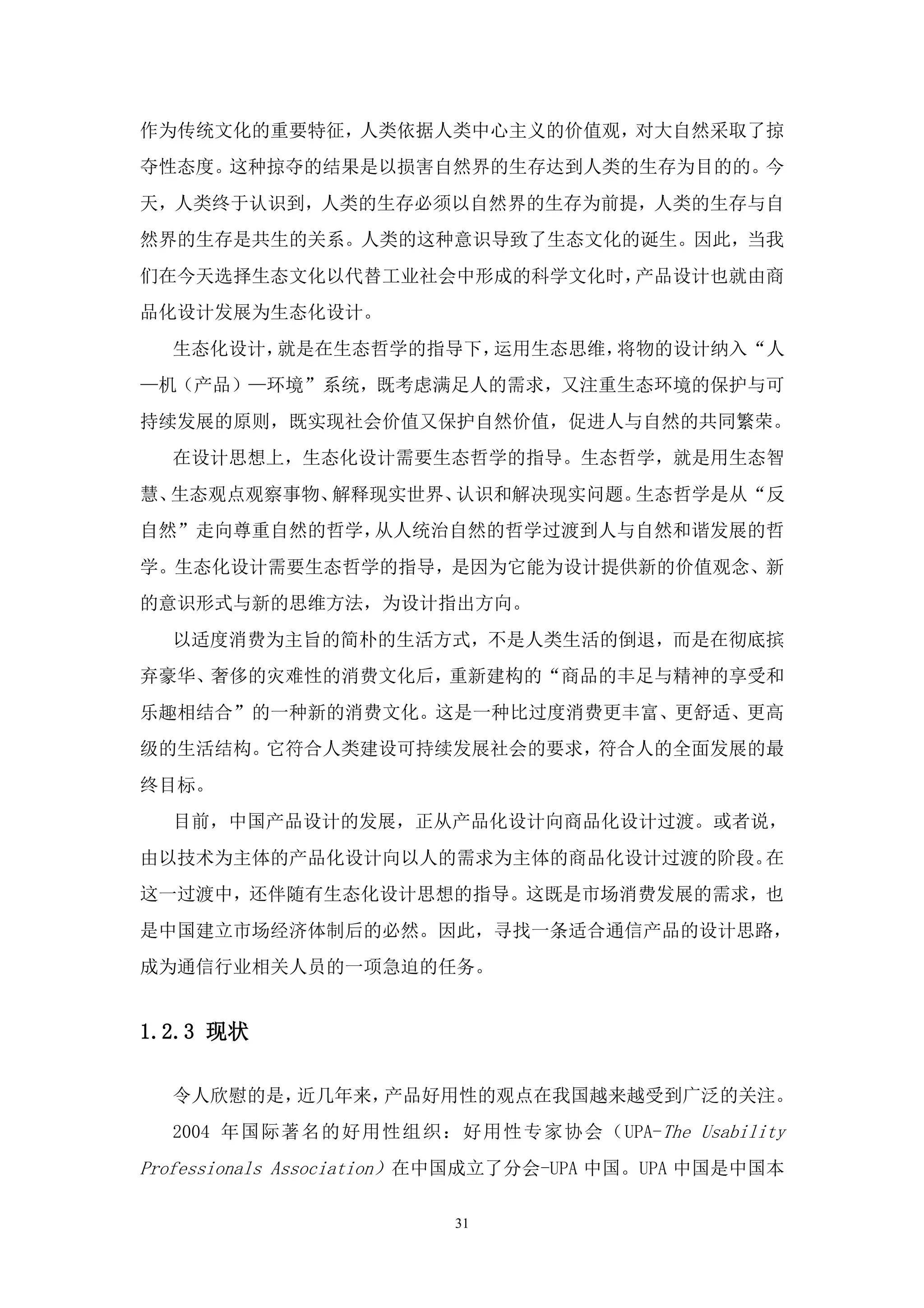 作为传统文化的重要特征，人类依据人类中心主义的价值观，对大自然采取了掠
夺性态度。这种掠夺的结果是以损害自然界的生存达到人类的生存为目的的。今
天，人类终于认识到，人类的生存必须以自然界的生存为前提，人类的生存与自
然界的生存是共生的关系。人类的这种意识导致了生态文化的诞生。因此，当我
们在今天选择生态文化以代替工业社会中形成的科学文化时，产品设计也就由商
品化设计发展为生态化设计。
  生态化设计，就是在生态哲学的指导下，运用生态思维，将物的设计纳入“人
—机（产品）—环境”系统，既考虑满足人的需求，又注重生态环境的保护与可
持续发展的原则，既实现社会价值又保护自然价值，促进人与自然的共同繁荣。
  在设计思想上，生态化设计需要生态哲学的指导。生态哲学，就是用生态智
慧、生态观点观察事物、解释现实世界、认识和解决现实问题。生态哲学是从“反
自然”走向尊重自然的哲学，从人统治自然的哲学过渡到人与自然和谐发展的哲
学。生态化设计需要生态哲学的指导，是因为它能为设计提供新的价值观念、新
的意识形式与新的思维方法，为设计指出方向。
  以适度消费为主旨的简朴的生活方式，不是人类生活的倒退，而是在彻底摈
弃豪华、奢侈的灾难性的消费文化后，重新建构的“商品的丰足与精神的享受和
乐趣相结合”的一种新的消费文化。这是一种比过度消费更丰富、更舒适、更高
级的生活结构。它符合人类建设可持续发展社会的要求，符合人的全面发展的最
终目标。
  目前，中国产品设计的发展，正从产品化设计向商品化设计过渡。或者说，
由以技术为主体的产品化设计向以人的需求为主体的商品化设计过渡的阶段。在
这一过渡中，还伴随有生态化设计思想的指导。这既是市场消费发展的需求，也
是中国建立市场经济体制后的必然。因此，寻找一条适合通信产品的设计思路，
成为通信行业相关人员的一项急迫的任务。


1.2.3 现状

  令人欣慰的是，近几年来，产品好用性的观点在我国越来越受到广泛的关注。
  2004 年国际著名的 好用性组织：好用性 专家协会（UPA-The Usability
Professionals Association）在中国成立了分会-UPA 中国。UPA 中国是中国本

                         31
 