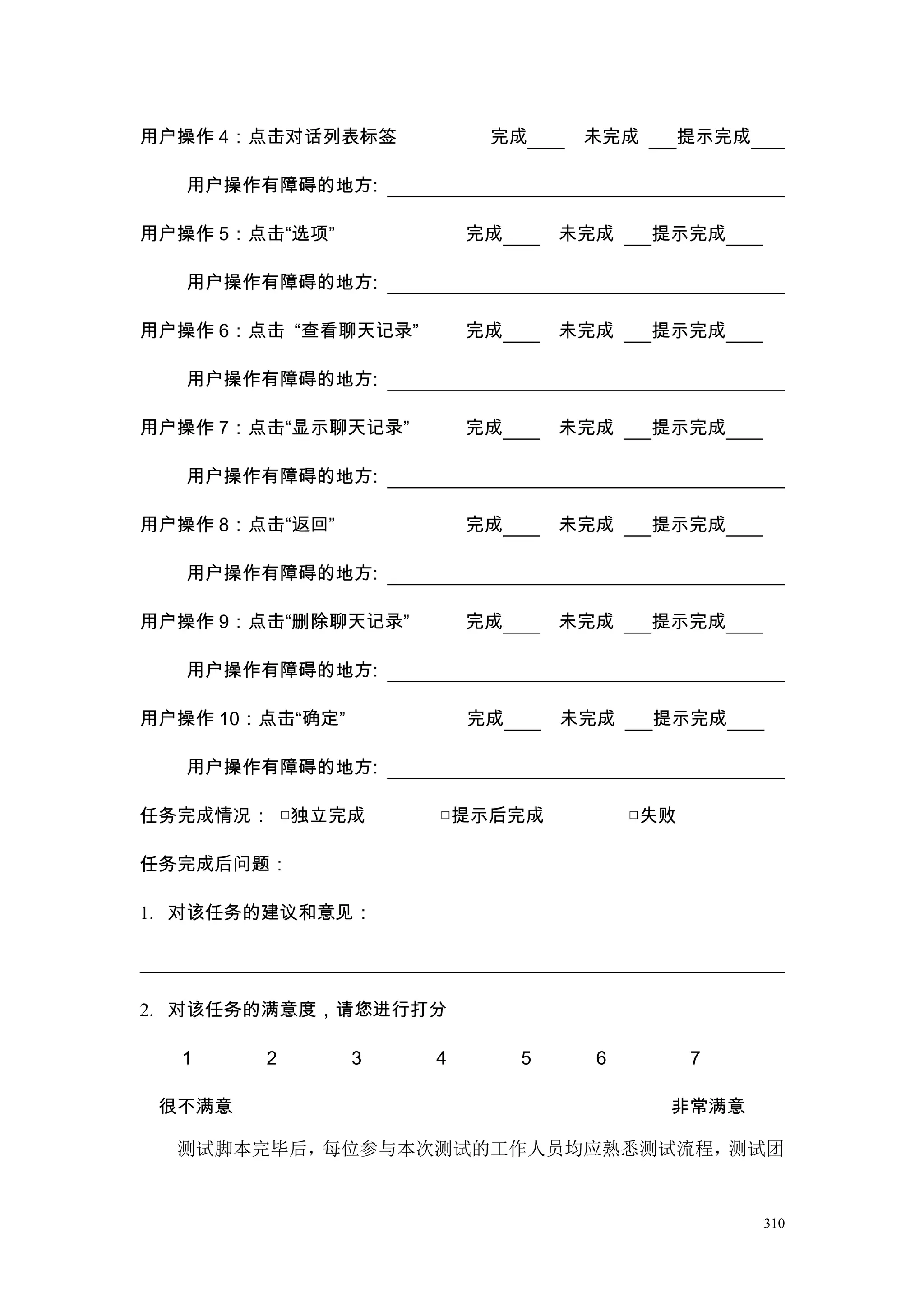 用户操作 4：点击对话列表标签           完成       未完成     提示完成

   用户操作有障碍的地方:

用户操作 5：点击“选项”            完成       未完成    提示完成

   用户操作有障碍的地方:

用户操作 6：点击 “查看聊天记录”       完成       未完成    提示完成

   用户操作有障碍的地方:

用户操作 7：点击“显示聊天记录”        完成       未完成    提示完成

   用户操作有障碍的地方:

用户操作 8：点击“返回”            完成       未完成    提示完成

   用户操作有障碍的地方:

用户操作 9：点击“删除聊天记录”        完成       未完成    提示完成

   用户操作有障碍的地方:

用户操作 10：点击“确定”           完成       未完成    提示完成

   用户操作有障碍的地方:

任务完成情况： □独立完成        □提示后完成             □失败

任务完成后问题：

1. 对该任务的建议和意见：




2. 对该任务的满意度，请您进行打分

  1     2        3   4        5     6         7

 很不满意                                     非常满意

  测试脚本完毕后，每位参与本次测试的工作人员均应熟悉测试流程，测试团


                                                  310
 