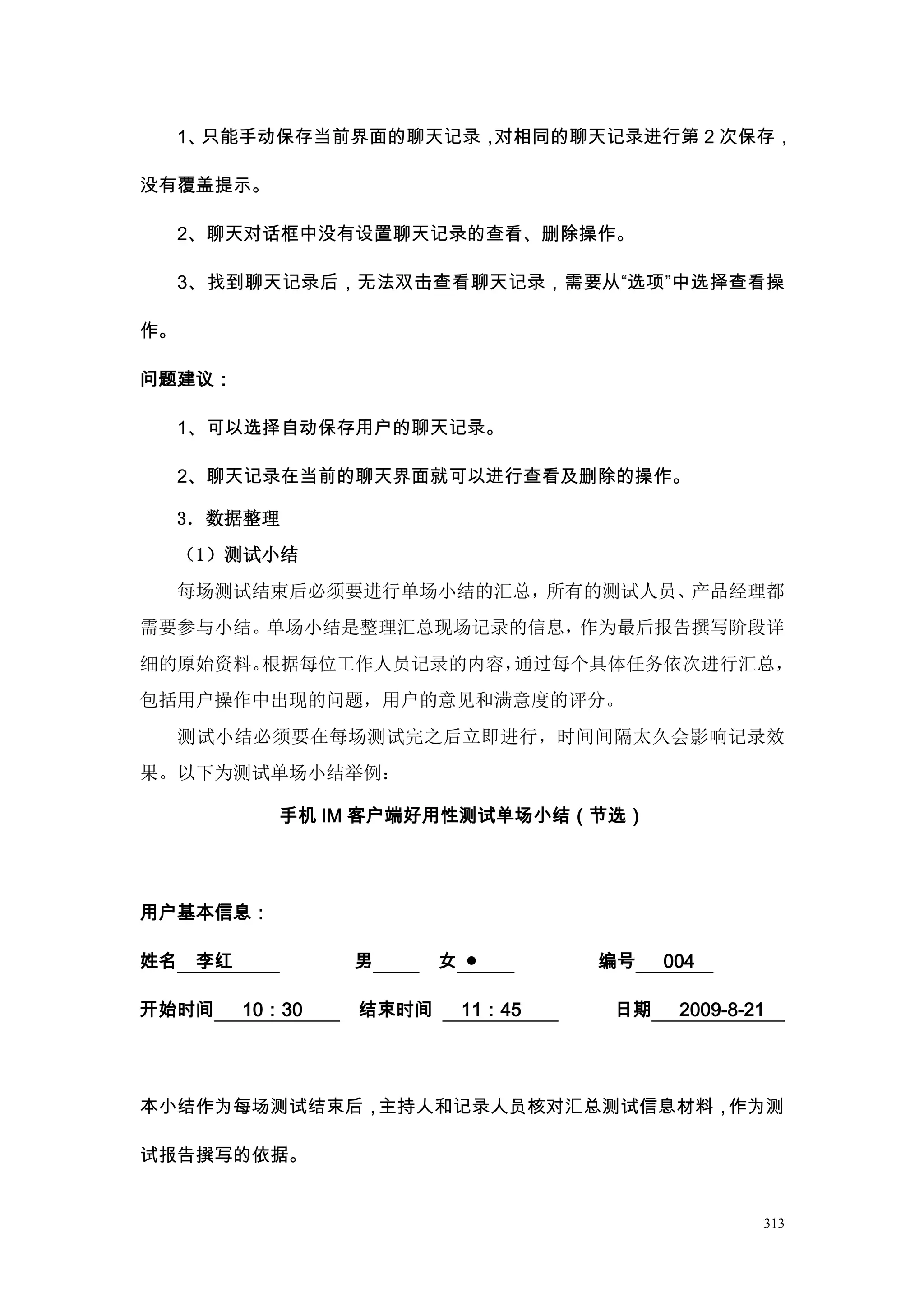 1、只能手动保存当前界面的聊天记录，对相同的聊天记录进行第 2 次保存，

没有覆盖提示。

     2、聊天对话框中没有设置聊天记录的查看、删除操作。

     3、找到聊天记录后，无法双击查看聊天记录，需要从“选项”中选择查看操

作。

问题建议：

     1、可以选择自动保存用户的聊天记录。

     2、聊天记录在当前的聊天界面就可以进行查看及删除的操作。

     3．数据整理
     （1）测试小结
     每场测试结束后必须要进行单场小结的汇总，所有的测试人员、产品经理都
需要参与小结。单场小结是整理汇总现场记录的信息，作为最后报告撰写阶段详
细的原始资料。根据每位工作人员记录的内容，通过每个具体任务依次进行汇总，
包括用户操作中出现的问题，用户的意见和满意度的评分。
     测试小结必须要在每场测试完之后立即进行，时间间隔太久会影响记录效
果。以下为测试单场小结举例：

              手机 IM 客户端好用性测试单场小结（节选）




用户基本信息：

姓名    李红           男      女 ●      编号   004

开始时间       10：30   结束时间    11：45   日期    2009-8-21




本小结作为每场测试结束后，主持人和记录人员核对汇总测试信息材料，作为测

试报告撰写的依据。


                                                 313
 