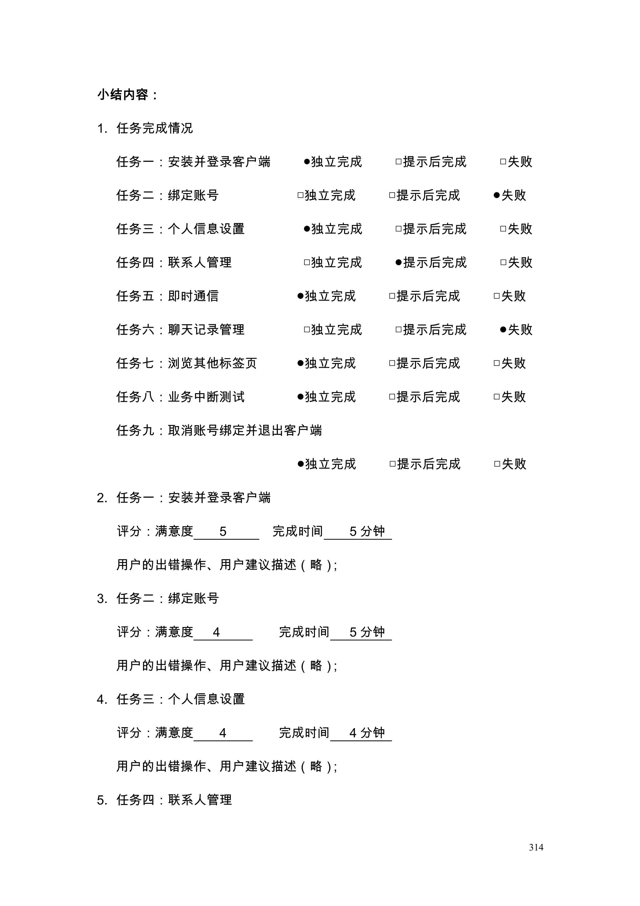 小结内容：

1. 任务完成情况

 任务一：安装并登录客户端       ●独立完成       □提示后完成   □失败

 任务二：绑定账号          □独立完成        □提示后完成   ●失败

 任务三：个人信息设置         ●独立完成       □提示后完成   □失败

 任务四：联系人管理          □独立完成       ●提示后完成   □失败

 任务五：即时通信          ●独立完成        □提示后完成   □失败

 任务六：聊天记录管理         □独立完成       □提示后完成   ●失败

 任务七：浏览其他标签页       ●独立完成        □提示后完成   □失败

 任务八：业务中断测试        ●独立完成        □提示后完成   □失败

 任务九：取消账号绑定并退出客户端

                   ●独立完成        □提示后完成   □失败

2. 任务一：安装并登录客户端

 评分：满意度       5   完成时间   5 分钟

 用户的出错操作、用户建议描述（略）；

3. 任务二：绑定账号

 评分：满意度     4     完成时间   5 分钟

 用户的出错操作、用户建议描述（略）；

4. 任务三：个人信息设置

 评分：满意度       4   完成时间   4 分钟

 用户的出错操作、用户建议描述（略）；

5. 任务四：联系人管理


                                               314
 