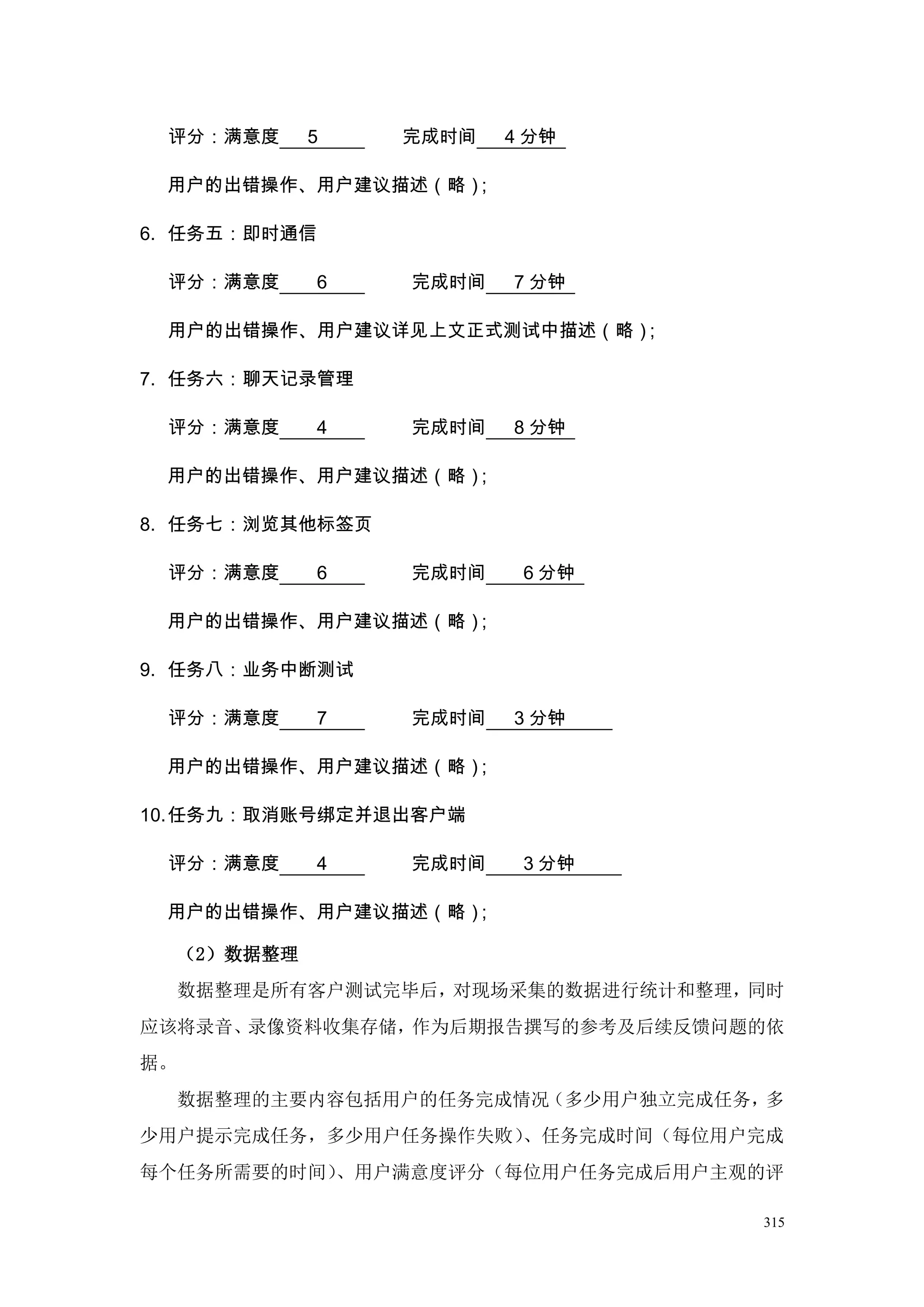 评分：满意度        5   完成时间   4 分钟

 用户的出错操作、用户建议描述（略）；

6. 任务五：即时通信

 评分：满意度        6   完成时间   7 分钟

 用户的出错操作、用户建议详见上文正式测试中描述（略）；

7. 任务六：聊天记录管理

 评分：满意度        4   完成时间   8 分钟

 用户的出错操作、用户建议描述（略）；

8. 任务七：浏览其他标签页

 评分：满意度        6   完成时间    6 分钟

 用户的出错操作、用户建议描述（略）；

9. 任务八：业务中断测试

 评分：满意度        7   完成时间   3 分钟

 用户的出错操作、用户建议描述（略）；

10. 任务九：取消账号绑定并退出客户端

 评分：满意度        4   完成时间    3 分钟

 用户的出错操作、用户建议描述（略）；

     （2）数据整理
     数据整理是所有客户测试完毕后，对现场采集的数据进行统计和整理，同时
应该将录音、录像资料收集存储，作为后期报告撰写的参考及后续反馈问题的依
据。
     数据整理的主要内容包括用户的任务完成情况（多少用户独立完成任务，多
少用户提示完成任务，多少用户任务操作失败）、任务完成时间（每位用户完成
每个任务所需要的时间）、用户满意度评分（每位用户任务完成后用户主观的评

                                    315
 
