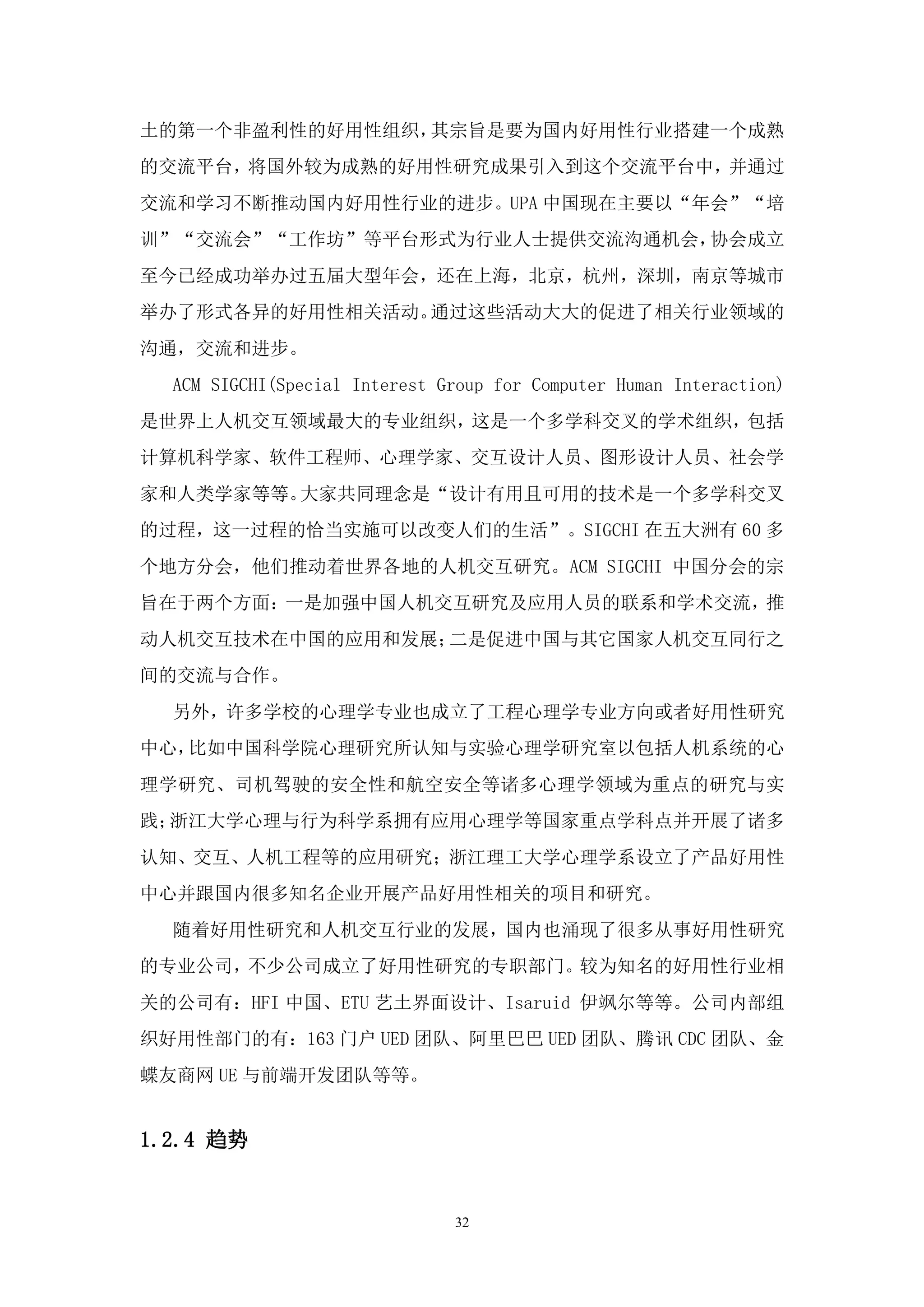 土的第一个非盈利性的好用性组织，其宗旨是要为国内好用性行业搭建一个成熟
的交流平台，将国外较为成熟的好用性研究成果引入到这个交流平台中，并通过
交流和学习不断推动国内好用性行业的进步。UPA 中国现在主要以“年会”“培
训”“交流会”“工作坊”等平台形式为行业人士提供交流沟通机会，协会成立
至今已经成功举办过五届大型年会，还在上海，北京，杭州，深圳，南京等城市
举办了形式各异的好用性相关活动。通过这些活动大大的促进了相关行业领域的
沟通，交流和进步。
  ACM SIGCHI(Special Interest Group for Computer Human Interaction)
是世界上人机交互领域最大的专业组织，这是一个多学科交叉的学术组织，包括
计算机科学家、软件工程师、心理学家、交互设计人员、图形设计人员、社会学
家和人类学家等等。大家共同理念是“设计有用且可用的技术是一个多学科交叉
的过程，这一过程的恰当实施可以改变人们的生活”。SIGCHI 在五大洲有 60 多
个地方分会，他们推动着世界各地的人机交互研究。ACM SIGCHI 中国分会的宗
旨在于两个方面：一是加强中国人机交互研究及应用人员的联系和学术交流，推
动人机交互技术在中国的应用和发展；二是促进中国与其它国家人机交互同行之
间的交流与合作。
  另外，许多学校的心理学专业也成立了工程心理学专业方向或者好用性研究
中心，比如中国科学院心理研究所认知与实验心理学研究室以包括人机系统的心
理学研究、司机驾驶的安全性和航空安全等诸多心理学领域为重点的研究与实
践；浙江大学心理与行为科学系拥有应用心理学等国家重点学科点并开展了诸多
认知、交互、人机工程等的应用研究；浙江理工大学心理学系设立了产品好用性
中心并跟国内很多知名企业开展产品好用性相关的项目和研究。
  随着好用性研究和人机交互行业的发展，国内也涌现了很多从事好用性研究
的专业公司，不少公司成立了好用性研究的专职部门。较为知名的好用性行业相
关的公司有：HFI 中国、ETU 艺土界面设计、Isaruid 伊飒尔等等。公司内部组
织好用性部门的有：163 门户 UED 团队、阿里巴巴 UED 团队、腾讯 CDC 团队、金
蝶友商网 UE 与前端开发团队等等。


1.2.4 趋势


                               32
 