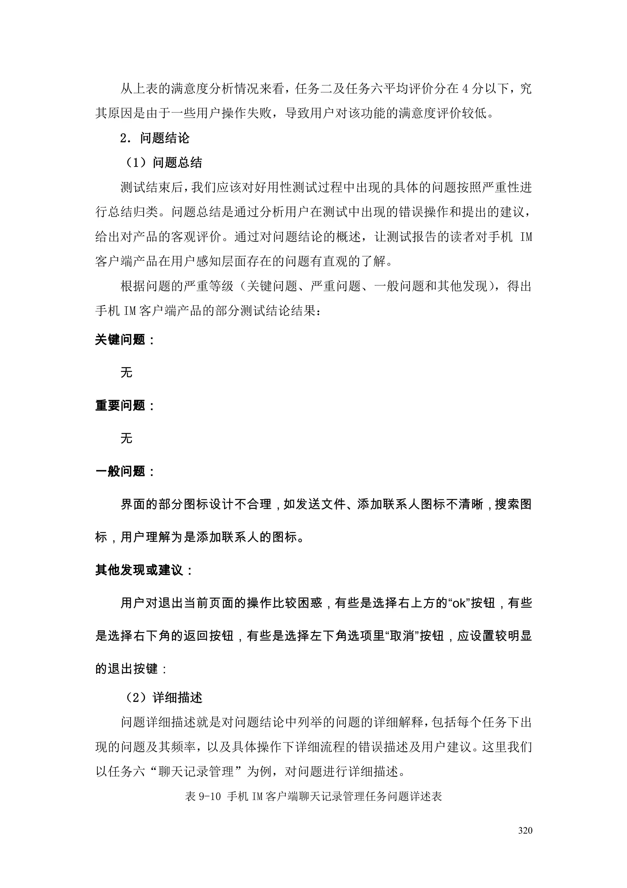 从上表的满意度分析情况来看，任务二及任务六平均评价分在 4 分以下，究
其原因是由于一些用户操作失败，导致用户对该功能的满意度评价较低。
  2．问题结论
  （1）问题总结
  测试结束后，我们应该对好用性测试过程中出现的具体的问题按照严重性进
行总结归类。问题总结是通过分析用户在测试中出现的错误操作和提出的建议，
给出对产品的客观评价。通过对问题结论的概述，让测试报告的读者对手机 IM
客户端产品在用户感知层面存在的问题有直观的了解。
  根据问题的严重等级（关键问题、严重问题、一般问题和其他发现），得出
手机 IM 客户端产品的部分测试结论结果：

关键问题：

  无

重要问题：

  无

一般问题：

  界面的部分图标设计不合理，如发送文件、添加联系人图标不清晰，搜索图

标，用户理解为是添加联系人的图标。

其他发现或建议：

  用户对退出当前页面的操作比较困惑，有些是选择右上方的“ok”按钮，有些

是选择右下角的返回按钮，有些是选择左下角选项里“取消”按钮，应设置较明显

的退出按键：

  （2）详细描述
  问题详细描述就是对问题结论中列举的问题的详细解释，包括每个任务下出
现的问题及其频率，以及具体操作下详细流程的错误描述及用户建议。这里我们
以任务六“聊天记录管理”为例，对问题进行详细描述。
         表 9-10 手机 IM 客户端聊天记录管理任务问题详述表


                                         320
 