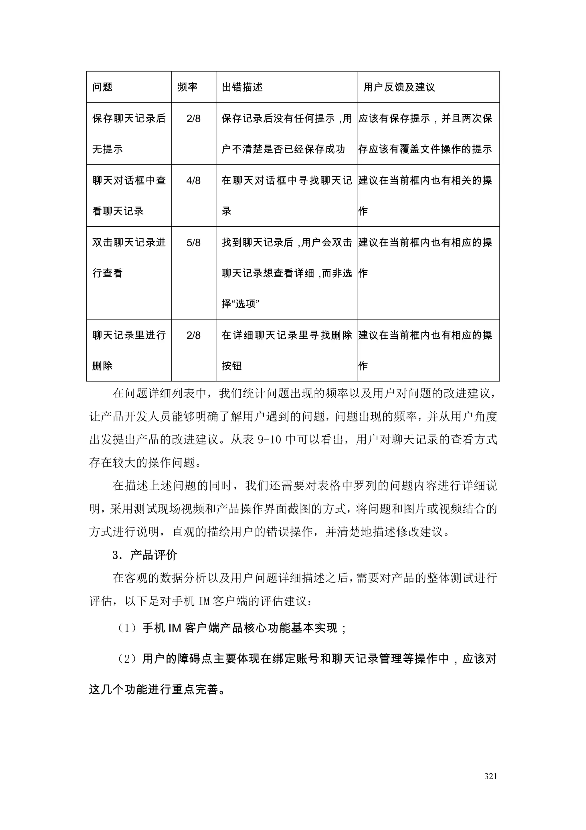 问题        频率     出错描述           用户反馈及建议


保存聊天记录后    2/8   保存记录后没有任何提示， 应该有保存提示，并且两次保
                          •  用

无提示              户不清楚是否已经保存成功   存应该有覆盖文件操作的提示

聊天对话框中查    4/8   在聊天对话框中寻找聊天记 建议在当前框内也有相关的操
                         •

看聊天记录            录              作

双击聊天记录进    5/8   找到聊天记录后， •
                         用户会双击 建议在当前框内也有相应的操

行查看              聊天记录想查看详细，而非选 作

                 择“选项”

聊天记录里进行    2/8   在详细聊天记录里寻找删除 建议在当前框内也有相应的操
                         •

删除               按钮             作

  在问题详细列表中，我们统计问题出现的频率以及用户对问题的改进建议，
让产品开发人员能够明确了解用户遇到的问题，问题出现的频率，并从用户角度
出发提出产品的改进建议。从表 9-10 中可以看出，用户对聊天记录的查看方式
存在较大的操作问题。
  在描述上述问题的同时，我们还需要对表格中罗列的问题内容进行详细说
明，采用测试现场视频和产品操作界面截图的方式，将问题和图片或视频结合的
方式进行说明，直观的描绘用户的错误操作，并清楚地描述修改建议。
  3．产品评价
  在客观的数据分析以及用户问题详细描述之后，需要对产品的整体测试进行
评估，以下是对手机 IM 客户端的评估建议：

  （1）手机 IM 客户端产品核心功能基本实现；

  （2）用户的障碍点主要体现在绑定账号和聊天记录管理等操作中，应该对

这几个功能进行重点完善。




                                            321
 