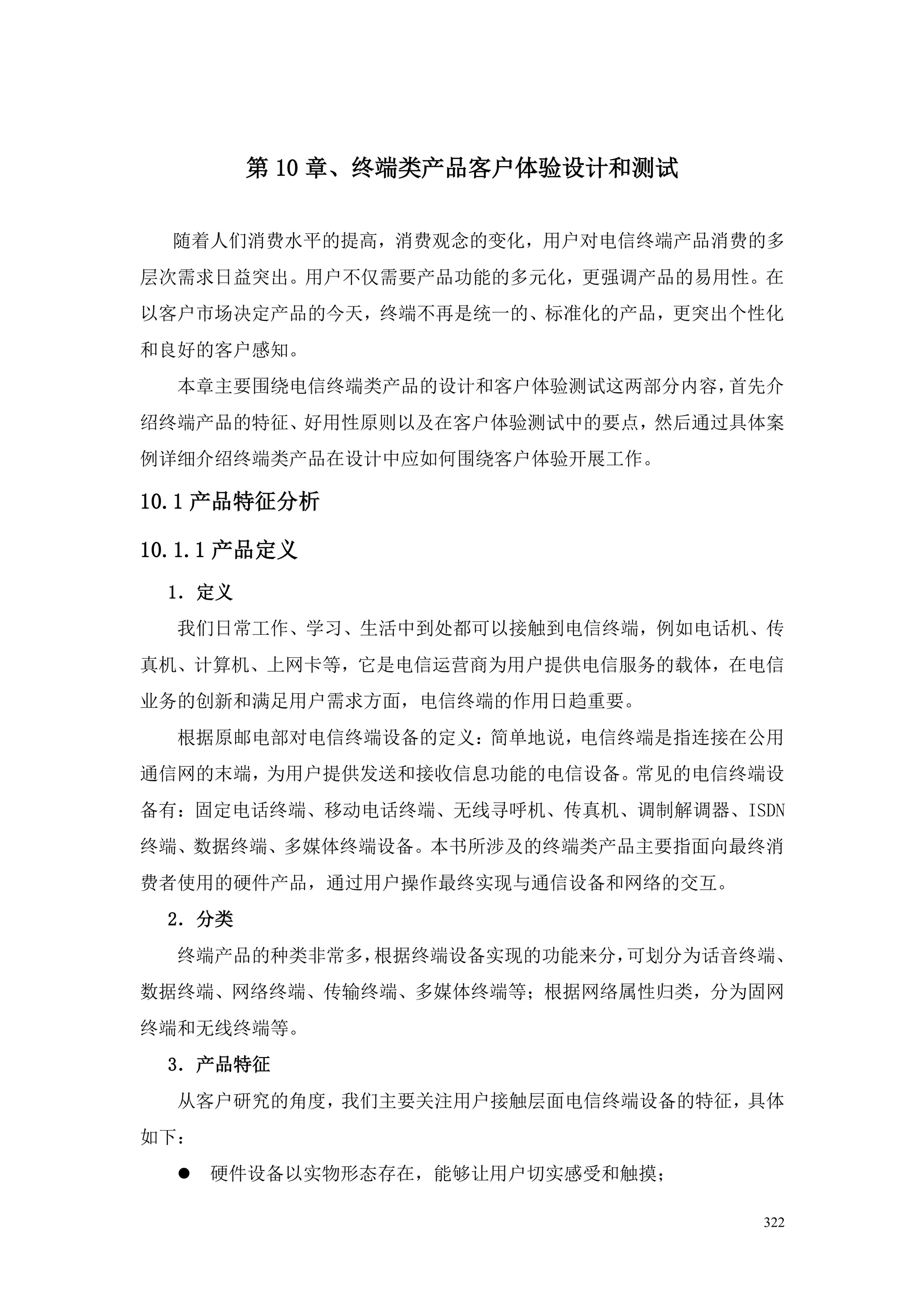 第 10 章、终端类产品客户体验设计和测试


  随着人们消费水平的提高，消费观念的变化，用户对电信终端产品消费的多
层次需求日益突出。用户不仅需要产品功能的多元化，更强调产品的易用性。在
以客户市场决定产品的今天，终端不再是统一的、标准化的产品，更突出个性化
和良好的客户感知。
  本章主要围绕电信终端类产品的设计和客户体验测试这两部分内容，首先介
绍终端产品的特征、好用性原则以及在客户体验测试中的要点，然后通过具体案
例详细介绍终端类产品在设计中应如何围绕客户体验开展工作。

10.1 产品特征分析

10.1.1 产品定义
 1．定义
  我们日常工作、学习、生活中到处都可以接触到电信终端，例如电话机、传
真机、计算机、上网卡等，它是电信运营商为用户提供电信服务的载体，在电信
业务的创新和满足用户需求方面，电信终端的作用日趋重要。
  根据原邮电部对电信终端设备的定义：简单地说，电信终端是指连接在公用
通信网的末端，为用户提供发送和接收信息功能的电信设备。常见的电信终端设
备有：固定电话终端、移动电话终端、无线寻呼机、传真机、调制解调器、ISDN
终端、数据终端、多媒体终端设备。本书所涉及的终端类产品主要指面向最终消
费者使用的硬件产品，通过用户操作最终实现与通信设备和网络的交互。
 2．分类
  终端产品的种类非常多，根据终端设备实现的功能来分，可划分为话音终端、
数据终端、网络终端、传输终端、多媒体终端等；根据网络属性归类，分为固网
终端和无线终端等。
 3．产品特征
  从客户研究的角度，我们主要关注用户接触层面电信终端设备的特征，具体
如下：
     硬件设备以实物形态存在，能够让用户切实感受和触摸；

                                   322
 