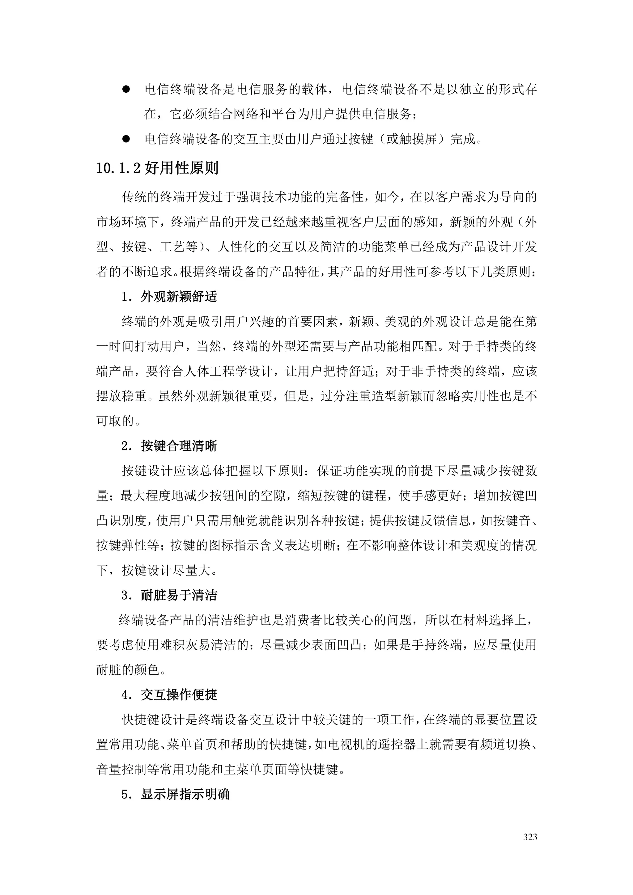    电信终端设备是电信服务的载体，电信终端设备不是以独立的形式存
      在，它必须结合网络和平台为用户提供电信服务；
     电信终端设备的交互主要由用户通过按键（或触摸屏）完成。

10.1.2 好用性原则
  传统的终端开发过于强调技术功能的完备性，如今，在以客户需求为导向的
市场环境下，终端产品的开发已经越来越重视客户层面的感知，新颖的外观（外
型、按键、工艺等）、人性化的交互以及简洁的功能菜单已经成为产品设计开发
者的不断追求。根据终端设备的产品特征，其产品的好用性可参考以下几类原则：
  1．外观新颖舒适
  终端的外观是吸引用户兴趣的首要因素，新颖、美观的外观设计总是能在第
一时间打动用户，当然，终端的外型还需要与产品功能相匹配。对于手持类的终
端产品，要符合人体工程学设计，让用户把持舒适；对于非手持类的终端，应该
摆放稳重。虽然外观新颖很重要，但是，过分注重造型新颖而忽略实用性也是不
可取的。
  2．按键合理清晰
  按键设计应该总体把握以下原则：保证功能实现的前提下尽量减少按键数
量；最大程度地减少按钮间的空隙，缩短按键的键程，使手感更好；增加按键凹
凸识别度，使用户只需用触觉就能识别各种按键；提供按键反馈信息，如按键音、
按键弹性等；按键的图标指示含义表达明晰；在不影响整体设计和美观度的情况
下，按键设计尽量大。
  3．耐脏易于清洁
  终端设备产品的清洁维护也是消费者比较关心的问题，所以在材料选择上，
要考虑使用难积灰易清洁的；尽量减少表面凹凸；如果是手持终端，应尽量使用
耐脏的颜色。
  4．交互操作便捷
  快捷键设计是终端设备交互设计中较关键的一项工作，在终端的显要位置设
置常用功能、菜单首页和帮助的快捷键，如电视机的遥控器上就需要有频道切换、
音量控制等常用功能和主菜单页面等快捷键。
  5．显示屏指示明确


                                    323
 