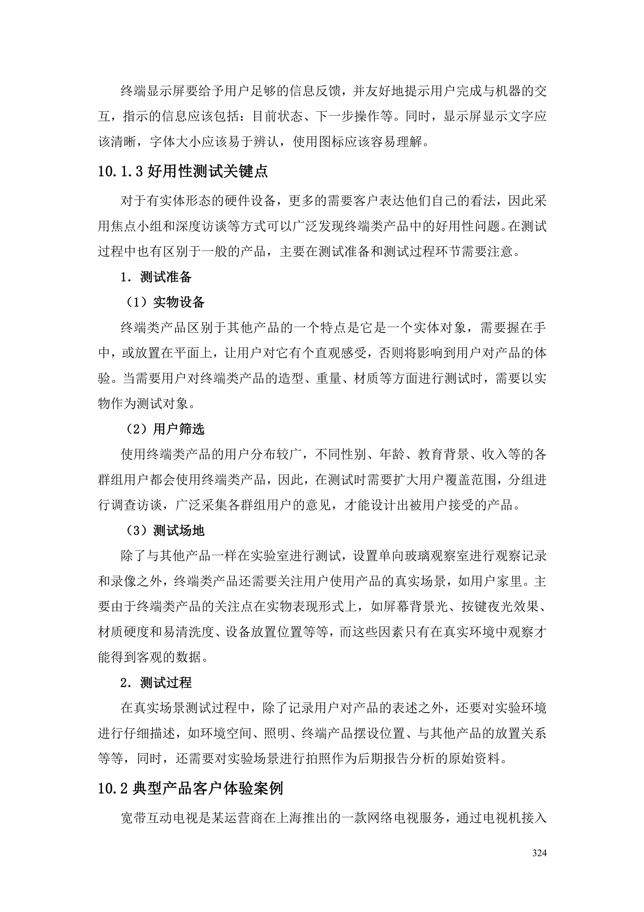 终端显示屏要给予用户足够的信息反馈，并友好地提示用户完成与机器的交
互，指示的信息应该包括：目前状态、下一步操作等。同时，显示屏显示文字应
该清晰，字体大小应该易于辨认，使用图标应该容易理解。

10.1.3 好用性测试关键点
  对于有实体形态的硬件设备，更多的需要客户表达他们自己的看法，因此采
用焦点小组和深度访谈等方式可以广泛发现终端类产品中的好用性问题。在测试
过程中也有区别于一般的产品，主要在测试准备和测试过程环节需要注意。
  1．测试准备
  （1）实物设备
  终端类产品区别于其他产品的一个特点是它是一个实体对象，需要握在手
中，或放置在平面上，让用户对它有个直观感受，否则将影响到用户对产品的体
验。当需要用户对终端类产品的造型、重量、材质等方面进行测试时，需要以实
物作为测试对象。
  （2）用户筛选
  使用终端类产品的用户分布较广，不同性别、年龄、教育背景、收入等的各
群组用户都会使用终端类产品，因此，在测试时需要扩大用户覆盖范围，分组进
行调查访谈，广泛采集各群组用户的意见，才能设计出被用户接受的产品。
  （3）测试场地
  除了与其他产品一样在实验室进行测试，设置单向玻璃观察室进行观察记录
和录像之外，终端类产品还需要关注用户使用产品的真实场景，如用户家里。主
要由于终端类产品的关注点在实物表现形式上，如屏幕背景光、按键夜光效果、
材质硬度和易清洗度、设备放置位置等等，而这些因素只有在真实环境中观察才
能得到客观的数据。
  2．测试过程
  在真实场景测试过程中，除了记录用户对产品的表述之外，还要对实验环境
进行仔细描述，如环境空间、照明、终端产品摆设位置、与其他产品的放置关系
等等，同时，还需要对实验场景进行拍照作为后期报告分析的原始资料。

10.2 典型产品客户体验案例
  宽带互动电视是某运营商在上海推出的一款网络电视服务，通过电视机接入

                                    324
 