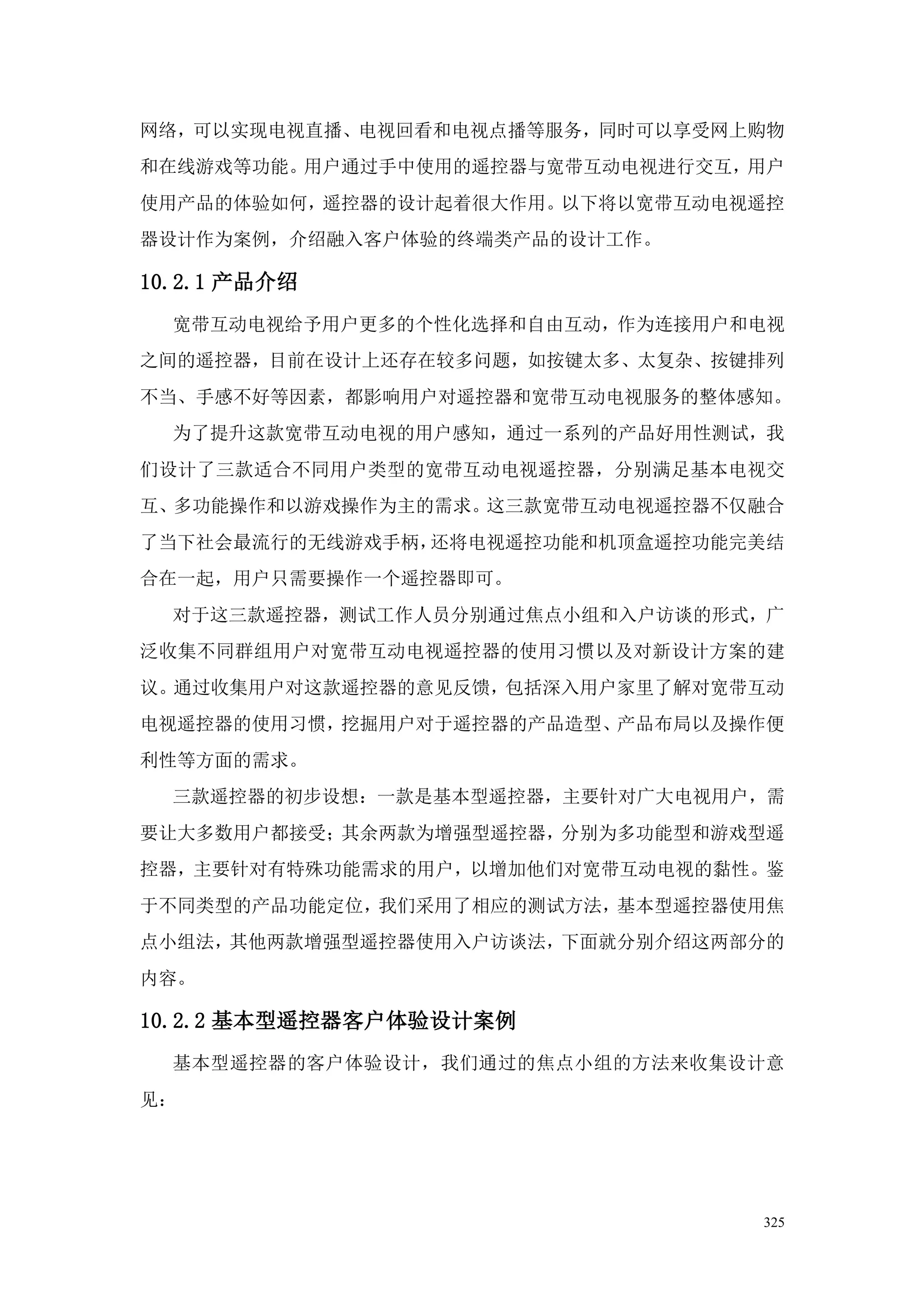 网络，可以实现电视直播、电视回看和电视点播等服务，同时可以享受网上购物
和在线游戏等功能。用户通过手中使用的遥控器与宽带互动电视进行交互，用户
使用产品的体验如何，遥控器的设计起着很大作用。以下将以宽带互动电视遥控
器设计作为案例，介绍融入客户体验的终端类产品的设计工作。

10.2.1 产品介绍
  宽带互动电视给予用户更多的个性化选择和自由互动，作为连接用户和电视
之间的遥控器，目前在设计上还存在较多问题，如按键太多、太复杂、按键排列
不当、手感不好等因素，都影响用户对遥控器和宽带互动电视服务的整体感知。
  为了提升这款宽带互动电视的用户感知，通过一系列的产品好用性测试，我
们设计了三款适合不同用户类型的宽带互动电视遥控器，分别满足基本电视交
互、多功能操作和以游戏操作为主的需求。这三款宽带互动电视遥控器不仅融合
了当下社会最流行的无线游戏手柄，还将电视遥控功能和机顶盒遥控功能完美结
合在一起，用户只需要操作一个遥控器即可。
  对于这三款遥控器，测试工作人员分别通过焦点小组和入户访谈的形式，广
泛收集不同群组用户对宽带互动电视遥控器的使用习惯以及对新设计方案的建
议。通过收集用户对这款遥控器的意见反馈，包括深入用户家里了解对宽带互动
电视遥控器的使用习惯，挖掘用户对于遥控器的产品造型、产品布局以及操作便
利性等方面的需求。
  三款遥控器的初步设想：一款是基本型遥控器，主要针对广大电视用户，需
要让大多数用户都接受；其余两款为增强型遥控器，分别为多功能型和游戏型遥
控器，主要针对有特殊功能需求的用户，以增加他们对宽带互动电视的黏性。鉴
于不同类型的产品功能定位，我们采用了相应的测试方法，基本型遥控器使用焦
点小组法，其他两款增强型遥控器使用入户访谈法，下面就分别介绍这两部分的
内容。

10.2.2 基本型遥控器客户体验设计案例
  基本型遥控器的客户体验设计，我们通过的焦点小组的方法来收集设计意
见：




                                 325
 