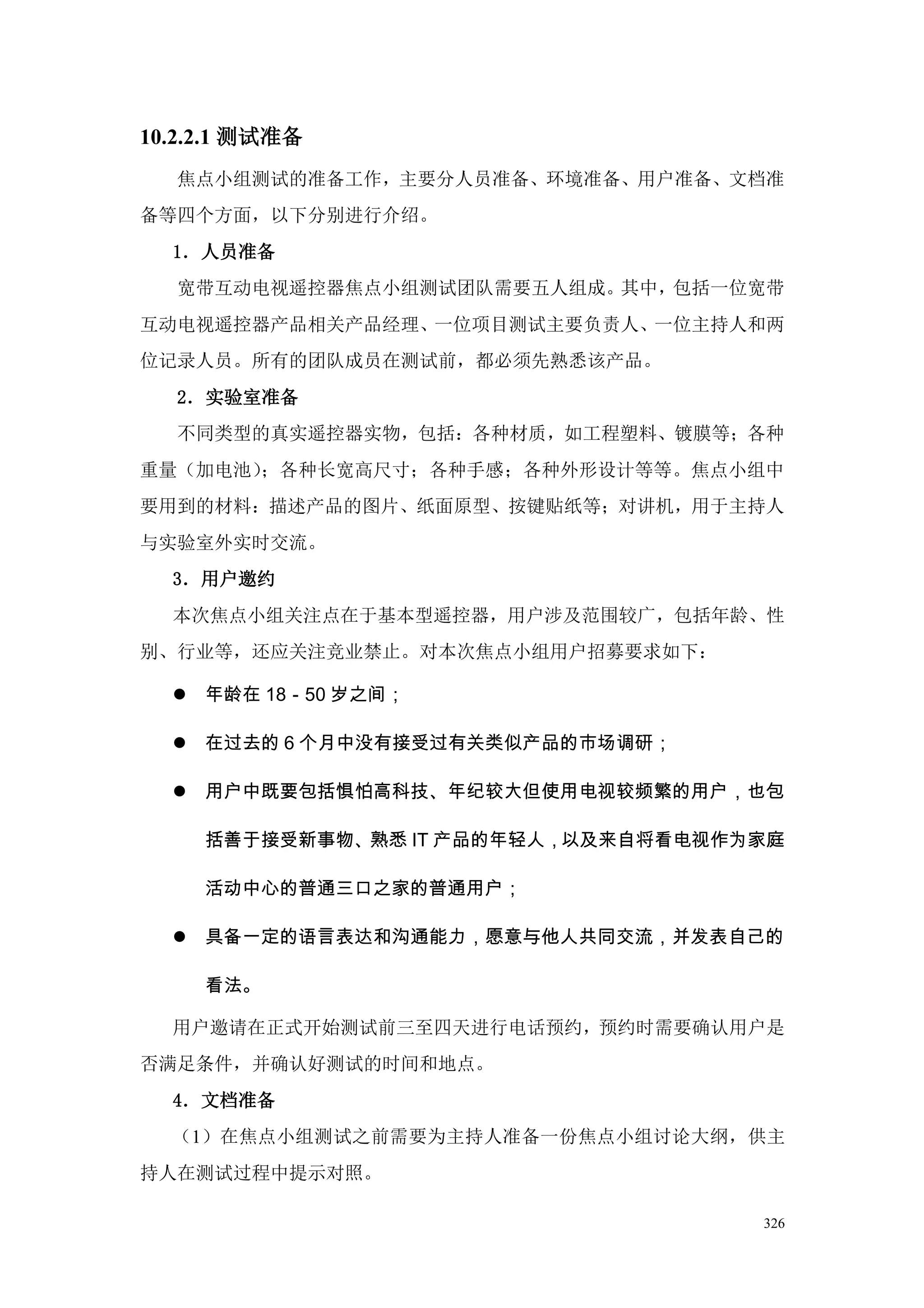 10.2.2.1 测试准备
  焦点小组测试的准备工作，主要分人员准备、环境准备、用户准备、文档准
备等四个方面，以下分别进行介绍。
  1．人员准备
  宽带互动电视遥控器焦点小组测试团队需要五人组成。其中，包括一位宽带
互动电视遥控器产品相关产品经理、一位项目测试主要负责人、一位主持人和两
位记录人员。所有的团队成员在测试前，都必须先熟悉该产品。
  2．实验室准备
  不同类型的真实遥控器实物，包括：各种材质，如工程塑料、镀膜等；各种
重量（加电池）；各种长宽高尺寸；各种手感；各种外形设计等等。焦点小组中
要用到的材料：描述产品的图片、纸面原型、按键贴纸等；对讲机，用于主持人
与实验室外实时交流。
  3．用户邀约
  本次焦点小组关注点在于基本型遥控器，用户涉及范围较广，包括年龄、性
别、行业等，还应关注竞业禁止。对本次焦点小组用户招募要求如下：

   年龄在 18－50 岁之间；

   在过去的 6 个月中没有接受过有关类似产品的市场调研；

   用户中既要包括惧怕高科技、年纪较大但使用电视较频繁的用户，也包

     括善于接受新事物、熟悉 IT 产品的年轻人，以及来自将看电视作为家庭

     活动中心的普通三口之家的普通用户；

   具备一定的语言表达和沟通能力，愿意与他人共同交流，并发表自己的

     看法。

  用户邀请在正式开始测试前三至四天进行电话预约，预约时需要确认用户是
否满足条件，并确认好测试的时间和地点。
  4．文档准备
  （1）在焦点小组测试之前需要为主持人准备一份焦点小组讨论大纲，供主
持人在测试过程中提示对照。

                                     326
 