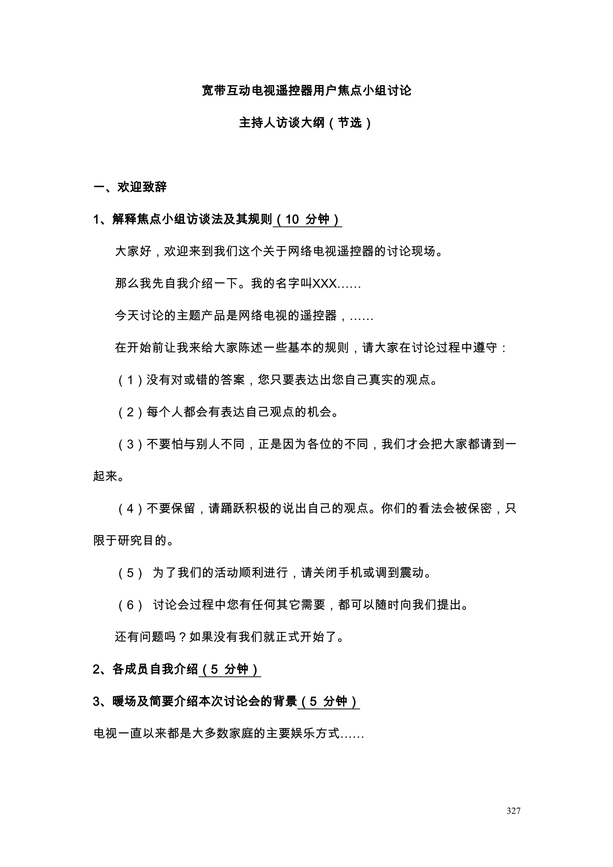 宽带互动电视遥控器用户焦点小组讨论

             主持人访谈大纲（节选）




一、欢迎致辞

1、解释焦点小组访谈法及其规则（10 分钟）

 大家好，欢迎来到我们这个关于网络电视遥控器的讨论现场。

 那么我先自我介绍一下。我的名字叫XXX……

 今天讨论的主题产品是网络电视的遥控器，……

 在开始前让我来给大家陈述一些基本的规则，请大家在讨论过程中遵守：

 （1）没有对或错的答案，您只要表达出您自己真实的观点。

 （2）每个人都会有表达自己观点的机会。

 （3）不要怕与别人不同，正是因为各位的不同，我们才会把大家都请到一

起来。

 （4）不要保留，请踊跃积极的说出自己的观点。你们的看法会被保密，只

限于研究目的。

 （5） 为了我们的活动顺利进行，请关闭手机或调到震动。

 （6） 讨论会过程中您有任何其它需要，都可以随时向我们提出。

 还有问题吗？如果没有我们就正式开始了。

2、各成员自我介绍（5 分钟）

3、暖场及简要介绍本次讨论会的背景（5 分钟）

电视一直以来都是大多数家庭的主要娱乐方式……




                                  327
 