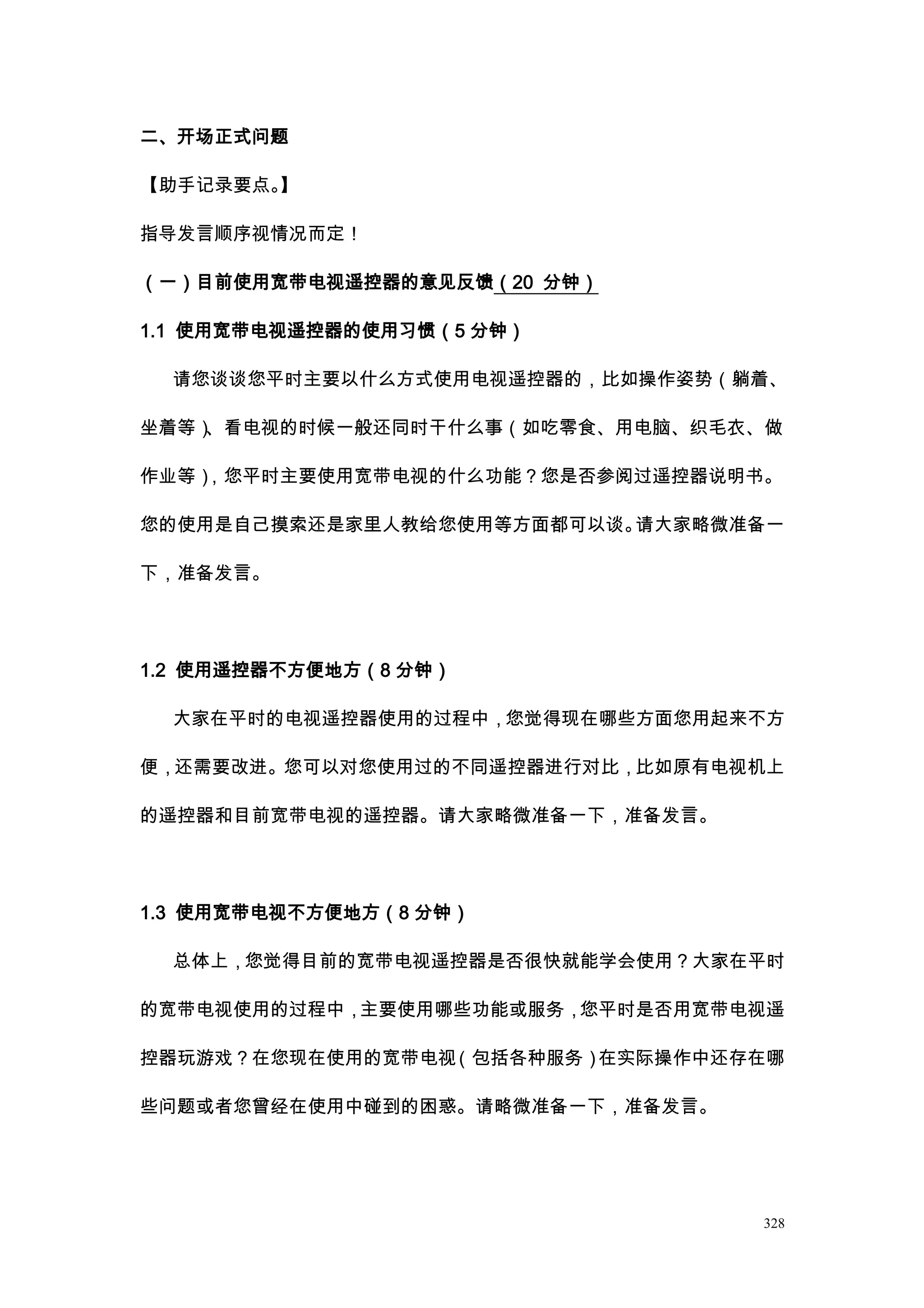 二、开场正式问题

【助手记录要点。】

指导发言顺序视情况而定！

（一）目前使用宽带电视遥控器的意见反馈（20 分钟）

1.1 使用宽带电视遥控器的使用习惯（5 分钟）

  请您谈谈您平时主要以什么方式使用电视遥控器的，比如操作姿势（躺着、

坐着等）、看电视的时候一般还同时干什么事（如吃零食、用电脑、织毛衣、做

作业等），您平时主要使用宽带电视的什么功能？您是否参阅过遥控器说明书。

您的使用是自己摸索还是家里人教给您使用等方面都可以谈。请大家略微准备一

下，准备发言。




1.2 使用遥控器不方便地方（8 分钟）

  大家在平时的电视遥控器使用的过程中，您觉得现在哪些方面您用起来不方

便，还需要改进。您可以对您使用过的不同遥控器进行对比，比如原有电视机上

的遥控器和目前宽带电视的遥控器。请大家略微准备一下，准备发言。




1.3 使用宽带电视不方便地方（8 分钟）

  总体上，您觉得目前的宽带电视遥控器是否很快就能学会使用？大家在平时

的宽带电视使用的过程中，主要使用哪些功能或服务，您平时是否用宽带电视遥

控器玩游戏？在您现在使用的宽带电视（包括各种服务）在实际操作中还存在哪

些问题或者您曾经在使用中碰到的困惑。请略微准备一下，准备发言。




                                  328
 