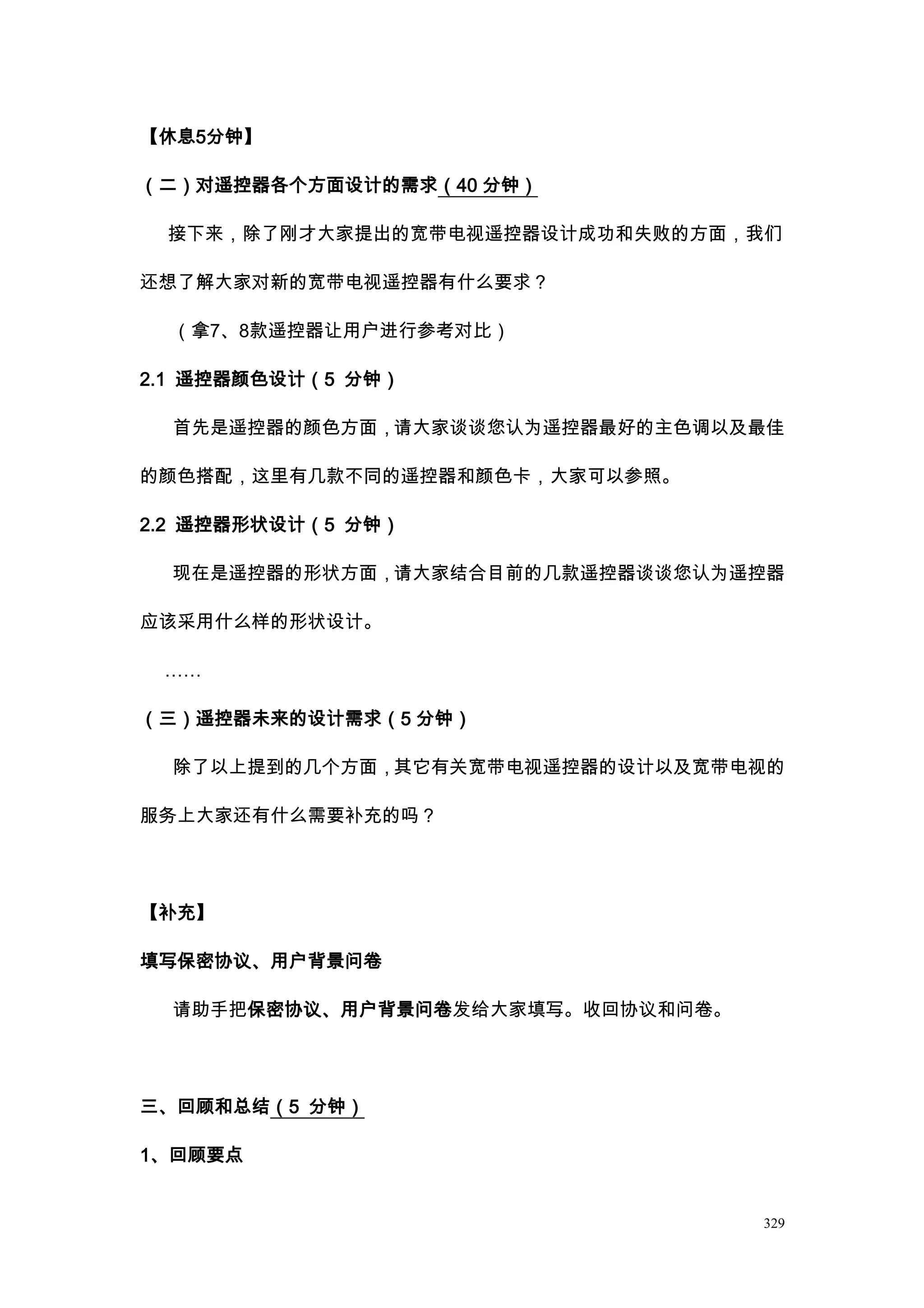【休息5分钟】

（二）对遥控器各个方面设计的需求（40 分钟）

 接下来，除了刚才大家提出的宽带电视遥控器设计成功和失败的方面，我们

还想了解大家对新的宽带电视遥控器有什么要求？

  （拿7、8款遥控器让用户进行参考对比）

2.1 遥控器颜色设计（5 分钟）

  首先是遥控器的颜色方面，请大家谈谈您认为遥控器最好的主色调以及最佳

的颜色搭配，这里有几款不同的遥控器和颜色卡，大家可以参照。

2.2 遥控器形状设计（5 分钟）

  现在是遥控器的形状方面，请大家结合目前的几款遥控器谈谈您认为遥控器

应该采用什么样的形状设计。

 ……

（三）遥控器未来的设计需求（5 分钟）

  除了以上提到的几个方面，其它有关宽带电视遥控器的设计以及宽带电视的

服务上大家还有什么需要补充的吗？




【补充】

填写保密协议、用户背景问卷

  请助手把保密协议、用户背景问卷发给大家填写。收回协议和问卷。




三、回顾和总结（5 分钟）

1、回顾要点


                                   329
 
